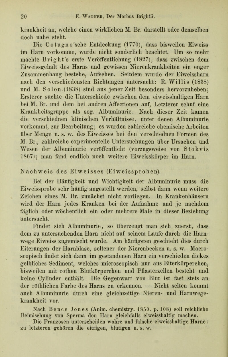 krankheit an, welche einen wirklichen M. Br. darstellt oder demselben doch nahe steht. Die Cotugno'sche Entdeckung (1770), dass bisweilen Eiweiss im Harn vorkomme, wurde nicht sonderlich beachtet. Um so mehr machte Bright's erste Veröffentlichung (1827), dass zwischen dem Eiweissgehalt des Harns und gewissen Nierenkrankheiten ein enger Zusammenhang bestehe, Aufsehen. Seitdem wurde der Eiweissharn nach den verschiedensten Richtungen untersucht: R. Willis (1838) und M. Solon (1838) sind aus jener Zeit besonders hervorzuheben; Ersterer suchte die Unterschiede zwischen dem eiweisshaltigen Harn bei M. Br. und dem bei andren Affectionen auf, Letzterer schuf eine Krankheitsgruppe als sog. Albuminurie. Nach dieser Zeit kamen die verschiednen klinischen Verhältnisse, unter denen Albuminurie vorkommt, zur Bearbeitung; es wurden zahlreiche chemische Arbeiten über Menge u. s. w. des Eiweisses bei den verschiednen Formen des M. Br., zahlreiche experimentelle Untersuchungen über Ursachen und Wesen der Albuminurie veröffentlicht (vorzugsweise von Stokvis 1867); man fand endlich noch weitere Eiweisskörper im Harn. Nachweis des Eiweisses (Eiweissproben). Bei der Häufigkeit und Wichtigkeit der Albuminurie muss die Eiweissprobe sehr häufig angestellt werden, selbst dann wenn weitere Zeichen eines M. Br. zunächst nicht vorliegen. In Krankenhäusern wird der Harn jedes Kranken bei der Aufnahme und je nachdem täglich oder wöchentlich ein oder mehrere Male in dieser Beziehung untersucht. Findet sich Albuminurie, so überzeugt man sich zuerst, dass dem zu untersuchenden Harn nicht auf seinem Laufe durch die Harn- wege Eiweiss zugemischt wurde. Am häufigsten geschieht dies durch Eiterungen der Harnblase, seltener der Nierenbecken u. s. w. Macro- scopisch findet sich dann im gestandenen Harn ein verschieden dickes gelbliches Sediment, welches microscopisch nur aus Eiterkörperchen, bisweilen mit rothen Blutkörperchen und Pflasterzellen besteht und keine Cylinder enthält. Die Gegenwart von Blut ist fast stets an der röthlichen Farbe des Harns zu erkennen. — Nicht selten kommt auch Albuminurie durch eine gleichzeitige Nieren- und Harnwege- krankheit vor. Nach Bence Jones (Anim. chemistry. 1850. p. 108) soll reichliche Beimischung von Sperma den Harn gleichfalls eiweisshaltig machen. Die Franzosen unterscheiden wahre und falsche eiweisshaltige Harne: zu letzteren gehören die eitrigen, blutigen u. s. w.