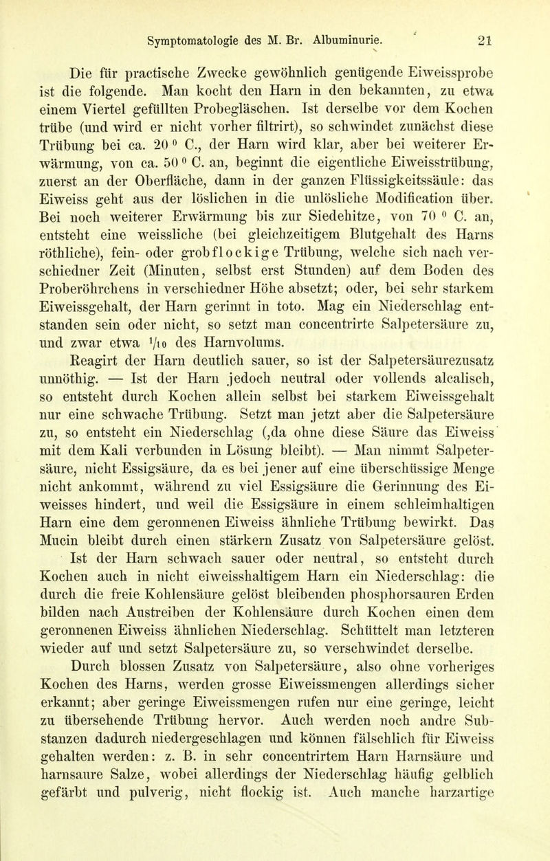 Die für practische Zwecke gewöhnlich genügende Eiweissprobe ist die folgende. Man kocht den Harn in den bekannten, zu etwa einem Viertel gefüllten Probegläschen. Ist derselbe vor dem Kochen trübe (und wird er nicht vorher filtrirt), so schwindet zunächst diese Trübung bei ca. 20 0 C, der Harn wird klar, aber bei weiterer Er- wärmung, von ca. 50 0 C. an, beginnt die eigentliche Eiweisstrübung, zuerst an der Oberfläche, dann in der ganzen Flüssigkeitssäule: das Eiweiss geht aus der löslichen in die unlösliche Modifikation über. Bei noch weiterer Erwärmung bis zur Siedehitze, von 70 0 C. an, entsteht eine weissliche (bei gleichzeitigem Blutgehalt des Harns röthliche), fein- oder grob fl o c k i g e Trübung, welche sich nach ver- schiedner Zeit (Minuten, selbst erst Stunden) auf dem Boden des Proberöhrchens in verschiedner Höhe absetzt; oder, bei sehr starkem Eiweissgehalt, der Harn gerinnt in toto. Mag ein Niederschlag ent- standen sein oder nicht, so setzt man concentrirte Salpetersäure zu, und zwar etwa Vto des Harnvolums. Beagirt der Harn deutlich sauer, so ist der Salpetersäurezusatz unnöthig. — Ist der Harn jedoch neutral oder vollends alcalisch, so entsteht durch Kochen allein selbst bei starkem Eiweissgehalt nur eine schwache Trübung. Setzt man jetzt aber die Salpetersäure zu, so entsteht ein Niederschlag (,da ohne diese Säure das Eiweiss mit dem Kali verbunden in Lösung bleibt). — Man nimmt Salpeter- säure, nicht Essigsäure, da es bei jener auf eine überschüssige Menge nicht ankommt, während zu viel Essigsäure die Gerinnung des Ei- weisses hindert, und weil die Essigsäure in einem schleimhaltigen Harn eine dem geronnenen Eiweiss ähnliche Trübung bewirkt. Das Mucin bleibt durch einen stärkern Zusatz von Salpetersäure gelöst. Ist der Harn schwach sauer oder neutral, so entsteht durch Kochen auch in nicht eiweisshaltigem Harn ein Niederschlag: die durch die freie Kohlensäure gelöst bleibenden phosphorsauren Erden bilden nach Austreiben der Kohlensäure durch Kochen einen dem geronnenen Eiweiss ähnlichen Niederschlag. Schüttelt man letzteren wieder auf und setzt Salpetersäure zu, so verschwindet derselbe. Durch blossen Zusatz von Salpetersäure, also ohne vorheriges Kochen des Harns, werden grosse Eiweissmengen allerdings sicher erkannt; aber geringe Eiweissmengen rufen nur eine geringe, leicht zu übersehende Trübung hervor. Auch werden noch andre Sub- stanzen dadurch niedergeschlagen und können fälschlich für Eiweiss gehalten werden: z. ß. in sehr concentrirtem Harn Harnsäure und harnsaure Salze, wobei allerdings der Niederschlag häufig gelblich gefärbt und pulverig, nicht flockig ist. Auch manche harzartige