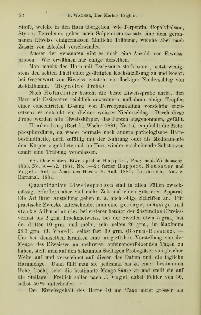 Stoffe, welche in den Harn übergehen, wie Terpentin, Copaivbalsam, Styrax, Petroleum, geben nach Salpetersäurezusatz eine dem geron- nenen Eiweiss einigermassen ähnliche Trübung, welche aber nach Zusatz von Alcohol verschwindet. Ausser der genannten gibt es noch eine Anzahl von Eiweiss- proben. Wir erwähnen nur einige derselben. Man macht den Harn mit Essigsäure stark sauer, setzt wenig- stens den achten Theil einer gesättigten Kochsalzlösung zu und kocht: bei Gegenwart von Eiweiss entsteht ein flockiger Niederschlag von Acidalbumin. (Heynsius' Probe.) Nach Hofmeister besteht die beste Eiweissprobe darin, den Harn mit Essigsäure reichlich anzusäuern und dann einige Tropfen einer concentrirten Lösung von Ferrocyankalium vorsichtig zuzu- setzen: es entsteht ein dichter weisser Niederschlag. Durch diese Probe werden alle Eiweisskörper, das Pepton ausgenommen, gefällt. Hindenlang (Berl. kl. Wschr. 1881, Nr. 15) empfiehlt die Meta- phosphorsäure, da weder normale noch andere pathologische Harn- bestandtheile, noch zufällig mit der Nahrung oder als Medicamente dem Körper zugeführte und im Harn wieder erscheinende Substanzen damit eine Trübung veranlassen. Vgl. über weitere Eiweissproben Huppert, Prag. med. Woebenschr. 1880. No. 50—52. 1881. No. 1—2; ferner Huppert, Neubauer und Vogel's Anl. z. Anal, des Harns. 8. Aufl. 1881; Loebisch, Anl. z. Harnanal. 1881. Quantitative Eiweissproben sind in allen Fällen zweck- mässig, erfordern aber viel mehr Zeit und einen grösseren Apparat. Die Art ihrer Anstellung geben u. a. auch obige Schriften an. Für practische Zwecke unterscheidet man eine geringe, massige und starke Albuminurie: bei erster er beträgt der 24stündige Eiweiss- verlust bis 2 grm. Trockeneiweiss, bei der zweiten etwa 5 grm., bei der dritten 10 grm. und mehr, sehr selten 20 grm., im Maximum 28,3 grm. (J. Vogel), selbst fast 30 grm. (Gorup-Besanez). — Um bei demselben Kranken eine ungefähre Vorstellung von der Menge des Eiweisses an mehreren aufeinanderfolgenden Tagen zu haben, stellt man auf den bekannten Stellagen Probegläser von gleicher Weite auf und verzeichnet auf diesen das Datum und die tägliche Harnmenge. Dann füllt man sie jedesmal bis zu einer bestimmten Höhe, kocht, setzt die bestimmte Menge Säure zu und stellt sie auf die Stellage. Freilich sollen nach J. Vogel dabei Fehler von 30, selbst 50 % unterlaufen. Der Eiweissgebalt des Harns ist am Tage meist grösser als