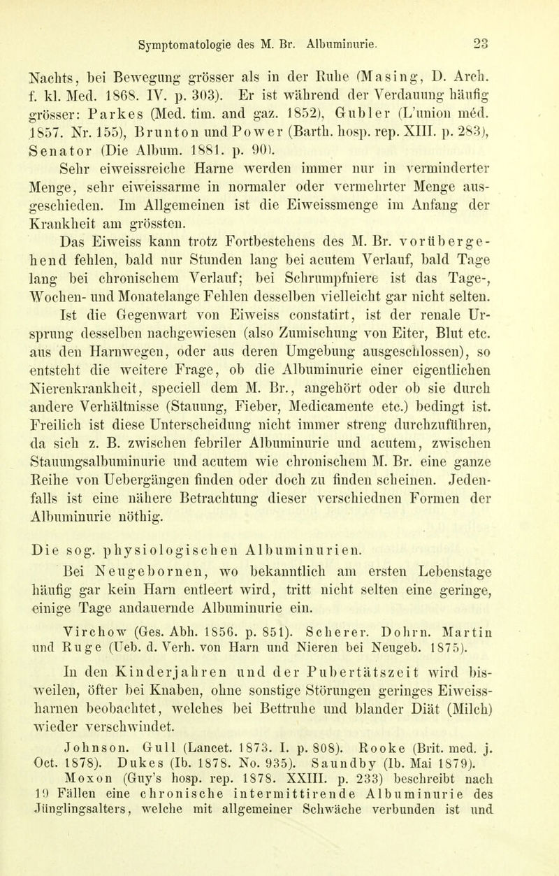 Nachts, bei Bewegung grösser als in der Kühe (Masing, D. Arch. f. kl. Med. 1868. IV. p. 303). Er ist während der Verdauung häufig grösser: Parkes (Med. tim. and gaz. 1852), Gubler (L'union med. .1857. Nr. 155), Brunton und Po wer (Barth, hosp. rep. XIII. p. 283), Senator (Die Album. 1881. p. 90). Sehr eiweissreiche Harne werden immer nur in verminderter Menge, sehr eiweissarme in normaler oder vermehrter Menge aus- geschieden. Im Allgemeinen ist die Eiweissmenge im Anfang der Krankheit am grössten. Das Eiweiss kann trotz Fortbestehens des M. Br. vorüberge- hend fehlen, bald nur Stunden lang bei acutem Verlauf, bald Tage lang bei chronischem Verlauf; bei Schrumpfniere ist das Tage-, Wochen- und Monatelange Fehlen desselben vielleicht gar nicht selten. Ist die Gegenwart von Eiweiss constatirt, ist der renale Ur- sprung desselben nachgewiesen (also Zumischung von Eiter, Blut etc. aus den Harnwegen, oder aus deren Umgebung ausgeschlossen), so entsteht die weitere Frage, ob die Albuminurie einer eigentlichen Nierenkrankheit, speciell dem M. Br., angehört oder ob sie durch andere Verhältnisse (Stauung, Fieber, Medicamente etc.) bedingt ist. Freilich ist diese Unterscheidung nicht immer streng durchzuführen, da sich z. B. zwischen febriler Albuminurie und acutem, zwischen Stauungsalbuminurie und acutem wie chronischem M. Br. eine ganze Keine von Uebergängen finden oder doch zu finden scheinen. Jeden- falls ist eine nähere Betrachtung dieser verschiednen Formen der Albuminurie nöthig. Die sog. physiologischen Albuminurien. Bei Neugebornen, wo bekanntlich am ersten Lebenstage häufig gar kein Harn entleert wird, tritt nicht selten eine geringe, einige Tage andauernde Albuminurie ein. Virchow (Ges. Abh. 1856. p. 851). Scherer. Dohm. Martin und Rüge (Ueb. d. Verh. von Harn und Nieren bei Neugeb. 1875). In den Kinderjahren und der Pubertätszeit wird bis- weilen, öfter bei Knaben, ohne sonstige Störungen geringes Eiweiss- harnen beobachtet, welches bei Bettruhe und blander Diät (Milch) wieder verschwindet. Johnson. Gull (Lancet. 1873. I. p. 808). Rooke (Brit. med. j. Oct. 1878). Dukes (Ib. 1878. No. 935). Saundby (Ib. Mai 1879). Moxon (Guy's hosp. rep. 1878. XXIII. p. 233) beschreibt nach 19 Fällen eine chronische intermittirende Albuminurie des Jünglingsalters, welche mit allgemeiner Schwäche verbunden ist und