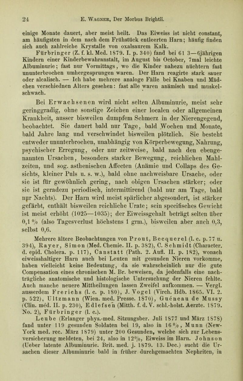 einige Monate dauert, aber meist heilt. Das Eiweiss ist nicht constant, am häufigsten in dem nach dem Frühstück entleerten Harn; häufig finden sich auch zahlreiche Krystalle von oxalsaurem Kalk. Fürbringer (Z. f. kl. Med. 1879. I. p. 340) fand bei 61 3—6jährigen Kindern einer Kinderbewahranstalt, im August bis October, 7mal leichte Albuminurie; fast nur Vormittags, wo die Kinder nahezu nüchtern fast ununterbrochen umhergesprungen waren. Der Harn reagirte stark sauer oder alcalisch. — Ich habe mehrere analoge Fälle bei Knaben und Mäd- chen verschiednen Alters gesehen: fast alle waren anämisch und muskel- schwach. Bei Erwachsenen wird nicht selten Albuminurie, meist sehr geringgradig, ohne sonstige Zeichen einer localen oder allgemeinen Krankheit, ausser bisweilen dumpfem Schmerz in der Nierengegend, beobachtet. Sie dauert bald nur Tage, bald Wochen und Monate, bald Jahre lang und verschwindet bisweilen plötzlich. Sie besteht entweder ununterbrochen, unabhängig von Körperbewegung, Nahrung, psychischer Erregung, oder nur zeitweise, bald nach den ebenge- nannten Ursachen, besonders starker Bewegung, reichlichen Mahl- zeiten, und sog. asthenischen Affecten (Anämie und Collaps des Ge- sichts, kleiner Puls u. s. w.), bald ohne nachweisbare Ursache, oder sie ist für gewöhnlich gering, nach obigen Ursachen stärker; oder sie ist geradezu periodisch, intermittirend (bald nur am Tage, bald nur Nachts). Der Harn wird meist spärlicher abgesondert, ist stärker gefärbt, enthält bisweilen reichliche Urate; sein specifisches Gewicht ist meist erhöht (1025—1035); der Eiweissgehalt beträgt selten über 0,1 % (also Tagesverlust höchstens 1 grm.), bisweilen aber auch 0,3, selbst 0,6. Mehrere ältere Beobachtungen von Prout, Becquerel (1. c. p. 77 u. 394), Rayer, Simon (Med. Chemie. II. p. 382), C. Schmidt (Character. d. epid. Cholera, p. 117), Canstatt (Path. 2. Aufl. II. p. 182), wonach eiweisshaltiger Harn auch bei Leuten mit gesunden Nieren vorkomme, haben vielleicht keine Bedeutung, da sie wahrscheinlich nur die gute Compensation eines chronischen M. Br. beweisen, da jedenfalls eine nach- trägliche anatomische und histologische Untersuchung der Nieren fehlte. Auch manche neuere Mittheilungen lassen Zweifel aufkommen. — Vergl. ausserdem Frerichs (1. c. p. 180), J. Vogel (Virch. Hdb. 1865. VI. 2. p. 522), Ultzmann (Wien. med. Presse. 1870), Gueneau de Mussy (Clin. med. II. p. 230), Edlefsen (Mitth. f. d.V. schl.-holst. Aerzte. 1879. No. 2), Fürbringer (1. c). Leube (Erlanger phys.-med. Sitzungsber. Juli 1877 und März 1878) fand unter 119 gesunden Soldaten bei 19, also in 16°/o, Munn (New- York med. rec. März 1879) unter 200 Gesunden, welche sich zur Lebens- versicherung meldeten, bei 24, also in 12%, Eiweiss im Harn. Johnson (Ueber latente Albuminurie. Brit. med. j. 1879. 13. Dec.) sucht die Ur- sachen dieser Albuminurie bald in früher durchgemachten Nephriten, in