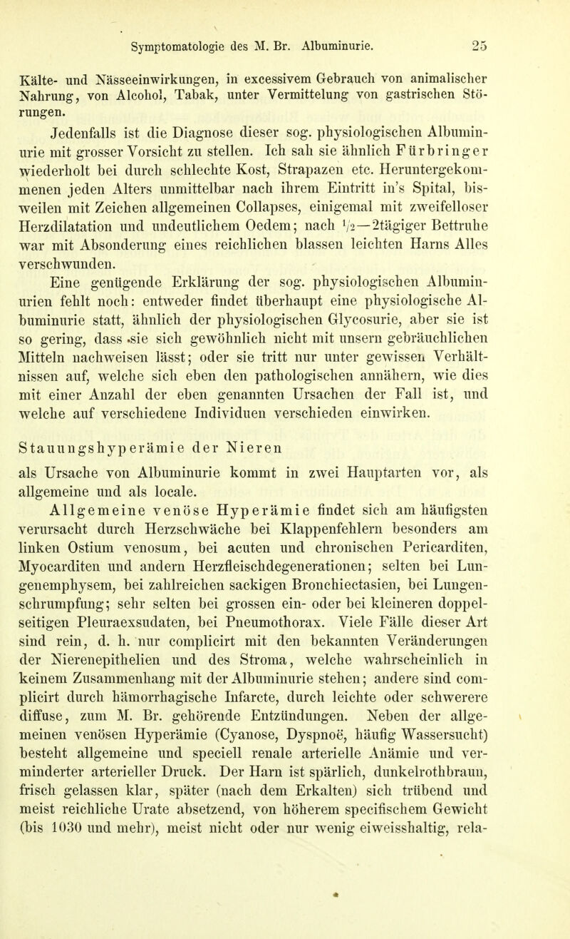 Kälte- und Nässeeinwirkungen, in excessivem Gebrauch von animalischer Nahrung, von Alcohol, Tabak, unter Vermittelung von gastrischen Stö- rungen. Jedenfalls ist die Diagnose dieser sog. physiologischen Albumin- urie mit grosser Vorsicht zu stellen. Ich sah sie ähnlich Fürbringer wiederholt bei durch schlechte Kost, Strapazen etc. Heruntergekom- menen jeden Alters unmittelbar nach ihrem Eintritt in's Spital, bis- weilen mit Zeichen allgemeinen Collapses, einigemal mit zweifelloser Herzdilatation und undeutlichem Oedem; nach l/2—2tägiger Bettruhe war mit Absonderung eines reichlichen blassen leichten Harns Alles verschwunden. Eine genügende Erklärung der sog. physiologischen Albumin- urien fehlt noch: entweder findet überhaupt eine physiologische Al- buminurie statt, ähnlich der physiologischen Glycosurie, aber sie ist so gering, dass .sie sich gewöhnlich nicht mit unsern gebräuchlichen Mitteln nachweisen lässt; oder sie tritt nur unter gewissen Verhält- nissen auf, welche sich eben den pathologischen annähern, wie dies mit einer Anzahl der eben genannten Ursachen der Fall ist, und welche auf verschiedene Individuen verschieden einwirken. Stauungshyperämie der Nieren als Ursache von Albuminurie kommt in zwei Hauptarten vor, als allgemeine und als locale. Allgemeine venöse Hyperämie findet sich am häufigsten verursacht durch Herzschwäche bei Klappenfehlern besonders am linken Ostium venosum, bei acuten und chronischen Pericarditen, Myocarditen und andern Herzfleischdegenerationen; selten bei Lun- genemphysem, bei zahlreichen sackigen Bronchiectasien, bei Lungen- schrumpfung; sehr selten bei grossen ein- oder bei kleineren doppel- seitigen Pleuraexsudaten, bei Pneumothorax. Viele Fälle dieser Art sind rein, d. h. nur complicirt mit den bekannten Veränderungen der Nierenepithelien und des Stroma, welche wahrscheinlich in keinem Zusammenhang mit der Albuminurie stehen; andere sind com- plicirt durch hämorrhagische Infarcte, durch leichte oder schwerere diffuse, zum M. Br. gehörende Entzündungen. Neben der allge- meinen venösen Hyperämie (Cyanose, Dyspnoe, häufig Wassersucht) besteht allgemeine und speciell renale arterielle Anämie und ver- minderter arterieller Druck. Der Harn ist spärlich, dunkelrothbraun, frisch gelassen klar, später (nach dem Erkalten) sich trübend und meist reichliche Urate absetzend, von höherem specifischem Gewicht (bis 1030 und mehr), meist nicht oder nur wenig eiweisshaltig, rela-