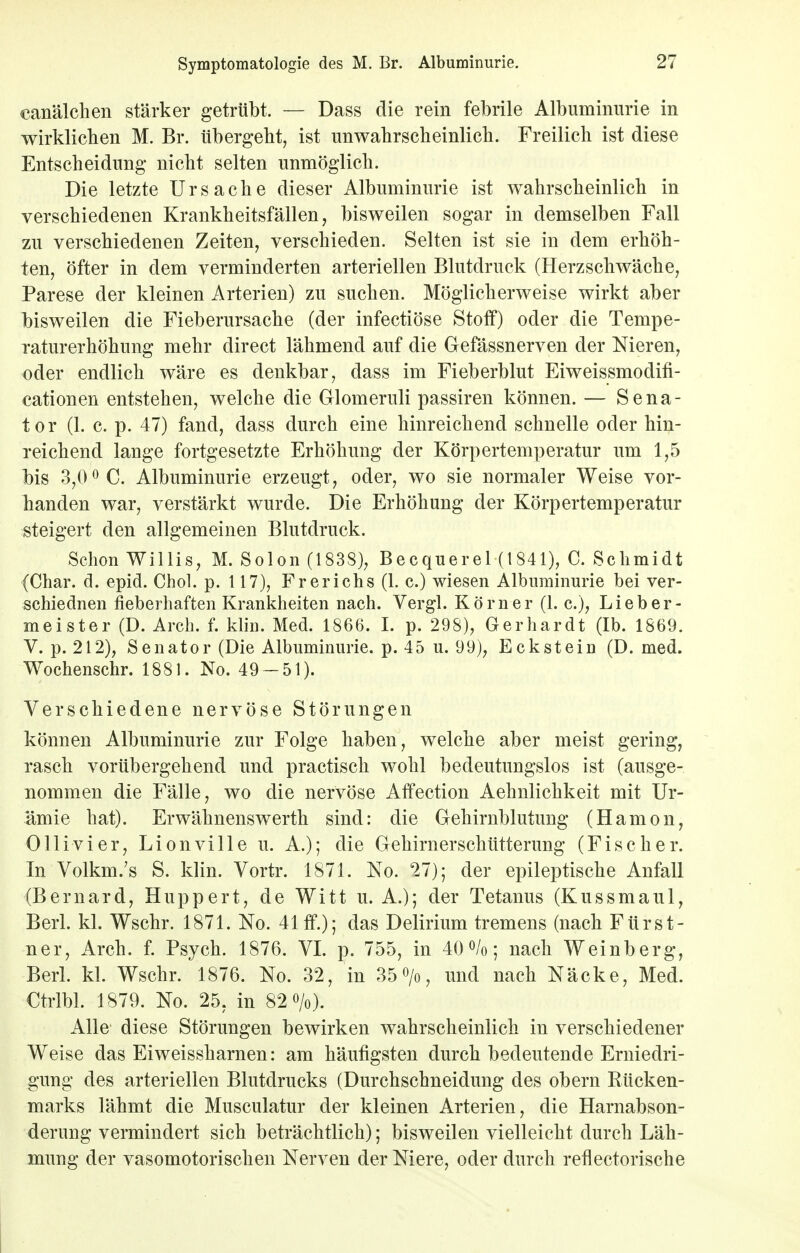 canälchen stärker getrübt. — Dass die rein febrile Albuminurie in wirklichen M. Br. tibergeht, ist unwahrscheinlich. Freilich ist diese Entscheidung nicht selten unmöglich. Die letzte Ursache dieser Albuminurie ist wahrscheinlich in verschiedenen Krankheitsfällen, bisweilen sogar in demselben Fall zu verschiedenen Zeiten, verschieden. Selten ist sie in dem erhöh- ten, öfter in dem verminderten arteriellen Blutdruck (Herzschwäche, Parese der kleinen Arterien) zu suchen. Möglicherweise wirkt aber bisweilen die Fieberursache (der infectiöse Stoff) oder die Tempe- raturerhöhung mehr direct lähmend auf die Gefässnerven der Nieren, oder endlich wäre es denkbar, dass im Fieberblut Eiweissmodifi- cationen entstehen, welche die Glomeruli passiren können. — Sena- tor (1. c. p. 47) fand, dass durch eine hinreichend schnelle oder hin- reichend lange fortgesetzte Erhöhung der Körpertemperatur um 1,5 bis 3,00 C. Albuminurie erzeugt, oder, wo sie normaler Weise vor- handen war, verstärkt wurde. Die Erhöhung der Körpertemperatur steigert den allgemeinen Blutdruck. Schon Willis, M. Solon (1838), Becquerel (1841), C. Schmidt (Char. d. epid. Chol. p. 117), Frerichs (1. c.) wiesen Albuminurie bei ver- schiednen fieberhaften Krankheiten nach. Vergl. Körner (1. c), Lieb er- meister (D. Arch. f. kliu. Med. 1866. I. p. 298), Gerhardt (Ib. 1869. V. p. 212), Senator (Die Albuminurie, p. 45 u. 99), Eckstein (D. med. Wochenschr. 1881. No. 49 — 51). Verschiedene nervöse Störungen können Albuminurie zur Folge haben, welche aber meist gering, rasch vorübergehend und practisch wohl bedeutungslos ist (ausge- nommen die Fälle, wo die nervöse Affection Aehnlichkeit mit Ur- ämie hat). Erwähnenswerth sind: die Gehirnblutung (Hamon, Olli vi er, Lionville u. A.); die Gehirnerschütterung (Fischer. In Volkm.'s S. klin. Vortr. 1871. No. 27); der epileptische Anfall (Bernard, Huppert, de Witt u. A.); der Tetanus (Kussmaul, Berk kl. Wschr. 1871. No. 41 ff.); das Delirium tremens (nach Fürst- ner, Arch. f. Psych. 1876. VI. p. 755, in 40%; nach Weinberg, Berk kl. Wschr. 1876. No. 32, in 35°/o, und nach Näcke, Med. Ctrlbl. 1879. No. 25, in 82%). Alle diese Störungen bewirken wahrscheinlich in verschiedener Weise das Eiweissharnen: am häufigsten durch bedeutende Erniedri- gung des arteriellen Blutdrucks (Durchschneidung des obern Rücken- marks lähmt die Musculatur der kleinen Arterien, die Harnabson- derung vermindert sich beträchtlich); bisweilen vielleicht durch Läh- mung der vasomotorischen Nerven der Niere, oder durch reflectorische