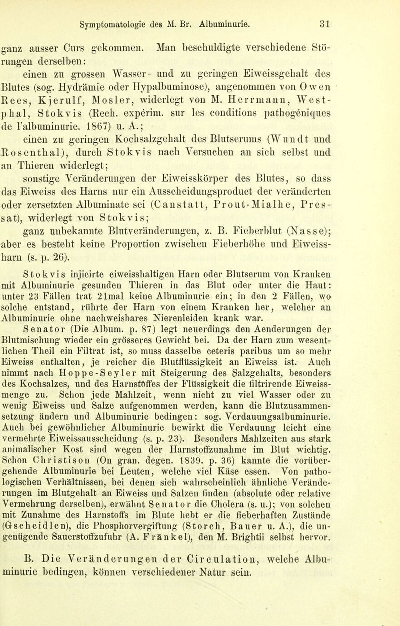 ganz ausser Curs gekommen. Man beschuldigte verschiedene Stö- rungen derselben: einen zu grossen Wasser- und zu geringen Eiweissgehalt des Blutes (sog. Hydrämie oder Hypalbuminose), angenommen von Owen Rees, Kjerulf, Mosler, widerlegt von M. Herrmann, West- phal, Stokvis (Rech, experim. sur les conditions pathogeniques de ralbuminurie. 1867) u. A.; einen zu geringen Kochsalzgehalt des Blutserums (Wimdt und Rosenthal), durch Stokvis nach Versuchen an sich selbst und an Thieren widerlegt; sonstige Veränderungen der Eiweisskörper des Blutes, so dass das Eiweiss des Harns nur ein Ausscheidungsproduct der veränderten oder zersetzten Albuminate sei (Canstatt, Prout-Mialhe, Pres- sat), widerlegt von Stokvis; ganz unbekannte Blutveränderungen, z. B. Fieberblut (Nasse); aber es besteht keine Proportion zwischen Fieberhöhe und Fiweiss- harn (s. p. 26). Stokvis injicirte eiweisshaltigen Harn oder Blutserum von Kranken mit Albuminurie gesunden Thieren in das Blut oder unter die Haut: unter 23 Fällen trat 21 mal keine Albuminurie ein; in den 2 Fällen, wo solche entstand, rührte der Harn von einem Kranken her, welcher an Albuminurie ohne nachweisbares Nierenleiden krank war. Senator (Die Album, p. 87) legt neuerdings den Aenderungen der Blutmischung wieder ein grösseres Gewicht bei. Da der Harn zum wesent- lichen Theil ein Filtrat ist, so muss dasselbe ceteris paribus um so mehr Eiweiss enthalten, je reicher die Blutflüssigkeit an Eiweiss ist. Auch nimmt nach Hoppe-Seyler mit Steigerung des Salzgehalts, besonders des Kochsalzes, und des Harnstoffes der Flüssigkeit die filtrirende Eiweiss- menge zu. Schon jede Mahlzeit, wenn nicht zu viel Wasser oder zu wenig Eiweiss und Salze aufgenommen werden, kann die Blutzusammen- setzung ändern und Albuminurie bedingen: sog. Verdauungsalbuminurie. Auch bei gewöhnlicher Albuminurie bewirkt die Verdauung leicht eine vermehrte Eiweissausscheidung (s. p. 23). Bv sonders Mahlzeiten aus stark animalischer Kost sind wegen der Harnstoffzunahme im Blut wichtig. Schon Christison (On gran. degen. 1839. p. 36) kannte die vorüber- gehende Albuminurie bei Leuten, welche viel Käse essen. Von patho- logischen Verhältnissen, bei denen sich wahrscheinlich ähnliche Verände- rungen im Blutgehalt an Eiweiss und Salzen finden (absolute oder relative Vermehrung derselben), erwähnt Senator die Cholera (s. u.); von solchen mit Zunahme des Harnstoffs im Blute hebt er die fieberhaften Zustände (Gscheidlen), die Phosphorvergiftung (Storch, Bauer u. A.), die un- genügende Sauerstoffzufuhr (A. Frankel), den M. Brightii selbst hervor. B. Die Veränderungen der Circulation, welche Albu- minurie bedingen, können verschiedener Natur sein.
