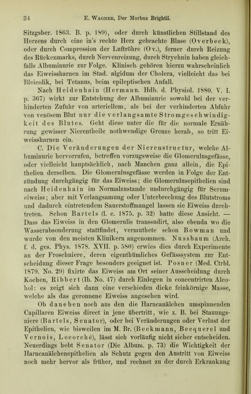 Sitzgsber. 1863. B. p. 189), oder durch künstlichen Stillstand des Herzens durch eine in's rechte Herz gebrachte Blase (Overbeck), oder durch Compression der Luftröhre (Ov.), ferner durch Beizung des Bückenmarks, durch Nervenreizung, durch Strychnin haben gleich- falls Albuminurie zur Folge. Klinischv gehören hierzu wahrscheinlich das Eiweissharnen im Stad. algidum der Cholera, vielleicht das bei Bleicolik, bei Tetanus, beim epileptischen Anfall. Nach Heidenhain (Hermann. Hdb. d. Physiol. 1880. V. I. p. 367) wirkt zur Entstehung der Albuminurie sowohl bei der ver- hinderten Zufuhr von arteriellem, als bei der verhinderten Abfuhr von venösem Blut nur die verlangsamte Stromgeschwindig- keit des Blutes. Geht diese unter die für die normale Ernäh- rung gewisser Nierentheile nothwendige Grenze herab, so tritt Ei- weissharnen ein. C. Die Veränderungen der Nierenstructur, welche Al- buminurie hervorrufen, betreffen vorzugsweise die Glomerulusgefässe, oder vielleicht hauptsächlich, nach Manchen ganz allein, die Epi- thelien derselben. Die Glomerulusgefässe werden in Folge der Ent- zündung durchgängig für das Eiweiss; die Glomerulusepithelien sind nach Heidenhain im Normalzustande undurchgängig für Serum- eiweiss; aber mit Verlangsamung oder Unterbrechung des Blutstroms und dadurch eintretendem Sauerstoffmangel lassen sie Eiweiss durch- treten. Schon Bartels (1. c. 1875. p. 32) hatte diese Ansicht. — Dass das Eiweiss in den Glomerulis transsudirt, also ebenda wo die Wasserabsonderung stattfindet, vermuthete schon Bowman und wurde von den meisten Klinikern angenommen. Nussbaum (Arch. f. d. ges. Phys. 1878. XVII. p. 580) erwies dies durch Experimente an der Froschniere, deren eigenthümliches Gefässsystem zur Ent- scheidung dieser Frage besonders geeignet ist. Posner (Med. Ctrbl. 1879. No. 29) fixirte das Eiweiss am Ort seiner Ausscheidung durch Kochen, Bibbert (Ib. No. 47) durch Einlegen in concentrirten Alco- hol: es zeigt sich dann eine verschieden dicke feinkörnige Masse, welche als das geronnene Eiweiss angesehen wird. Ob daneben noch aus den die Harncanälchen umspinnenden Capillaren Eiweiss direct in jene übertritt, wie z. B. bei Stauungs- niere (Bartels, Senator), oder bei Veränderungen oder Verlust der Epithelien, wie bisweilen im M. Br. (Beckmann, Becquerel und Vernois, Lecorche), lässt sich vorläufig nicht sicher entscheiden. Neuerdings hebt Senator (Die Album, p. 73) die Wichtigkeit der Harncanälchenepithelien als Schutz gegen den Austritt von Eiweiss noch mehr hervor als früher, und rechnet zu der durch Erkrankung