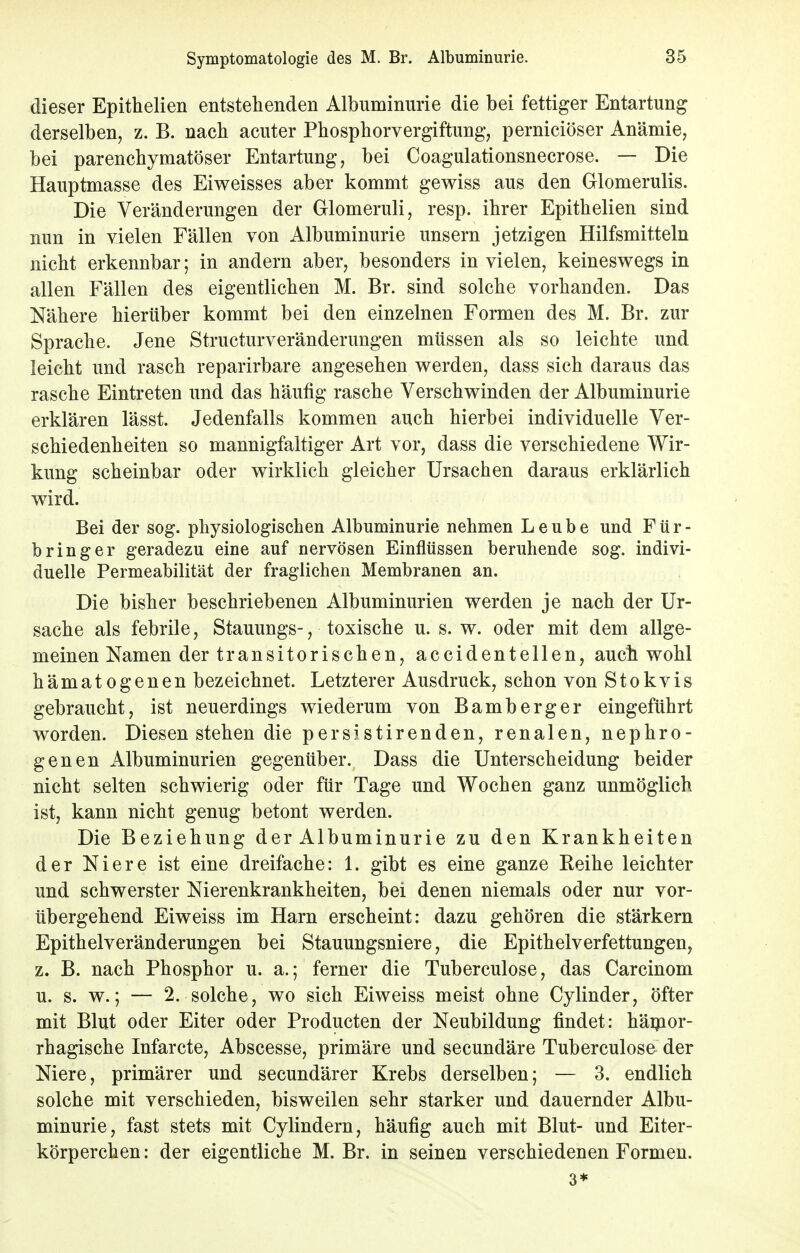 dieser Epithelien entstehenden Albuminurie die bei fettiger Entartung derselben, z. B. nach acuter Phosphorvergiftung, perniciöser Anämie, bei parenchymatöser Entartung, bei Coagulationsnecrose. — Die Hauptmasse des Eiweisses aber kommt gewiss aus den Glomerulis. Die Veränderungen der Glomeruli, resp. ihrer Epithelien sind nun in vielen Fällen von Albuminurie unsern jetzigen Hilfsmitteln nicht erkennbar; in andern aber, besonders in vielen, keineswegs in allen Fällen des eigentlichen M. Br. sind solche vorhanden. Das Nähere hierüber kommt bei den einzelnen Formen des M. Br. zur Sprache. Jene Structurveränderungen müssen als so leichte und leicht und rasch reparirbare angesehen werden, dass sich daraus das rasche Eintreten und das häufig rasche Verschwinden der Albuminurie erklären lässt. Jedenfalls kommen auch hierbei individuelle Ver- schiedenheiten so mannigfaltiger Art vor, dass die verschiedene Wir- kung scheinbar oder wirklich gleicher Ursachen daraus erklärlich wird. Bei der sog. physiologischen Albuminurie nehmen Leube und Für- b ring er geradezu eine auf nervösen Einflüssen beruhende sog. indivi- duelle Permeabilität der fraglichen Membranen an. Die bisher beschriebenen Albuminurien werden je nach der Ur- sache als febrile, Stauungs-, toxische u. s. w. oder mit dem allge- meinen Namen der transitorischen, accidentellen, auch wohl hämatogenen bezeichnet. Letzterer Ausdruck, schon von Stokvis gebraucht, ist neuerdings wiederum von Bamberger eingeführt worden. Diesen stehen die persistirenden, renalen, nephro- genen Albuminurien gegenüber. Dass die Unterscheidung beider nicht selten schwierig oder für Tage und Wochen ganz unmöglich ist, kann nicht genug betont werden. Die Beziehung der Albuminurie zu den Krankheiten der Niere ist eine dreifache: 1. gibt es eine ganze Reihe leichter und schwerster Nierenkrankheiten, bei denen niemals oder nur vor- übergehend Eiweiss im Harn erscheint: dazu gehören die stärkern Epithelveränderungen bei Stauungsniere, die Epithelverfettungen, z. B. nach Phosphor u. a.; ferner die Tuberculose, das Carcinom u. s. w.; — 2. solche, wo sich Eiweiss meist ohne Cylinder, öfter mit Blut oder Eiter oder Producten der Neubildung findet: hämor- rhagische Infarcte, Abscesse, primäre und secundäre Tuberculose der Niere, primärer und secundärer Krebs derselben; — 3. endlich solche mit verschieden, bisweilen sehr starker und dauernder Albu- minurie, fast stets mit Cylindern, häufig auch mit Blut- und Eiter- körperchen: der eigentliche M. Br. in seinen verschiedenen Formen. 3*