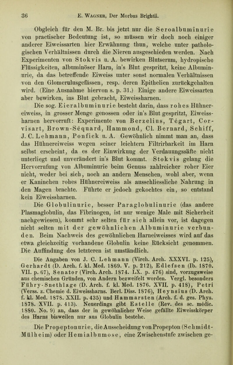 Obgleich für den M. Br. bis jetzt nur die Seroalbuminurie von practischer Bedeutung ist, so müssen wir doch noch einiger anderer Eiweissarten hier Erwähnung thun, welche unter patholo- gischen Verhältnissen durch die Nieren ausgeschieden werden. Nach Experimenten von Stokvis u. A. bewirken Blutserum, hydropische Flüssigkeiten, albuminöser Harn, in's Blut gespritzt, keine Albumin- urie, da das betreffende Eiweiss unter sonst normalen Verhältnissen von den Glomerulusgefässen, resp. deren Epithelien zurückgehalten wird. (Eine Ausnahme hiervon s. p. 31.) Einige andere Eiweissarten aber bewirken, ins Blut gebracht, Eiweissharnen. Die sog. Eieralbuminurie besteht darin, dass rohes Hühner- eiweiss, in grosser Menge genossen oder in's Blut gespritzt, Eiweiss- harnen hervorruft: Experimente von Berzelius, Tegart, Cor- visart, Brown-Sequard, Hammond, Cl. Bernard, Schiff, J. C. Lehmann, Ponfick u. A. Gewöhnlich nimmt man an, dass das Hühnereiweiss wegen seiner leichtern Filtrirbarkeit im Harn selbst erscheint, da es der Einwirkuug der Verdauungssäfte nicht unterliegt und unverändert in's Blut kommt. Stokvis gelang die Hervorrufung von Albuminurie beim Genuss zahlreicher roher Eier nicht, weder bei sich, noch an andern Menschen, wohl aber, wenn er Kaninchen rohes Hühnereiweiss als ausschliessliche Nahrung in den Magen brachte. Führte er jedoch gekochtes ein, so entstand kein Eiweissharnen. Die Globulinurie, besser Paraglobulinurie (das andere Plasmaglobulin, das Fibrinogen, ist nur wenige Male mit Sicherheit nachgewiesen), kommt sehr selten für sich allein vor, ist dagegen nicht selten mit der gewöhnlichen Albuminurie verbun- den. Beim Nachweis des gewöhnlichen Harneiweisses wird auf das etwa gleichzeitig vorhandene Globulin keine Rücksicht genommen. Die Auffindung des letzteren ist umständlich. Die Angaben von J. C. Lehmann (Virch. Arch. XXXVI. p. 125), Gerhardt (D. Arch. f. kl. Med. 1869. V. p. 212), Edlefsen (Ib. 1870. VII. p. 67), Senator (Virch. Arch. 1874. LX. p. 476) sind, vorzugsweise aus chemischen Gründen, von Andern bezweifelt worden. Vergl. besonders Führy-Snethlage (D. Arch. f. kl. Med. 1876. XVII. p. 418), Petri (Verss. z. Chemie d. Eiweissharns. Berl. Diss. 1876), Heynsius (D. Arch. f. kl. Med. 1878. XXII. p. 435) und Hammarsten (Arch. f. d. ges. Phys. 1878. XVII. p. 413). Neuerdings gibt Es teile (Rev. des sc. medic. 1880. No. 9) an, dass der in gewöhnlicher Weise gefällte Eiweisskörper des Harns bisweilen nur aus Globulin bestehe. Die Propeptonurie, die Ausscheidung von Propepton (Schmidt- Mülheim) oder Hemialbumose, eine Zwischenstufe zwischen ge-