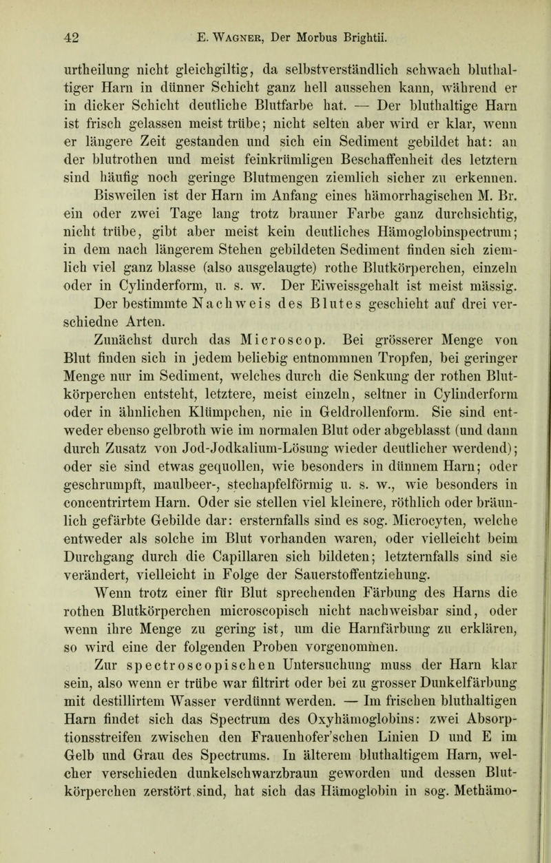 urtheilung nicht gleichgiltig, da selbstverständlich schwach bluthal- tiger Harn in dünner Schicht ganz hell aussehen kann, während er in dicker Schicht deutliche Blutfarbe hat. — Der bluthaltige Harn ist frisch gelassen meist trübe; nicht selten aber wird er klar, wenn er längere Zeit gestanden und sich ein Sediment gebildet hat: an der blutrothen und meist feinkrümligen Beschaffenheit des letztern sind häufig noch geringe Blutmengen ziemlich sicher zu erkennen. Bisweilen ist der Harn im Anfang eines hämorrhagischen M. Br. ein oder zwei Tage lang trotz brauner Farbe ganz durchsichtig, nicht trübe, gibt aber meist kein deutliches Hämoglobinspectrum; in dem nach längerem Stehen gebildeten Sediment finden sich ziem- lich viel ganz blasse (also ausgelaugte) rothe Blutkörperchen, einzeln oder in Cylinderform, u. s. w. Der Eiweissgehalt ist meist mässig. Der bestimmte Nachweis des Blutes geschieht auf drei ver- schiedne Arten. Zunächst durch das Microscop. Bei grösserer Menge von Blut finden sich in jedem beliebig entnommnen Tropfen, bei geringer Menge nur im Sediment, welches durch die Senkung der rothen Blut- körperchen entsteht, letztere, meist einzeln, seltner in Cylinderform oder in ähnlichen Klümpchen, nie in Geldrollenform. Sie sind ent- weder ebenso gelbroth wie im normalen Blut oder abgeblasst (und dann durch Zusatz von Jod-Jodkalium-Lösung wieder deutlicher werdend); oder sie sind etwas gequollen, wie besonders in dünnem Harn; oder geschrumpft, maulbeer-, stechapfelförmig u. s. w., wie besonders in concentrirtem Harn. Oder sie stellen viel kleinere, röthlich oder bräun- lich gefärbte Gebilde dar: ersternfalls sind es sog. Microcyten, welche entweder als solche im Blut vorhanden waren, oder vielleicht beim Durchgang durch die Capillaren sich bildeten; letzternfalls sind sie verändert, vielleicht in Folge der Sauerstoffentzichung. Wenn trotz einer für Blut sprechenden Färbung des Harns die rothen Blutkörperchen microscopisch nicht nachweisbar sind, oder wenn ihre Menge zu gering ist, um die Harnfärbung zu erklären, so wird eine der folgenden Proben vorgenommen. Zur spectroscopischen Untersuchung muss der Harn klar sein, also wenn er trübe war filtrirt oder bei zu grosser Dunkelfärbung mit destillirtem Wasser verdünnt werden. — Im frischen bluthaltigen Harn findet sich das Spectrum des Oxyhämoglobins: zwei Absorp- tionsstreifen zwischen den Frauenhofer'schen Linien D und E im Gelb und Grau des Spectrums. In älterem bluthaltigem Harn, wel- cher verschieden dunkelschwarzbraun geworden und dessen Blut- körperchen zerstört sind, hat sich das Hämoglobin in sog. Methämo-