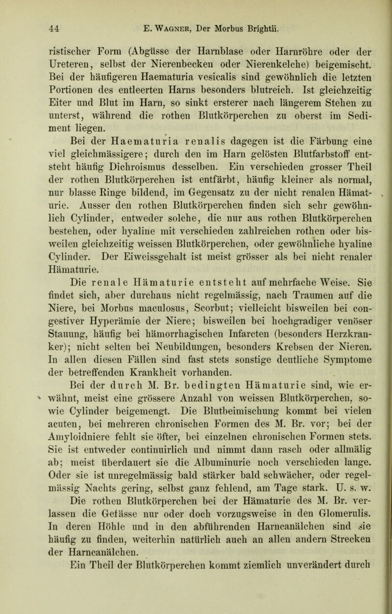 ristischer Form (Abgüsse der Harnblase oder Harnröhre oder der Ureteren, selbst der Nierenbecken oder Nierenkelche) beigemischt. Bei der häufigeren Haematuria vesicalis sind gewöhnlich die letzten Portionen des entleerten Harns besonders blutreich. Ist gleichzeitig Eiter und Blut im Harn, so sinkt erster er nach längerem Stehen zu unterst, während die rothen Blutkörperchen zu oberst im Sedi- ment liegen. Bei der Haematuria renalis dagegen ist die Färbung eine viel gleichmässigere; durch den im Harn gelösten Blutfarbstoff ent- steht häufig Dichroismus desselben. Ein verschieden grosser Theil der rothen Blutkörperchen ist entfärbt, häufig kleiner als normal, nur blasse Hinge bildend, im Gegensatz zu der nicht renalen Hämat- urie. Ausser den rothen Blutkörperchen finden sich sehr gewöhn- lich Cylinder, entweder solche, die nur aus rothen Blutkörperchen bestehen, oder hyaline mit verschieden zahlreichen rothen oder bis- weilen gleichzeitig weissen Blutkörperchen, oder gewöhnliche hyaline Cylinder. Der Eiweissgehalt ist meist grösser als bei nicht renaler Hämaturie. Die renale Hämaturie entsteht auf mehrfache Weise. Sie findet sich, aber durchaus nicht regelmässig, nach Traumen auf die Niere, bei Morbus maculosus, Scorbut; vielleicht bisweilen bei con- gestiver Hyperämie der Niere; bisweilen bei hochgradiger venöser Stauung, häufig bei hämorrhagischen Infarcten (besonders Herzkran- ker); nicht selten bei Neubildungen, besonders Krebsen der Nieren. In allen diesen Fällen sind fast stets sonstige deutliche Symptome der betreffenden Krankheit vorhanden. Bei der durch M. Br. bedingten Hämaturie sind, wie er- * wähnt, meist eine grössere Anzahl von weissen Blutkörperchen, so- wie Cylinder beigemengt. Die Blutbeimischung kommt bei vielen acuten, bei mehreren chronischen Formen des M. Br. vor; bei der Amyloidniere fehlt sie öfter, bei einzelnen chronischen Formen stets. Sie ist entweder continuirlich und nimmt dann rasch oder allmälig ab; meist überdauert sie die Albuminurie noch verschieden lange. Oder sie ist unregelmässig bald stärker bald schwächer, oder regel- mässig Nachts gering, selbst ganz fehlend, am Tage stark. U. s. w. Die rothen Blutkörperchen bei der Hämaturie des M. Br. ver- lassen die Gefässe nur oder doch vorzugsweise in den Glomerulis. In deren Höhle und in den abführenden Harncanälchen sind sie häufig zu finden, weiterhin natürlich auch an allen andern Strecken der Harncanälchen. Ein Theil der Blutkörperchen kommt ziemlich unverändert durch