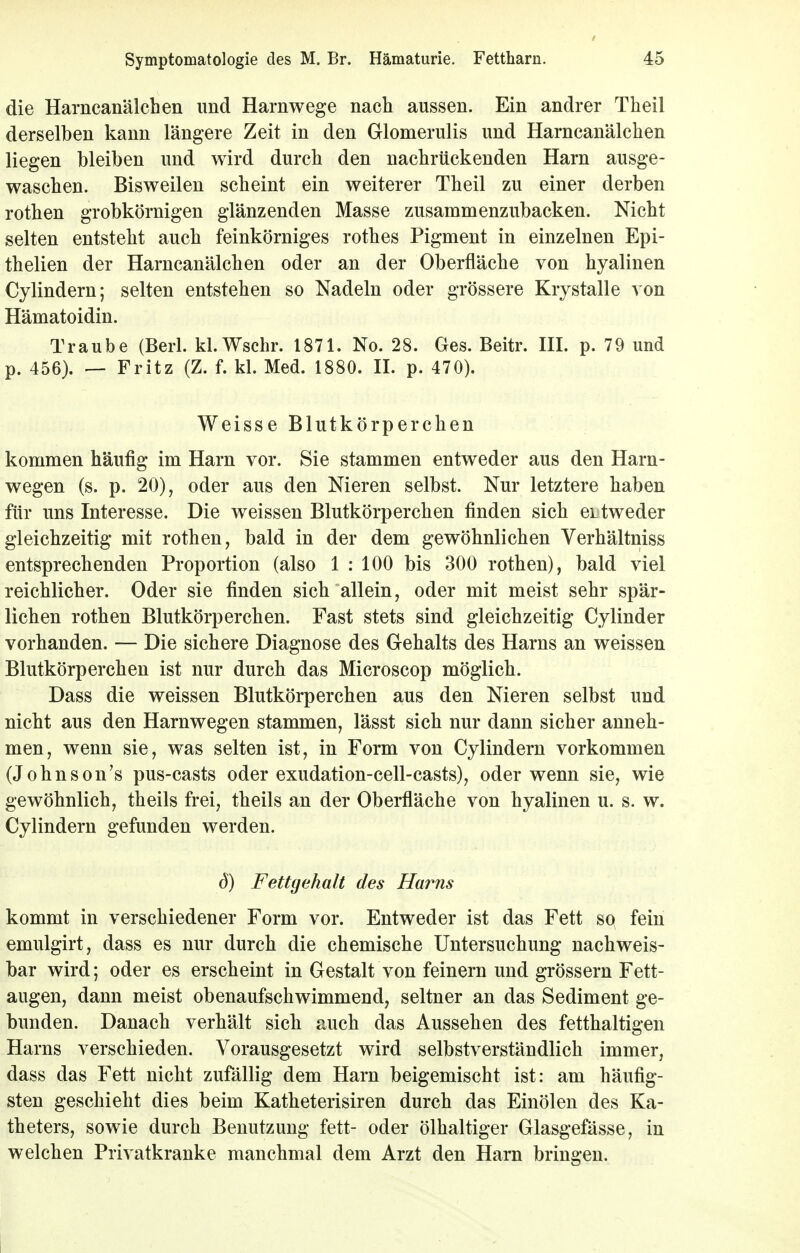 die Harncanälchen und Harnwege nach aussen. Ein andrer Theil derselben kann längere Zeit in den Glomerulis und Harncanälchen liegen bleiben und wird durch den nachrückenden Harn ausge- waschen. Bisweilen scheint ein weiterer Theil zu einer derben rothen grobkörnigen glänzenden Masse zusammenzubacken. Nicht selten entsteht auch feinkörniges rothes Pigment in einzelnen Epi- thelien der Harncanälchen oder an der Oberfläche von hyalinen Cylindern; selten entstehen so Nadeln oder grössere Krystalle von Hämatoidin. Traube (Berl. kl.Wschr. 1871. No. 28. Ges. Beitr. III. p. 79 und p. 456). — Fritz (Z. f. kl. Med. 1880. II. p. 470). Weisse Blutkörperchen kommen häufig im Harn vor. Sie stammen entweder aus den Harn- wegen (s. p. 20), oder aus den Nieren selbst. Nur letztere haben für uns Interesse. Die weissen Blutkörperchen finden sich ertweder gleichzeitig mit rothen, bald in der dem gewöhnlichen Verhältniss entsprechenden Proportion (also 1 : 100 bis 300 rothen), bald viel reichlicher. Oder sie finden sich allein, oder mit meist sehr spär- lichen rothen Blutkörperchen. Fast stets sind gleichzeitig Cylinder vorhanden. — Die sichere Diagnose des Gehalts des Harns an weissen Blutkörperchen ist nur durch das Microscop möglich. Dass die weissen Blutkörperchen aus den Nieren selbst und nicht aus den Harnwegen stammen, lässt sich nur dann sicher anneh- men, wenn sie, was selten ist, in Form von Cylindern vorkommen (Johnson's pus-casts oder exudation-cell-casts), oder wenn sie, wie gewöhnlich, theils frei, theils an der Oberfläche von hyalinen u. s. w. Cylindern gefunden werden. 6) Fettgehalt des Harns kommt in verschiedener Form vor. Entweder ist das Fett so fein emulgirt, dass es nur durch die chemische Untersuchung nachweis- bar wird; oder es erscheint in Gestalt von feinern und grössern Fett- augen, dann meist obenaufschwimmend, seltner an das Sediment ge- bunden. Danach verhält sich auch das Aussehen des fetthaltigen Harns verschieden. Vorausgesetzt wird selbstverständlich immer, dass das Fett nicht zufällig dem Harn beigemischt ist: am häufig- sten geschieht dies beim Katheterisiren durch das Einölen des Ka- theters, sowie durch Benutzung fett- oder ölhaltiger Glasgefässe, in welchen Privatkranke manchmal dem Arzt den Harn bringen.