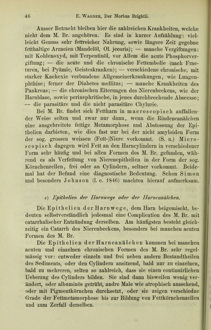 Ausser Betracht bleiben hier die zahlreichen Krankheiten, welche nicht dem M. Br. angehören. Es sind in kurzer Aufzählung: viel- leicht Genuss sehr fettreicher Nahrung, sowie längere Zeit gegebne fetthaltige Arzneien (Mandelöl, Ol. jeeoris); — manche Vergiftungen: mit Kohlenoxyd, mit Terpentinöl, vor Allem die acute Phosphorver- giftung; — die acute und die chronische Fettembolie (nach Frae- turen, bei Pyämie, Geisteskranken); — verschiedene chronische, mit starker Kachexie verbundene Allgemeinerkrankungen, wie Lungen- phthise; ferner der Diabetes mellitus; — manche Krankheiten des Pankreas; — die chronischen Eiterungen des Nierenbeckens, wie der Harnblase, sowie perinephritische, in jenes durchbrechende Abscesse; — die parasitäre und die nicht parasitäre Chylurie. Bei M. Br. findet sich Fettharn in macroscopisch auffallen- der Weise selten und zwar nur dann, wenn die Rindencanälchen eine ausgebreitete fettige Metamorphose und Abstossung der Epi- thelien darbieten, wie dies fast nur bei der nicht amyloiden Form der sog. grossen weissen (Fett-)Niere vorkommt. (S. u.) Micro - s c o p i s c h dagegen wird Fett an den Harncylindern in verschiedener Form sehr häufig und bei allen Formen des M. Br. gefunden, wäh- rend es als Verfettung von Nierenepithelien in der Form der sog. Körnchenzellen, frei oder an Cylindern, seltner vorkommt. Beide- mal hat der Befund eine diagnostische Bedeutung. Schon Simon und besonders Johnson (1. c. 1846) machten hierauf aufmerksam. e) Epithelien der Harnwege oder der Harneanälchen. Die Epithelien der Harnwege, dem Harn beigemischt, be- deuten selbstverständlich jedesmal eine Complication des M. Br. mit catarrhalischer Entzündung derselben. Am häufigsten besteht gleich- zeitig ein Catarrh des Nierenbeckens, besonders bei manchen acuten Formen des M. Br. Die Epithelien der Harncanälchen kommen bei manchen acuten und einzelnen chronischen Formen des M. Br. sehr regel- mässig vor: entweder einzeln und frei neben andern Bestandtheilen des Sediments, oder den Cylindern ansitzend, bald nur zu einzelnen, bald zu mehreren, selten so zahlreich, dass sie einen continuirlichen Ueberzug des Cylinders bilden. Sie sind dann bisweilen wenig ver- ändert, oder albuminös getrübt, andre Male wie atrophisch aussehend, oder mit Pigmentkörnchen durchsetzt, oder sie zeigen verschiedne Grade der Fettmetamorphose bis zur Bildung von Fettkörnchenzellen und zum Zerfall derselben.