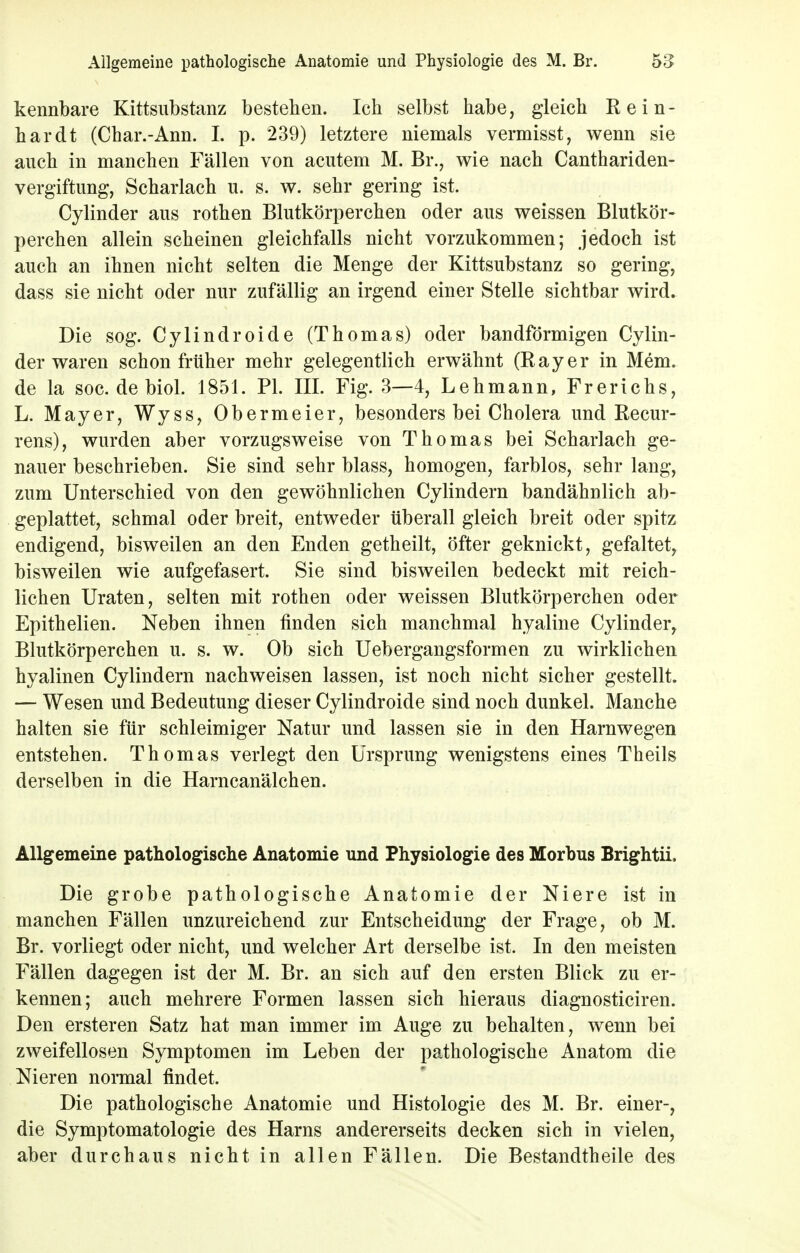 kennbare Kittsubstanz bestehen. Ich selbst habe, gleich Rein- hardt (Char.-Ann. I. p. 239) letztere niemals vermisst, wenn sie auch in manchen Fällen von acutem M. Br., wie nach Canthariden- vergiftung, Scharlach u. s. w. sehr gering ist. Cylinder aus rothen Blutkörperchen oder aus weissen Blutkör- perchen allein scheinen gleichfalls nicht vorzukommen; jedoch ist auch an ihnen nicht selten die Menge der Kittsubstanz so gering, dass sie nicht oder nur zufällig an irgend einer Stelle sichtbar wird. Die sog. Cylindroide (Thomas) oder bandförmigen Cylin- der waren schon früher mehr gelegentlich erwähnt (Rayer in Mem. de la soc. debiol. 1851. PI. III. Fig. 3—4, Lehmann, Frerichs, L. Mayer, Wyss, Obermeier, besonders bei Cholera und Recur- rens), wurden aber vorzugsweise von Thomas bei Scharlach ge- nauer beschrieben. Sie sind sehr blass, homogen, farblos, sehr lang, zum Unterschied von den gewöhnlichen Cylindern bandähnlich ab- geplattet, schmal oder breit, entweder überall gleich breit oder spitz endigend, bisweilen an den Enden getheilt, öfter geknickt, gefaltet, bisweilen wie aufgefasert. Sie sind bisweilen bedeckt mit reich- lichen Uraten, selten mit rothen oder weissen Blutkörperchen oder Epithelien. Neben ihnen finden sich manchmal hyaline Cylinder, Blutkörperchen u. s. w. Ob sich Uebergangsformen zu wirklichen hyalinen Cylindern nachweisen lassen, ist noch nicht sicher gestellt. — Wesen und Bedeutung dieser Cylindroide sind noch dunkel. Manche halten sie für schleimiger Natur und lassen sie in den Harnwegen entstehen. Thomas verlegt den Ursprung wenigstens eines Theils derselben in die Harncanälchen. Allgemeine pathologische Anatomie und Physiologie des Morbus Brightii. Die grobe pathologische Anatomie der Niere ist in manchen Fällen unzureichend zur Entscheidung der Frage, ob M. Br. vorliegt oder nicht, und welcher Art derselbe ist. In den meisten Fällen dagegen ist der M. Br. an sich auf den ersten Blick zu er- kennen; auch mehrere Formen lassen sich hieraus diagnosticiren. Den ersteren Satz hat man immer im Auge zu behalten, wenn bei zweifellosen Symptomen im Leben der pathologische Anatom die Nieren normal findet. Die pathologische Anatomie und Histologie des M. Br. einer-, die Symptomatologie des Harns andererseits decken sich in vielen, aber durchaus nicht in allen Fällen. Die Bestandtheile des