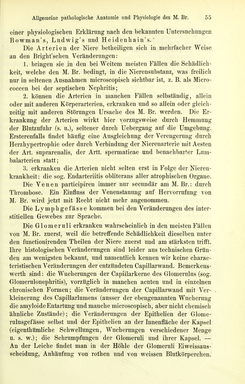 einer physiologischen Erklärung nach den bekannten Untersuchungen Bowman's, Ludwig's und Heidenhain's. Die Arterien der Niere betheiligen sich in mehrfacher Weise an den Bright'schen Veränderungen: 1. bringen sie in den bei Weitem meisten Fällen die Schädlich- keit, welche den M. Br. bedingt, in die Nierensubstanz, was freilich nur in seltenen Ausnahmen microscopisch sichtbar ist, z. B. als Micro- coccen bei der septischen Nephritis; 2. können die Arterien in manchen Fällen selbständig, allein oder mit anderen Körperarterien, erkranken und so allein oder gleich- zeitig mit anderen Störungen Ursache des M. Br. werden. Die Er- krankung der Arterien wirkt hier vorzugsweise durch Hemmung der Blutzufuhr (s. u.), seltener durch Uebergang auf die Umgebung. Ersterenfalls findet häufig eine Ausgleichung der Verengerung durch Herzhypertrophie oder durch Verbindung der Nierenarterie mit Aesten der Art. suprarenalis, der Artt. spermaticae und benachbarter Lum- balarterien statt; 3. erkranken die Arterien nicht selten erst in Folge der Nieren- krankheit: die sog. Endarteriitis obliterans aller atrophischen Organe. Die Venen participiren immer nur secundär am M. Br.: durch Thrombose. Ein Einfluss der Venenstauung auf Hervorrufung von M. Br. wird jetzt mit Recht nicht mehr angenommen. Die Lymphgefässe kommen bei den Veränderungen des inter- stitiellen Gewebes zur Sprache. Die Glomeruli erkranken wahrscheinlich in den meisten Fällen von M. Br. zuerst, weil die betreffende Schädlichkeit dieselben unter den functionirenden Theilen der Niere zuerst und am stärksten trifft. Ihre histologischen Veränderungen sind leider aus technischen Grün- den am wenigsten bekannt, und namentlich kennen wir keine charac- teristischen Veränderungen der entzündeten Capillarwand. Bemerkens- werth sind: die Wucherungen der Capiilarkerne des Glomerulus (sog. Glomerulonephritis), vorzüglich in manchen acuten und in einzelnen chronischen Formen; die Veränderungen der Capillarwand mit Ver- kleinerung des Capillarlumens (ausser der ebengenannten Wucherung die amyloide Entartung und manche microscopisch, aber nicht chemisch ähnliche Zustände); die Veränderungen der Epithelien der Glome- rulusgefässe selbst und der Epithelien an der Innenfläche der Kapsel (eigenthümliche Schwellungen, Wucherungen verschiedener Menge u. s. w.); die Schrumpfungen der Glomeruli und ihrer Kapsel. — An der Leiche findet man in der Höhle der Glomeruli Eiweissaus- scheidung, Anhäufung von rothen und von weissen Blutkörperchen.