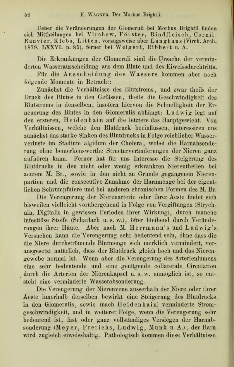 Ueber die Veränderungen der Glomeruli bei Morbus Brightii finden sich Mittheilungen bei Virchow, Förster, Rindfleisch, Cornil- Ranvie r, K1 eb s, Litten, vorzugsweise aber Langhans (Virch. Arch. 1879. LXXVI. p. 85), ferner bei Weigert, Ribbert u. A. Die Erkrankungen der Glomeruli sind die Ursache der vermin- derten Wasserausscheidimg aus dem Blute und des Eiweissdurchtritts. Für die Ausscheidung des Wassers kommen aber noch folgende Momente in Betracht: Zunächst die Verhältnisse des Blutstroms, und zwar theils der Druck des Blutes in den Gefässen, theils die Geschwindigkeit des Blutstroms in denselben, insofern hiervon die Schnelligkeit der Er- neuerung des Blutes in den Glomerulis abhängt: Ludwig legt auf den ersteren, Heidenhain auf die letztere das Hauptgewicht. Von Verhältnissen, welche den Blutdruck beeinflussen, interessiren uns zunächst das starke Sinken des Blutdrucks in Folge reichlicher Wasser- verluste im Stadium algidum der Cholera, wobei die Harnabsonde- rung ohne bemerkenswerthe Structurveränderungen der Nieren ganz aufhören kann. Ferner hat für uns Interesse die Steigerung des Blutdrucks in den nicht oder wenig erkrankten Nierentheilen bei acutem M. Br., sowie in den nicht zu Grunde gegangenen Nieren- partien und die consecutive Zunahme der Harnmenge bei der eigent- lichen Schrumpfniere und bei anderen chronischen Formen des M. Br. Die Verengerung der Nierenarterie oder ihrer Aeste findet sich bisweilen vielleicht vorübergehend in Folge von Vergiftungen (Strych- nin, Digitalis in gewissen Perioden ihrer Wirkung), durch manche infectiöse Stoffe (Scharlach u. s. w.), öfter bleibend durch Verände- rungen ihrer Häute. Aber nach M. Herrmann's und Ludwig's Versuchen kann die Verengerung sehr bedeutend sein, ohne dass die die Niere durchströmende Blutmenge sich merklich vermindert, vor- ausgesetzt natürlich, dass der Blutdruck gleich hoch und das Nieren- gewebe normal ist. Wenn aber die Verengerung des Arterienlumens eine sehr bedeutende und eine genügende collaterale Circulation durch die Arterien der Nierenkapsel u. s. w. unmöglich ist, so ent- steht eine verminderte Wasserabsonderung. Die Verengerung der Nierenvene ausserhalb der Niere oder ihrer Aeste innerhalb derselben bewirkt eine Steigerung des Blutdrucks in den Glomerulis, sowie (nach Heidenhain) verminderte Strom- geschwindigkeit, und in weiterer Folge, wenn die Verengerung sehr bedeutend ist, fast oder ganz vollständiges Versiegen der Harnab- sonderung (Meyer, Frerichs, Ludwig, Münk u. A.); der Harn wird zugleich eiweisshaltig. Pathologisch kommen diese Verhältnisse