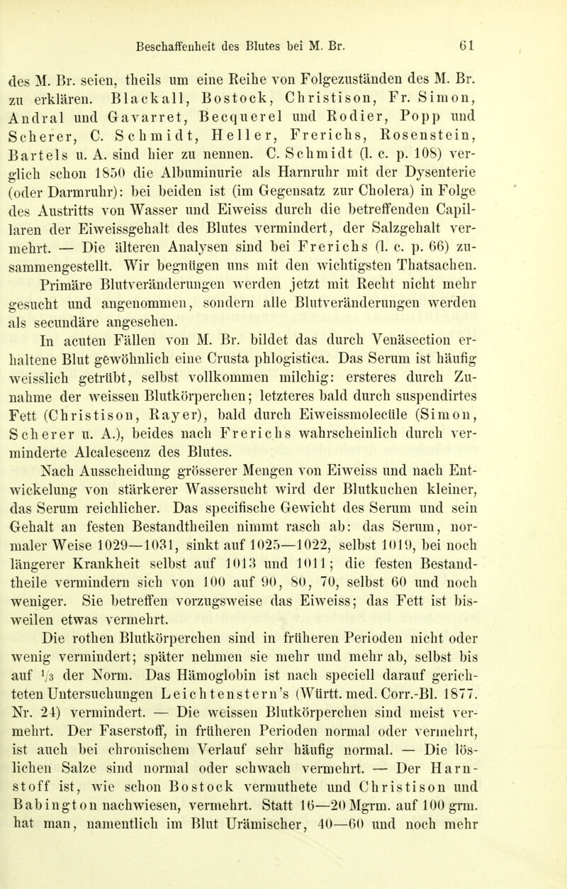 Beschaffenheit des Blutes bei M. Br. Gl des M. Br. seien, tlieils um eine Reihe von Folgezuständen des M. Br. zu erklären. Blackall, Bostock, Christison, Fr. Simon, Andral und Gavarret, Becquerel und Rodier, Popp und Scherer, C. Schmidt, Heller, Frerichs, Rosenstein, Bartels u. A. sind hier zu nennen. C. Schmidt (1. c. p. 108) ver- glich schon 1850 die Albuminurie als Harnruhr mit der Dysenterie (oder Darmruhr): bei beiden ist (im Gegensatz zur Cholera) in Folge des Austritts von Wasser und Eiweiss durch die betreffenden Capil- laren der Eiweissgehalt des Blutes vermindert, der Salzgehalt ver- mehrt. — Die älteren Analysen sind bei Frerichs (1. c. p. 66) zu- sammengestellt. Wir begnügen uns mit den wichtigsten Thatsachen. Primäre Blutveränderungen werden jetzt mit Recht nicht mehr gesucht und angenommen, sondern alle Blutveränderungen werden als secundäre angesehen. In acuten Fällen von M. Br. bildet das durch Venäsection er- haltene Blut gewöhnlich eine Crusta phlogistica. Das Serum ist häufig weisslich getrübt, selbst vollkommen milchig: ersteres durch Zu- nahme der weissen Blutkörperchen; letzteres bald durch suspendirtes Fett (Christison, Ray er), bald durch Eiweissmolecüle (Simon, Scher er u. A.), beides nach Frerichs wahrscheinlich durch ver- minderte Alcalescenz des Blutes. Nach Ausscheidung grösserer Mengen von Eiweiss und nach Ent- wicklung von stärkerer Wassersucht wird der Blutkuchen kleiner, das Serum reichlicher. Das specifische Gewicht des Serum und sein Gehalt an festen Bestandteilen nimmt rasch ab: das Serum, nor- maler Weise 1029—1031, sinkt auf 1025—1022, selbst 1019, bei noch längerer Krankheit selbst auf 1013 und 1011; die festen Bestand- teile vermindern sich von 100 auf 90, 80, 70, selbst 60 und noch weniger. Sie betreffen vorzugsweise das Eiweiss; das Fett ist bis- weilen etwas vermehrt. Die rothen Blutkörperchen sind in früheren Perioden nicht oder wenig vermindert; später nehmen sie mehr und mehr ab, selbst bis auf */3 der Norm. Das Hämoglobin ist nach speciell darauf gerich- teten Untersuchungen Leich tenstern's (Württ. med. Corr.-Bl. 1877. Nr. 24) vermindert. — Die weissen Blutkörperchen sind meist ver- mehrt. Der Faserstoff, in früheren Perioden normal oder vermehrt, ist auch bei chronischem Verlauf sehr häufig normal. — Die lös- lichen Salze sind normal oder schwach vermehrt. — Der Harn- stoff ist, wie schon Bostock vermutete und Christison und Babington nachwiesen, vermehrt. Statt 16—20Mgrm. auf 100 grm. hat man, namentlich im Blut Urämischer, 40—60 und noch mehr