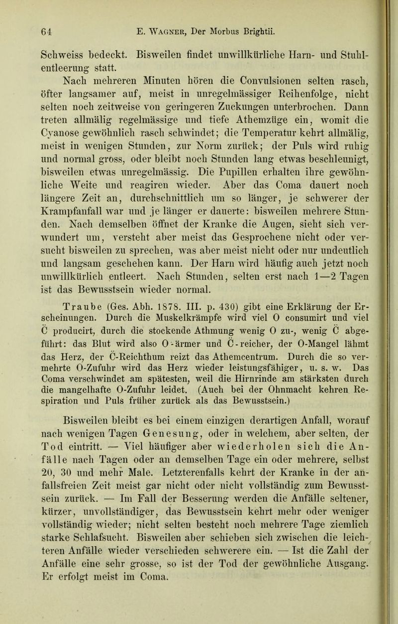 Schweiss bedeckt. Bisweilen findet unwillkürliche Harn- und Stuhl- entleerung statt. Nach mehreren Minuten hören die Convulsionen selten rasch, öfter langsamer auf, meist in unregelinässiger Reihenfolge, nicht selten noch zeitweise von geringeren Zuckungen unterbrochen. Dann treten allmälig regelmässige und tiefe Athemztige ein, womit die Cvanose gewöhnlich rasch schwindet; die Temperatur kehrt allmälig, meist in wenigen Stunden, zur Norm zurück; der Puls wird ruhig und normal gross, oder bleibt noch Stunden lang etwas beschleunigt, bisweilen etwas unregelmässig. Die Pupillen erhalten ihre gewöhn- liche Weite und reagiren wieder. Aber das Coma dauert noch längere Zeit an, durchschnittlich um so länger, je schwerer der Krampfanfall war und je länger er dauerte: bisweilen mehrere Stun- den. Nach demselben öffnet der Kranke die Augen, sieht sich ver- wundert um, versteht aber meist das Gesprochene nicht oder ver- sucht bisweilen zu sprechen, was aber meist nicht oder nur undeutlich und langsam geschehen kann. Der Harn wird häufig auch jetzt noch unwillkürlich entleert. Nach Stunden, selten erst nach 1—2 Tagen ist das Bewusstsein wieder normal. Traube (Ges. Abh. 1878. III. p. 430) gibt eine Erklärung der Er- scheinungen. Durch die Muskelkrämpfe wird viel 0 consumirt und viel C producirt, durch die stockende Athmung wenig 0 zu-, wenig C abge- führt: das Blut wird also O- ärmer und C- reicher, der O-Mangel lähmt das Herz, der C-Reichthum reizt das Athemcentrum. Durch die so ver- mehrte O-Zufuhr wird das Herz wieder leistungsfähiger, u. s. w. Das Coma verschwindet am spätesten, weil die Hirnrinde am stärksten durch die mangelhafte O-Zufuhr leidet. (Auch bei der Ohnmacht kehren Re- spiration und Puls früher zurück als das Bewusstsein.) Bisweilen bleibt es bei einem einzigen derartigen Anfall, worauf nach wenigen Tagen Genesung, oder in welchem, aber selten, der Tod eintritt. — Viel häufiger aber wiederholen sich die An- fälle nach Tagen oder an demselben Tage ein oder mehrere, selbst 20, 30 und mehr Male. Letzterenfalls kehrt der Kranke in der an- fallsfreien Zeit meist gar nicht oder nicht vollständig zum Bewusst- sein zurück. — Im Fall der Besserung werden die Anfälle seltener, kürzer, unvollständiger, das Bewusstsein kehrt mehr oder weniger vollständig wieder; nicht selten besteht noch mehrere Tage ziemlich starke Schlafsucht. Bisweilen aber schieben sich zwischen die leich^ teren Anfälle wieder verschieden schwerere ein. — Ist die Zahl der Anfälle eine sehr grosse, so ist der Tod der gewöhnliche Ausgang. Er erfolgt meist im Coma.
