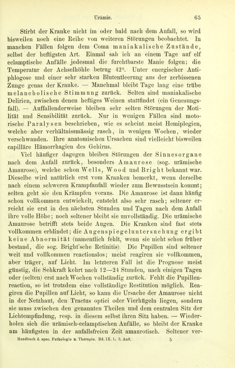 Stirbt der Kranke nicht im oder bald nach dem Anfall, so wird bisweilen noch eine Reihe von weiteren Störungen beobachtet» In manchen Fällen folgen dem Coma maniakalische Zustände, selbst der heftigsten Art. Einmal sah ich an einem Tage auf elf eclamptische Anfälle jedesmal die furchtbarste Manie folgen; die Temperatur der Achselhöhle betrug 42°. Unter energischer Anti- phlogose und einer sehr starken Blutentleerung aus der zerbissenen Zunge genas der Kranke. — Manchmal bleibt Tage lang eine trübe melancholische Stimmung zurück. Selten sind maniakalische Delirien, zwischen denen heftiges Weinen stattfindet (ein Genesungs- fall). — Auffallenderweise bleiben sehr selten Störungen der Moti- lität und Sensibilität zurück. Nur in wenigen Fällen sind moto- rische Paralysen beschrieben, wie es scheint meist Hemiplegien, welche aber verhältnissmässig rasch, in wenigen Wochen, wieder verschwanden. Ihre anatomischen Ursachen sind vielleicht bisweilen capilläre Hämorrhagien des Gehirns. Viel häufiger dagegen bleiben Störungen der Sinnesorgane nach dem Anfall zurück, besonders Amaurose (sog. urämische Amaurose), welche schon Wells, Wood und Bright bekannt war. Dieselbe wird natürlich erst vom Kranken bemerkt, wenn derselbe nach einem schweren Krampfanfall wieder zum Bewusstsein kommt; selten geht sie den Krämpfen voraus. Die Amaurose ist dann häufig schon vollkommen entwickelt, entsteht also sehr rasch; seltener er- reicht sie erst in den nächsten Stunden und Tagen nach dem Anfall ihre volle Höhe; noch seltener bleibt sie unvollständig. Die urämische Amaurose betrifft stets beide Augen. Die Kranken sind fast stets vollkommen erblindet; die Augenspi egelunter suchung ergibt keine Abnormität (namentlich fehlt, wenn sie nicht schon früher bestand, die sog. Bright'sche Ketinitis) Die Pupillen sind seltener weit und vollkommen reactionslos; meist reagiren sie vollkommen, aber träger, auf Licht. Im letzteren Fall ist die Prognose meist günstig, die Sehkraft kehrt nach 12—24 Stunden, nach einigen Tagen oder (selten) erst nach Wochen vollständig zurück. Fehlt die Pupillen- reaction, so ist trotzdem eine vollständige Kestitution möglich. Rea- giren die Pupillen auf Licht, so kann die Ursache der Amaurose nicht in der Netzhaut, den Tractus optici oder Vierhügeln liegen, sondern sie muss zwischen den genannten Theilen und dem centralen Sitz der Lichtempfindung, resp. in diesem selbst ihren Sitz haben. — Wieder- holen sich die urämisch-eclamptischen Anfälle, so bleibt der Kranke am häufigsten in der anfallsfreien Zeit amaurotisch. Seltener ver- Handbuch d. spec. Pathologie u. Therapie. Bd. IX. 1. 3. Aufl. 5