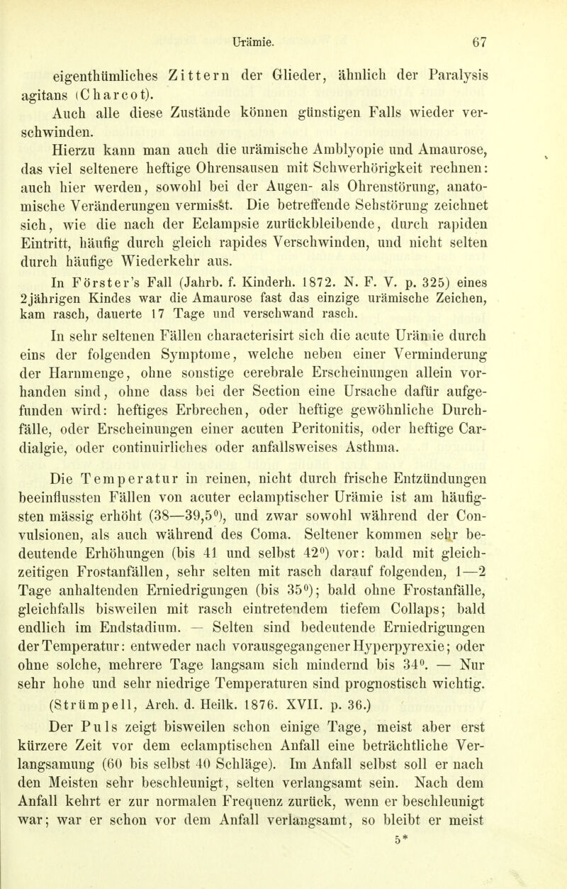 eigentümliches Zittern der Glieder, ähnlich der Paralysis agitans (Charcot). Auch alle diese Zustände können günstigen Falls wieder ver- schwinden. Hierzu kann man auch die urämische Amblyopie und Amaurose, das viel seltenere heftige Ohrensausen mit Schwerhörigkeit rechnen: auch hier werden, sowohl bei der Augen- als Ohrenstörung, anato- mische Veränderungen vermisst. Die betreffende Sehstörung zeichnet sich, wie die nach der Eclampsie zurückbleibende, durch rapiden Eintritt, häufig durch gleich rapides Verschwinden, und nicht selten durch häufige Wiederkehr aus. In Förster's Fall (Jahrb. f. Kindern. 1872. N. F. V. p. 325) eines 2jährigen Kindes war die Amaurose fast das einzige urämische Zeichen, kam rasch, dauerte 17 Tage und verschwand rasch. In sehr seltenen Fällen characterisirt sich die acute Urämie durch eins der folgenden Symptome, welche neben einer Verminderung der Harnmenge, ohne sonstige cerebrale Erscheinungen allein vor- handen sind, ohne dass bei der Section eine Ursache dafür aufge- funden wird: heftiges Erbrechen, oder heftige gewöhnliche Durch- fälle, oder Erscheinungen einer acuten Peritonitis, oder heftige Car- dialgie, oder continuirliches oder anfallsweises Asthma. Die Temperatur in reinen, nicht durch frische Entzündungen beeinflussten Fällen von acuter eclamptischer Urämie ist am häufig- sten mässig erhöht (38—39,5°), und zwar sowohl während der Con- vulsionen, als auch während des Coma. Seltener kommen sehr be- deutende Erhöhungen (bis 41 und selbst 42°) vor: bald mit gleich- zeitigen Frostanfällen, sehr selten mit rasch darauf folgenden, 1—2 Tage anhaltenden Erniedrigungen (bis 35°); bald ohne Frostanfälle, gleichfalls bisweilen mit rasch eintretendem tiefem Collaps; bald endlich im Endstadium. — Selten sind bedeutende Erniedrigungen der Temperatur: entweder nach vorausgegangener Hyperpyrexie; oder ohne solche, mehrere Tage langsam sich mindernd bis 34°. — Nur sehr hohe und sehr niedrige Temperaturen sind prognostisch wichtig. (Strümpell, Arch. d. Heilk. 1876. XVII. p. 36.) Der Puls zeigt bisweilen schon einige Tage, meist aber erst kürzere Zeit vor dem eclamptischen Anfall eine beträchtliche Ver- langsamung (60 bis selbst 40 Schläge). Im Anfall selbst soll er nach den Meisten sehr beschleunigt, selten verlangsamt sein. Nach dem Anfall kehrt er zur normalen Frequenz zurück, wenn er beschleunigt war; war er schon vor dem Anfall verlangsamt, so bleibt er meist 5*