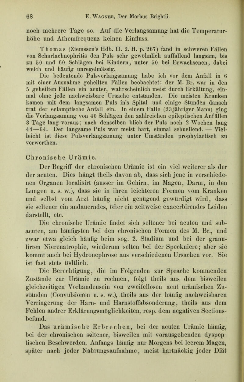 noch mehrere Tage so. Auf die Verlangsamung hat die Temperatur- höhe und Athemfrequenz keinen Einfluss. Thomas (Ziemssen's Hdb. II. 2. H. p. 267) fand in schweren Fällen von Scharlachnephritis den Puls sehr gewöhnlich auffallend langsam, bis zu 50 und 60 Schlägen bei Kindern, unter 50 bei Erwachsenen, dabei weich und häufig unregelmässig. Die bedeutende Pulsverlangsamung habe ich vor dem Anfall in 6 mit einer Ausnahme geheilten Fällen beobachtet: der M. Br. war in den 5 geheilten Fällen ein acuter, wahrscheinlich meist durch Erkältung, ein- mal ohne jede nachweisbare Ursache entstanden. Die meisten Kranken kamen mit dem langsamen Puls in's Spital und einige Stunden danach trat der eclamptische Anfall ein. In einem Falle (23 jähriger Mann) ging die Verlangsamung von 40 Schlägen den zahlreichen epileptischen Anfällen 3 Tage lang voraus; nach denselben blieb der Puls noch 2 Wochen lang 44—64. Der langsame Puls war meist hart, einmal schnellend. — Viel- leicht ist diese Pulsverlangsamung unter Umständen prophylactisch zu verwerthen. Chronische Urämie. Der Begriff der chronischen Urämie ist ein viel weiterer als der der acuten. Dies hängt theils davon ab, dass sich jene in verschiede- nen Organen localisirt (ausser im Gehirn, im Magen, Darm, in den Lungen u. s. w.), dass sie in ihren leichteren Formen vom Kranken und selbst vom Arzt häufig nicht genügend gewürdigt wird, dass sie seltener ein andauerndes, öfter ein zeitweise exacerbirendes Leiden darstellt, etc. Die chronische Urämie findet sich seltener bei acuten und sub- acuten, am häufigsten bei den chronischen Formen des M. Br., und zwar etwa gleich häufig beim sog. 2. Stadium und bei der granu- lirten Nierenatrophie, wiederum selten bei der Speckniere; aber sie kommt auch bei Hydronephrose aus verschiedenen Ursachen vor. Sie ist fast stets tödtlich. Die Berechtigung, die im Folgenden zur Sprache kommenden Zustände zur Urämie zu rechnen, folgt theils aus dem bisweilen gleichzeitigen Vorhandensein von zweifellosen acut urämischen Zu- ständen (Convulsionen u. s. w.), theils aus der häufig nachweisbaren Verringerung der Harn- und Harnstoffabsonderung, theils aus dem Fehlen andrer Erklärungsmöglichkeiten, resp. dem negativen Sections- befund. Das urämische Erbrechen, bei der acuten Urämie häufig, bei der chronischen seltener, bisweilen mit vorausgehenden dyspep- tischen Beschwerden, Anfangs häufig nur Morgens bei leerem Magen, später nach jeder Nahrungsaufnahme, meist hartnäckig jeder Diät