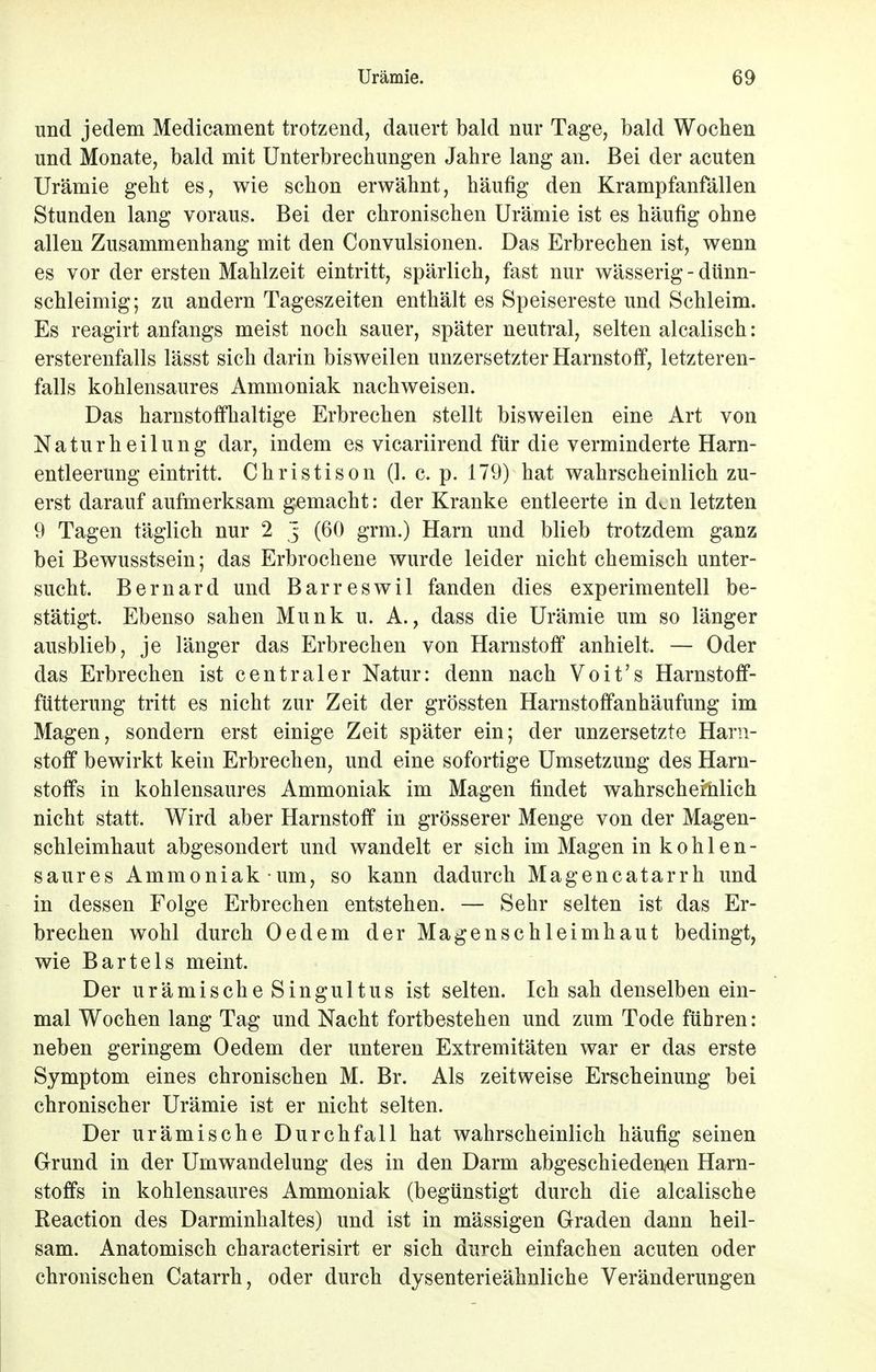und jedem Medicament trotzend, dauert bald nur Tage, bald Wochen und Monate, bald mit Unterbrechungen Jahre lang an. Bei der acuten Urämie geht es, wie schon erwähnt, häufig den Krampfanfällen Stunden lang voraus. Bei der chronischen Urämie ist es häufig ohne allen Zusammenhang mit den Convulsionen. Das Erbrechen ist, wenn es vor der ersten Mahlzeit eintritt, spärlich, fast nur wässerig - dünn- schleimig; zu andern Tageszeiten enthält es Speisereste und Schleim. Es reagirt anfangs meist noch sauer, später neutral, selten alcalisch: ersterenfalls lässt sich darin bisweilen unzersetzter Harnstoff, letzteren- falls kohlensaures Ammoniak nachweisen. Das harnstoffhaltige Erbrechen stellt bisweilen eine Art von Naturheilung dar, indem es vicariirend für die verminderte Harn- entleerung eintritt. Christison (1. c. p. 179) hat wahrscheinlich zu- erst darauf aufmerksam gemacht: der Kranke entleerte in dai letzten 9 Tagen täglich nur 2 j (60 grm.) Harn und blieb trotzdem ganz bei Bewusstsein; das Erbrochene wurde leider nicht chemisch unter- sucht. Bernard und Barreswil fanden dies experimentell be- stätigt. Ebenso sahen Münk u. A., dass die Urämie um so länger ausblieb, je länger das Erbrechen von Harnstoff anhielt. — Oder das Erbrechen ist centraler Natur: denn nach Voit's Harnstoff- fütterung tritt es nicht zur Zeit der grössten Harnstoffanhäufung im Magen, sondern erst einige Zeit später ein; der unzersetzte Harn- stoff bewirkt kein Erbrechen, und eine sofortige Umsetzung des Harn- stoffs in kohlensaures Ammoniak im Magen findet wahrscheinlich nicht statt. Wird aber Harnstoff in grösserer Menge von der Magen- schleimhaut abgesondert und wandelt er sich im Magen in k o h 1 e n - saures Ammoniak um, so kann dadurch Magencatarrh und in dessen Folge Erbrechen entstehen. — Sehr selten ist das Er- brechen wohl durch Oedem der Magenschleimhaut bedingt, wie Bartels meint. Der urämische Singultus ist selten. Ich sah denselben ein- mal Wochen lang Tag und Nacht fortbestehen und zum Tode führen: neben geringem Oedem der unteren Extremitäten war er das erste Symptom eines chronischen M. Br. Als zeitweise Erscheinung bei chronischer Urämie ist er nicht selten. Der urämische Durchfall hat wahrscheinlich häufig seinen Grund in der Umwandelung des in den Darm abgeschiedenen Harn- stoffs in kohlensaures Ammoniak (begünstigt durch die alcalische Reaction des Darminhaltes) und ist in mässigen Graden dann heil- sam. Anatomisch characterisirt er sich durch einfachen acuten oder chronischen Catarrh, oder durch dysenterieähnliche Veränderungen