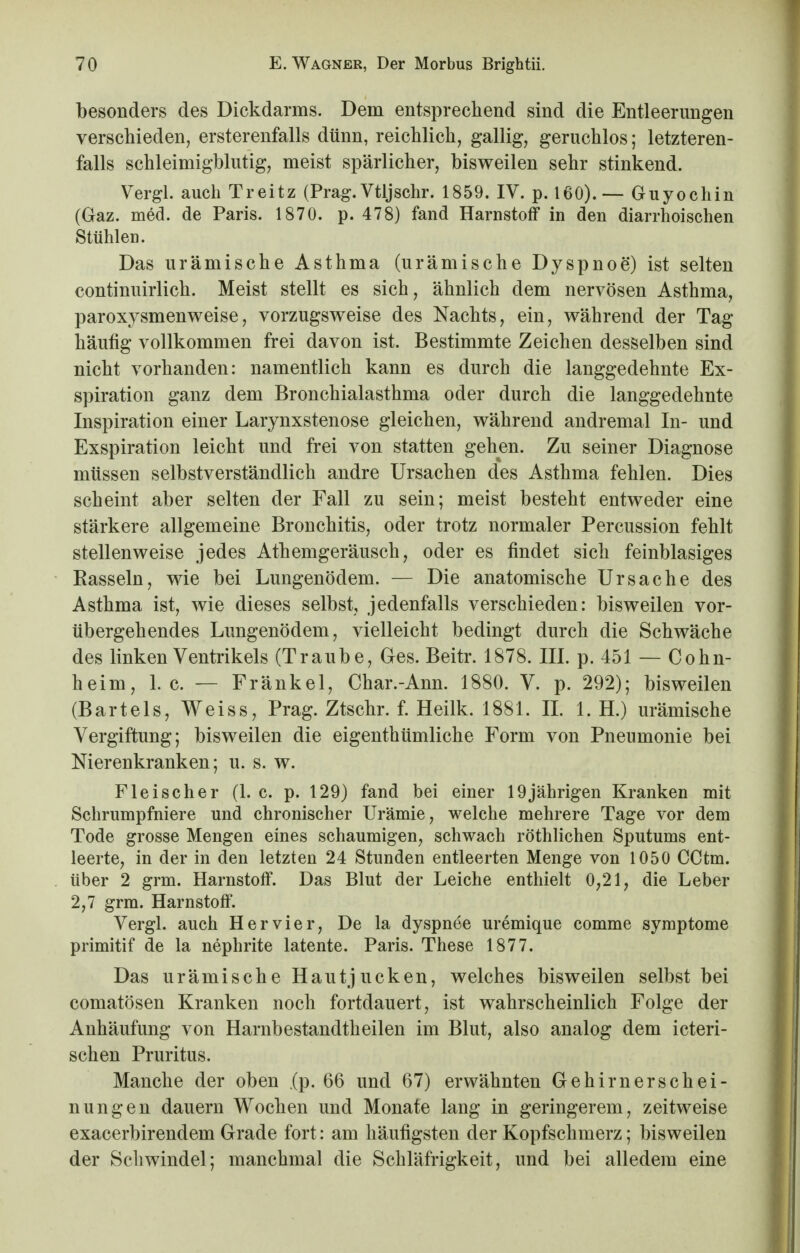 besonders des Dickdarms. Dem entsprechend sind die Entleerungen verschieden, ersterenfalls dünn, reichlich, gallig, geruchlos; letzteren- falls schleimigblutig, meist spärlicher, bisweilen sehr stinkend. Vergl. auch Treitz (Prag.Vtljsehr. 1859. IV. p. 160).— Guyochin (Gaz. med. de Paris. 1870. p. 478) fand Harnstoff in den diarrhoischen Stühlen. Das urämische Asthma (urämische Dyspnoe) ist selten continuirlich. Meist stellt es sich, ähnlich dem nervösen Asthma, paroxysmenweise, vorzugsweise des Nachts, ein, während der Tag häufig vollkommen frei davon ist. Bestimmte Zeichen desselben sind nicht vorhanden: namentlich kann es durch die langgedehnte Ex- spiration ganz dem Bronchialasthma oder durch die langgedehnte Inspiration einer Larynxstenose gleichen, während andremal In- und Exspiration leicht und frei von statten gehen. Zu seiner Diagnose müssen selbstverständlich andre Ursachen des Asthma fehlen. Dies scheint aber selten der Fall zu sein; meist besteht entweder eine stärkere allgemeine Bronchitis, oder trotz normaler Percussion fehlt stellenweise jedes Athemgeräusch, oder es findet sich feinblasiges Rasseln, wie bei Lungenödem. — Die anatomische Ursache des Asthma ist, wie dieses selbst, jedenfalls verschieden: bisweilen vor- übergehendes Lungenödem, vielleicht bedingt durch die Schwäche des linken Ventrikels (Traube, Ges. Beitr. 1878. III. p. 451 — Cohn- heim, I.e. — Frankel, Char.-Ann. 1880. V. p. 292); bisweilen (Bartels, Weiss, Prag. Ztschr. f. Heilk. 1881. IL 1. H.) urämische Vergiftung; bisweilen die eigenthümliche Form von Pneumonie bei Nierenkranken; u. s. w. Fleischer (1. c. p. 129) fand bei einer 19jährigen Kranken mit Schrumpfniere und chronischer Urämie, welche mehrere Tage vor dem Tode grosse Mengen eines schaumigen, schwach röthlichen Sputums ent- leerte, in der in den letzten 24 Stunden entleerten Menge von 1050 CCtm. über 2 grm. Harnstoff. Das Blut der Leiche enthielt 0,21, die Leber 2,7 grm. Harnstoff. Vergl. auch Her vier, De la dyspnee uremique comme Symptome primitif de la nephrite latente. Paris. These 1877. Das urämische Hautjucken, welches bisweilen selbst bei comatösen Kranken noch fortdauert, ist wahrscheinlich Folge der Anhäufung von Harnbestandtheilen im Blut, also analog dem icteri- schen Pruritus. Manche der oben ,(p. 66 und 67) erwähnten Gehirnerschei- nungen dauern Wochen und Monate lang in geringerem, zeitweise exaeerbirendem Grade fort: am häufigsten der Kopfschmerz; bisweilen der Schwindel; manchmal die Schläfrigkeit, und bei alledem eine