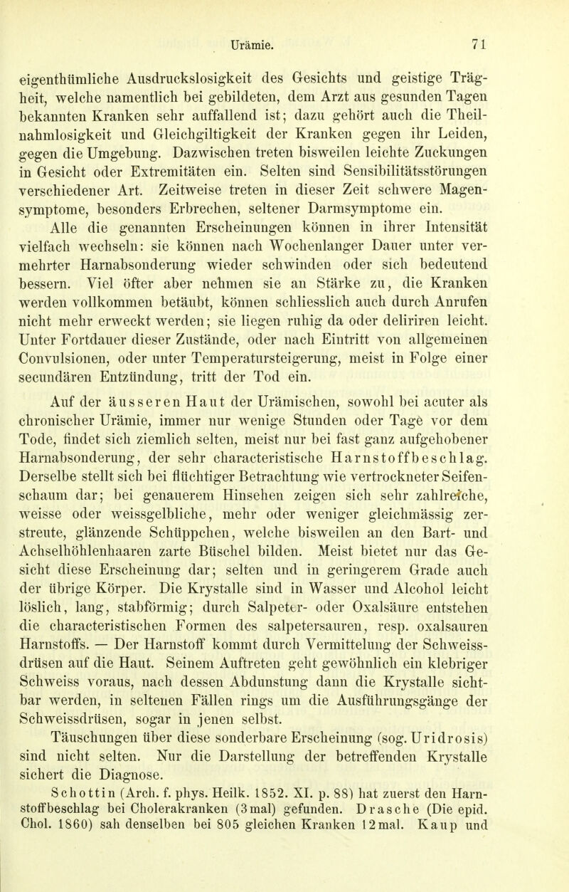 eigentümliche Ausdruckslosigkeit des Gesichts und geistige Träg- heit, welche namentlich bei gebildeten, dem Arzt aus gesunden Tagen bekannten Kranken sehr auffallend ist; dazu gehört auch die Theil- nahmlosigkeit und Gleichgültigkeit der Kranken gegen ihr Leiden, gegen die Umgebung. Dazwischen treten bisweilen leichte Zuckungen in Gesicht oder Extremitäten ein. Selten sind Sensibilitätsstörungen verschiedener Art. Zeitweise treten in dieser Zeit schwere Magen- symptome, besonders Erbrechen, seltener Darmsymptome ein. Alle die genannten Erscheinungen können in ihrer Intensität vielfach wechseln: sie können nach Wochenlanger Dauer unter ver- mehrter Harnabsonderung wieder schwinden oder sich bedeutend bessern. Viel öfter aber nehmen sie an Stärke zu, die Kranken werden vollkommen betäubt, können schliesslich auch durch Anrufen nicht mehr erweckt werden; sie liegen ruhig da oder deliriren leicht. Unter Fortdauer dieser Zustände, oder nach Eintritt von allgemeinen Convulsionen, oder unter Temperatursteigerung, meist in Folge einer secundären Entzündung, tritt der Tod ein. Auf der äusseren Haut der Urämischen, sowohl bei acuter als chronischer Urämie, immer nur wenige Stunden oder Tage vor dem Tode, findet sich ziemlich selten, meist nur bei fast ganz aufgehobener Harnabsonderung, der sehr characteristische Harnstoffbeschlag. Derselbe stellt sich bei flüchtiger Betrachtung wie vertrockneter Seifen- schaum dar; bei genauerem Hinsehen zeigen sich sehr zahlreiche, weisse oder weissgelbliche, mehr oder weniger gleichmässig zer- streute, glänzende Schüppchen, welche bisweilen an den Bart- und Achselhöhlenhaaren zarte Büschel bilden. Meist bietet nur das Ge- sicht diese Erscheinung dar; selten und in geringerem Grade auch der übrige Körper. Die Krystalle sind in Wasser und Alcohol leicht löslich, lang, stabförmig; durch Salpettr- oder Oxalsäure entstehen die characteristischen Formen des salpetersauren, resp. Oxalsäuren Harnstoffs. — Der Harnstoff kommt durch Vermittelung der Schweiss- drüsen auf die Haut. Seinem Auftreten geht gewöhnlich ein klebriger Schweiss voraus, nach dessen Abdunstung dann die Krystalle sicht- bar werden, in seltenen Fällen rings um die Ausführungsgänge der Schweissdrüsen, sogar in jenen selbst. Täuschungen über diese sonderbare Erscheinung (sog. Uridrosis) sind nicht selten. Nur die Darstellung der betreffenden Krystalle sichert die Diagnose. Schottin (Arch. f. phys. Heilk. 1852. XI. p. 88) hat zuerst den Harn- stoffbeschlag bei Cholerakranken (3 mal) gefunden. Dräsche (Die epid. Chol. 1860) sah denselben bei 805 gleichen Kranken 12mal. Kaup und