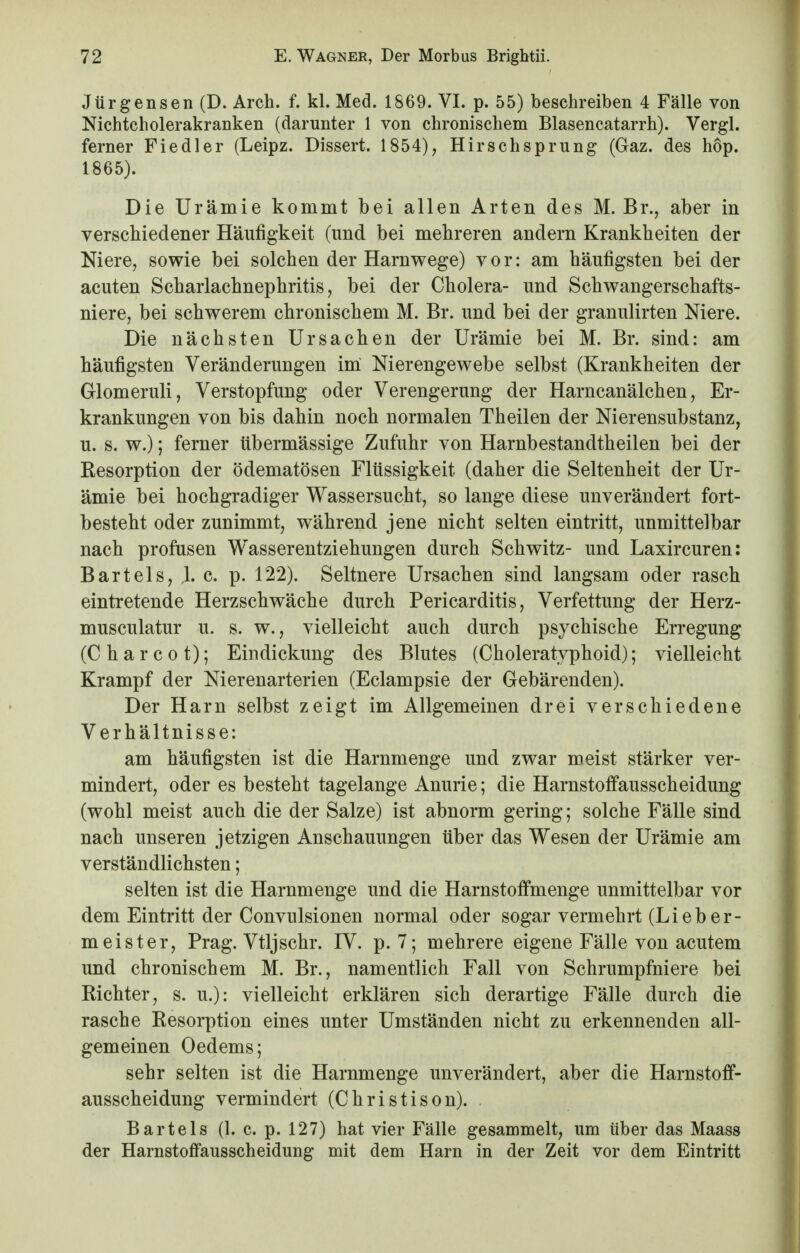 Jürgensen (D. Arch. f. kl. Med. 1869. VI. p. 55) beschreiben 4 Fälle von Nichtcholerakranken (darunter 1 von chronischem Blasencatarrh). Vergl. ferner Fiedler (Leipz. Dissert. 1854), Hirschsprung (Gaz. des hop. 1865). Die Urämie kommt bei allen Arten des M. Br., aber in verschiedener Häufigkeit (und bei mehreren andern Krankheiten der Niere, sowie bei solchen der Harnwege) vor: am häufigsten bei der acuten Scharlachnephritis, bei der Cholera- und Schwangerschafts- niere, bei schwerem chronischem M. Br. und bei der granulirten Niere. Die nächsten Ursachen der Urämie bei M. Br. sind: am häufigsten Veränderungen im Nierengewebe selbst (Krankheiten der Glomeruli, Verstopfung oder Verengerung der Harncanälchen, Er- krankungen von bis dahin noch normalen Theilen der Nierensubstanz, u. s. w.); ferner übermässige Zufuhr von Harnbestandtheilen bei der Resorption der ödematösen Flüssigkeit (daher die Seltenheit der Ur- ämie bei hochgradiger Wassersucht, so lange diese unverändert fort- besteht oder zunimmt, während jene nicht selten eintritt, unmittelbar nach profusen Wasserentziehungen durch Schwitz- und Laxircuren: Bartels, 1. c. p. 122). Seltnere Ursachen sind langsam oder rasch eintretende Herzschwäche durch Pericarditis, Verfettung der Herz- musculatur u. s. w., vielleicht auch durch psychische Erregung (Charcot); Eindickung des Blutes (Choleratyphoid); vielleicht Krampf der Nierenarterien (Eclampsie der Gebärenden). Der Harn selbst zeigt im Allgemeinen drei verschiedene Verhältnisse: am häufigsten ist die Harnmenge und zwar meist stärker ver- mindert, oder es besteht tagelange Anurie; die Harnstoffausscheidung (wohl meist auch die der Salze) ist abnorm gering; solche Fälle sind nach unseren jetzigen Anschauungen über das Wesen der Urämie am verständlichsten; selten ist die Harnmenge und die Harnstoffmenge unmittelbar vor dem Eintritt der Convulsionen normal oder sogar vermehrt (Lieber- meister, Prag. Vtljschr. IV. p. 7; mehrere eigene Fälle von acutem und chronischem M. Br., namentlich Fall von Schrumpfniere bei Richter, s. u.): vielleicht erklären sich derartige Fälle durch die rasche Resorption eines unter Umständen nicht zu erkennenden all- gemeinen Oedems; sehr selten ist die Harnmenge unverändert, aber die Harnstoff- ausscheidung vermindert (Christison). Bartels (1. c. p. 127) hat vier Fälle gesammelt, um über das Maass der Harnstoffausscheidung mit dem Harn in der Zeit vor dem Eintritt