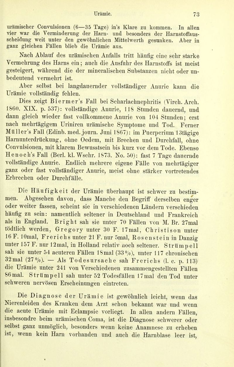 urämischer Convulsionen (6—35 Tage) in's Klare zu kommen. In allen vier war die Verminderung der Harn- und besonders der Harnstoffaus- scheidung weit unter den gewöhnlichen Mittelwerth gesunken. Aber in ganz gleichen Fällen blieb die Urämie aus. Nach Ablauf des urämischen Anfalls tritt häufig eine sehr starke Vermehrung des Harns ein; auch die Ausfuhr des Harnstoffs ist meist gesteigert, während die der mineralischen Substanzen nicht oder un- bedeutend vermehrt ist. Aber selbst bei langdauernder vollständiger Anurie kann die Urämie vollständig fehlen. Dies zeigt Biermer's Fall bei Scharlachnephritis (Virch. Arch. 1860. XIX. p. 537): vollständige Anurie, 118 Stunden dauernd, und dann gleich wieder fast vollkommene Anurie von 104 Stunden; erst nach mehrtägigem Uriniren urämische Symptome und Tod. Ferner Müller's Fall (Edinb. med. journ. Juni 1867): im Puerperium 13tägige Harnunterdrückung, ohne Oedem, mit Brechen und Durchfall, ohne Convulsionen, mit klarem Bewusstsein bis kurz vor dem Tode. Ebenso Henoch's Fall (Berl. kl. Wschr. 1873. No. 50): fast 7 Tage dauernde vollständige Anurie. Endlich mehrere eigene Fälle von mehrtägiger ganz oder fast vollständiger Anurie, meist ohne stärker vortretendes Erbrechen oder Durchfälle. Die H äufigkeit der Urämie überhaupt ist schwer zu bestim- men. Abgesehen davon, dass Manche den Begriff derselben enger oder weiter fassen, scheint sie in verschiedenen Ländern verschieden häufig zu sein: namentlich seltener in Deutschland und Frankreich als in England. Bright sah sie unter 70 Fällen von M. Br. 27mal tödtlich werden, Gregory unter 30 F. 17mal, Christison unter 16 F. lOmal, Frerichs unter 21 F. nur 5mal, Bosenstein in Danzig unter 157 F. nur 12mal, in Holland relativ noch seltener. Strümpell sah sie unter 54 acuteren Fällen 18mal (33%), unter 117 chronischen 32mal (27%). — Als Todesursache sah Frerichs (1. c. p. 113) die Urämie unter 241 von Verschiedenen zusammengestellten Fällen 86 mal. Strümpell sah unter 52 Todesfällen 17 mal den Tod unter schweren nervösen Erscheinungen eintreten. Die Diagnose der Urämie ist gewöhnlich leicht, wenn das Nierenleiden des Kranken dem Arzt schon bekannt war und wenn die acute Urämie mit Eclampsie vorliegt. In allen andern Fällen, insbesondre beim urämischen Coma, ist die Diagnose schwerer oder selbst ganz unmöglich, besonders wenn keine Anamnese zu erheben ist, wenn kein Harn vorhanden und auch die Harnblase leer ist,