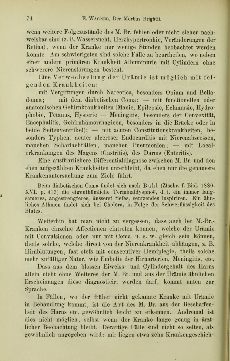 wenn weitere Folgezustände des M. Br. fehlen oder nicht sicher nach- weisbar sind (z. B. Wassersucht, Herzhypertrophie, Veränderungen der Ketina), wenn der Kranke nur wenige Stunden beobachtet werden konnte. Am schwierigsten sind solche Fälle zu beurtheilen, wo neben einer andern primären Krankheit Albuminurie mit Cylindern ohne schwerere Nierenstörungen besteht. Eine Verwechselung der Urämie ist möglich mit fol- genden Krankheiten: mit Vergiftungen durch Narcotica, besonders Opium und Bella- donna; — mit dem diabetischen Coma; — mit functionellen oder anatomischen Gehirnkrankheiten (Manie, Epilepsie, Eclampsie, Hydro- phobie, Tetanus, Hysterie — Meningitis, besonders der Convexität, Encephalitis, Gehirnhämorrhagieen, besonders in die Brücke oder in beide Seitenventrikel); — mit acuten Constitutionskrankheiten, be- sonders Typhen, acuter ulceröser Endocarditis mit Nierenabscessen, manchen Scharlachfällen, manchen Pneumonien; — mit Local- erkrankungen des Magens (Gastritis), des Darms (Enteritis). Eine ausführlichere Differentialdiagnose zwischen M. Br. und den eben aufgezählten Krankheiten unterbleibt, da eben nur die genaueste Krankenuntersuchung zum Ziele führt. Beim diabetischen Coma findet sich nach Buhl (Ztschr. f. Biol. 1880. XVI. p. 413) die eigentümliche Terminaldyspnoe, d. i. ein immer lang- sameres, angestrengteres, äusserst tiefes, seufzendes Inspiriren. Ein ähn- liches Athmen findet sich bei Cholera, in Folge der Schwerflüssigkeit des Blutes. Weiterhin hat man nicht zu vergessen, dass auch bei M.-Br.- Kranken einzelne Affectionen eintreten können, welche der Urämie mit Convulsionen oder nur mit Coma u. s. w. gleich sein können, theils solche, welche direct von der Nierenkrankheit abhängen, z. B. Hirnblutungen, fast stets mit consecutiver Hemiplegie, theils solche mehr zufälliger Natur, wie Embolie der Hirnarterien, Meningitis, etc. Dass aus dem blossen Eiweiss- und Cylindergehalt des Harns allein nicht ohne Weiteres der M. Br. und aus der Urämie ähnlichen Erscheinungen diese diagnosticirt werden darf, kommt unten zur Sprache. In Fällen, wo der früher nicht gekannte Kranke mit Urämie in Behandlung kommt, ist die Art des M. Br. aus der Beschaffen- heit des Harns etc. gewöhnlich leicht zu erkennen. Andremal ist dies nicht möglich, selbst wenn der Kranke lange genug in ärzt- licher Beobachtung bleibt. Derartige Fälle sind nicht so selten, als gewöhnlich angegeben wird: mir liegen etwa zehn Krankengeschich-