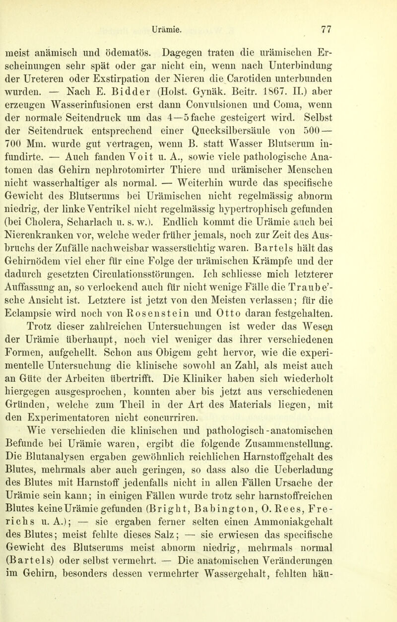 meist anämisch und ödematös. Dagegen traten die urämischen Er- scheinungen sehr spät oder gar nicht ein, wenn nach Unterbindung der Ureteren oder Exstirpation der Nieren die Carotiden unterbunden wurden. — Nach E. Bidder (Holst. Gynäk. Beitr. 1867. II.) aber erzeugen Wasserinfusionen erst dann Convulsionen und Coma, wenn der normale Seitendruck um das 4—5 fache gesteigert wird. Selbst der Seitendruck entsprechend einer Quecksilbersäule von 500 — 700 Mm. wurde gut vertragen, wenn B. statt Wasser Blutserum in- fundirte. — Auch fanden Voit u. A., sowie viele pathologische Ana- tomen das Gehirn nephrotomirter Thiere und urämischer Menschen nicht wasserhaltiger als normal. — Weiterhin wurde das specifische Gewicht des Blutserums bei Urämischen nicht regelmässig abnorm niedrig, der linke Ventrikel nicht regelmässig hypertrophisch gefunden (bei Cholera, Scharlach u. s. w.). Endlich kommt die Urämie auch bei Nierenkranken vor, welche weder früher jemals, noch zur Zeit des Aus- bruchs der Zufälle nachweisbar wassersüchtig waren. Bartels hält das Gehirnödem viel eher für eine Folge der urämischen Krämpfe und der dadurch gesetzten Circulationsstörungen. Ich schliesse mich letzterer Auffassung an, so verlockend auch für nicht wenige Fälle die Traube'- sche Ansicht ist. Letztere ist jetzt von den Meisten verlassen; für die Eclampsie wird noch von Rosenstein und Otto daran festgehalten. Trotz dieser zahlreichen Untersuchungen ist weder das Wesqn der Urämie überhaupt, noch viel weniger das ihrer verschiedenen Formen, aufgehellt. Schon aus Obigem geht hervor, wie die experi- mentelle Untersuchung die klinische sowohl an Zahl, als meist auch an Güte der Arbeiten übertrifft. Die Kliniker haben sich wiederholt hiergegen ausgesprochen, konnten aber bis jetzt aus verschiedenen Gründen, welche zum Theil in der Art des Materials liegen, mit den Experimentatoren nicht concurriren. Wie verschieden die klinischen und pathologisch-anatomischen Befunde bei Urämie waren, ergibt die folgende Zusammenstellung. Die Blutanalysen ergaben gewöhnlich reichlichen Harnstoffgehalt des Blutes, mehrmals aber auch geringen, so dass also die Ueberladung des Blutes mit Harnstoff jedenfalls nicht in allen Fällen Ursache der Urämie sein kann; in einigen Fällen wurde trotz sehr harnstoffreichen Blutes keine Urämie gefunden (Bright, Babington, 0. Rees, Fre- richs U.A.); — sie ergaben ferner selten einen Ammoniakgehalt des Blutes; meist fehlte dieses Salz; — sie erwiesen das specifische Gewicht des Blutserums meist abnorm niedrig, mehrmals normal (Bartels) oder selbst vermehrt. — Die anatomischen Veränderungen im Gehirn, besonders dessen vermehrter Wassergehalt, fehlten häu-