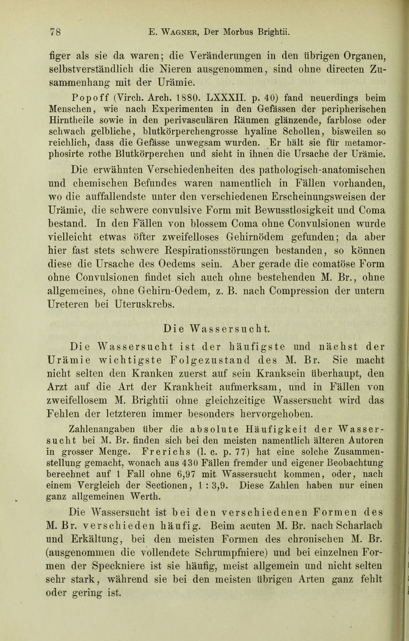 figer als sie da waren; die Veränderungen in den übrigen Organen, selbstverständlich die Nieren ausgenommen, sind ohne directen Zu- sammenhang mit der Urämie. Popoff (Virch. Arch. 1880. LXXXII. p. 40) fand neuerdings beim Menschen, wie nach Experimenten in den Gefässen der peripherischen Hirntheile sowie in den perivasculären Räumen glänzende, farblose oder schwach gelbliche, blutkörperchengrosse hyaline Schollen, bisweilen so reichlich, dass die Gefässe unwegsam wurden. Er hält sie für metamor- phosirte rothe Blutkörperchen und sieht in ihnen die Ursache der Urämie. Die erwähnten Verschiedenheiten des pathologisch-anatomischen und chemischen Befundes waren namentlich in Fällen vorhanden, wo die auffallendste unter den verschiedenen Erscheinungsweisen der Urämie, die schwere convulsive Form mit Bewusstlosigkeit und Coma bestand. In den Fällen von blossem Coma ohne Convulsionen wurde vielleicht etwas öfter zweifelloses Gehirnödem gefunden; da aber hier fast stets schwere Kespirationsstörungen bestanden, so können diese die Ursache des Oedems sein. Aber gerade die comatöse Form ohne Convulsionen findet sich auch ohne bestehenden M. Br., ohne allgemeines, ohne Gehirn-Oedem, z. B. nach Compression der untern Ureteren bei Uteruskrebs. Die Wassersucht. Die Wassersucht ist der häufigste und nächst der Urämie wichtigste Folgezustand des M. Br. Sie macht nicht selten den Kranken zuerst auf sein Kranksein überhaupt, den Arzt auf die Art der Krankheit aufmerksam, und in Fällen von zweifellosem M. Brightii ohne gleichzeitige Wassersucht wird das Fehlen der letzteren immer besonders hervorgehoben. Zahlenangaben über die absolute Häufigkeit der Wasser- sucht bei M. Br. finden sich bei den meisten namentlich älteren Autoren in grosser Menge. Frerichs (1. c. p. 77) hat eine solche Zusammen- stellung gemacht, wonach aus 430 Fällen fremder und eigener Beobachtung berechnet auf 1 Fall ohne 6,97 mit Wassersucht kommen, oder, nach einem Vergleich der Sectionen, 1:3,9. Diese Zahlen haben nur einen ganz allgemeinen Werth. Die Wassersucht ist bei den verschiedenen Formen des M. Br. verschieden häufig. Beim acuten M. Br. nach Scharlach und Erkältung, bei den meisten Formen des chronischen M. Br. (ausgenommen die vollendete Schrumpfniere) und bei einzelnen For- men der Speckniere ist sie häufig, meist allgemein und nicht selten sehr stark, während sie bei den meisten übrigen Arten ganz fehlt oder gering ist.
