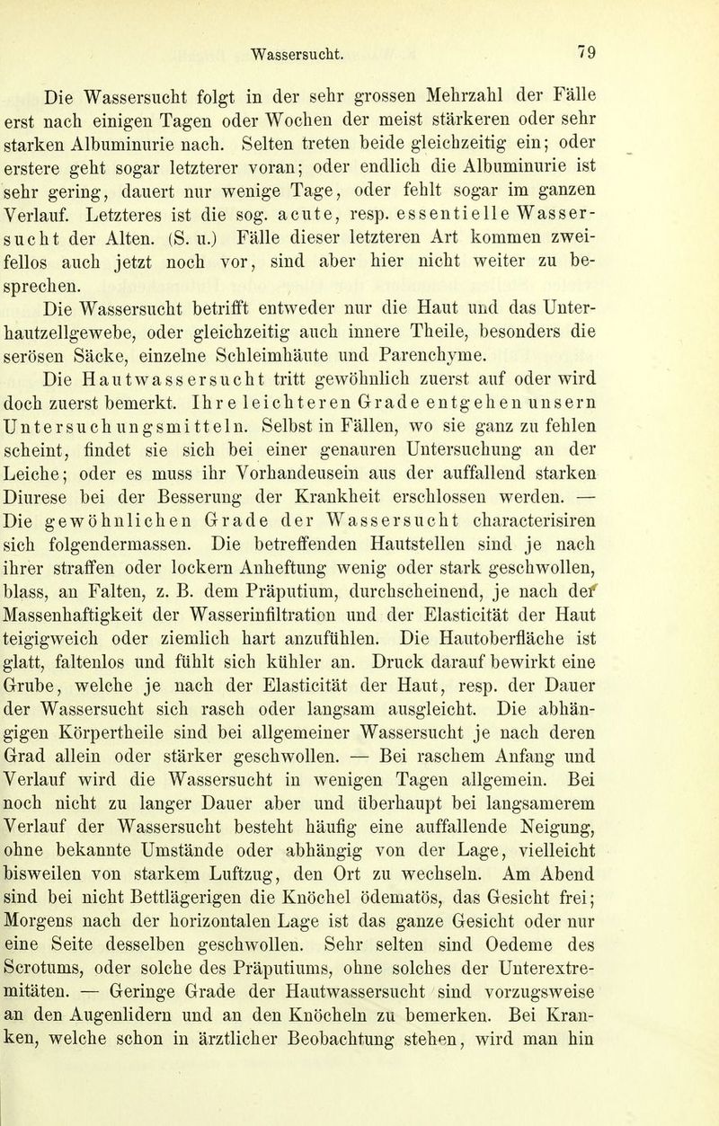 Die Wassersucht folgt in der sehr grossen Mehrzahl der Fälle erst nach einigen Tagen oder Wochen der meist stärkeren oder sehr starken Albuminurie nach. Selten treten beide gleichzeitig ein; oder erstere geht sogar letzterer voran; oder endlich die Albuminurie ist sehr gering, dauert nur wenige Tage, oder fehlt sogar im ganzen Verlauf. Letzteres ist die sog. acute, resp. essentielle Wasser- sucht der Alten. (S. u.) Fälle dieser letzteren Art kommen zwei- fellos auch jetzt noch vor, sind aber hier nicht weiter zu be- sprechen. Die Wassersucht betrifft entweder nur die Haut und das Unter- hautzellgewebe, oder gleichzeitig auch innere Theile, besonders die serösen Säcke, einzelne Schleimhäute und Parenchyme. Die Hautwassersucht tritt gewöhnlich zuerst auf oder wird doch zuerst bemerkt. Ihr e leichteren G-rade entgehen unsern Untersuchungsmitteln. Selbst in Fällen, wo sie ganz zu fehlen scheint, findet sie sich bei einer genauren Untersuchung an der Leiche; oder es muss ihr Vorhandeusein aus der auffallend starken Diurese bei der Besserung der Krankheit erschlossen werden. — Die gewöhnlichen Grade der Wassersucht characterisiren sich folgendermassen. Die betreffenden Hautstellen sind je nach ihrer straffen oder lockern Anheftung wenig oder stark geschwollen, blass, an Falten, z. B. dem Präputium, durchscheinend, je nach def Massenhaftigkeit der Wasserinfiltration und der Elasticität der Haut teigigweich oder ziemlich hart anzufühlen. Die Hautoberfläche ist glatt, faltenlos und fühlt sich kühler an. Druck darauf bewirkt eine Grube, welche je nach der Elasticität der Haut, resp. der Dauer der Wassersucht sich rasch oder langsam ausgleicht. Die abhän- gigen Körpertheile sind bei allgemeiner Wassersucht je nach deren Grad allein oder stärker geschwollen. — Bei raschem Anfang und Verlauf wird die Wassersucht in wenigen Tagen allgemein. Bei noch nicht zu langer Dauer aber und überhaupt bei langsamerem Verlauf der Wassersucht besteht häufig eine auffallende Neigung, ohne bekannte Umstände oder abhängig von der Lage, vielleicht bisweilen von starkem Luftzug, den Ort zu wechseln. Am Abend sind bei nicht Bettlägerigen die Knöchel ödematös, das Gesicht frei; Morgens nach der horizontalen Lage ist das ganze Gesicht oder nur eine Seite desselben geschwollen. Sehr selten sind Oedeme des Scrotums, oder solche des Präputiums, ohne solches der Unterextre- mitäten. — Geringe Grade der Hautwassersucht sind vorzugsweise an den Augenlidern und an den Knöcheln zu bemerken. Bei Kran- ken, welche schon in ärztlicher Beobachtung stehen, wird man hin