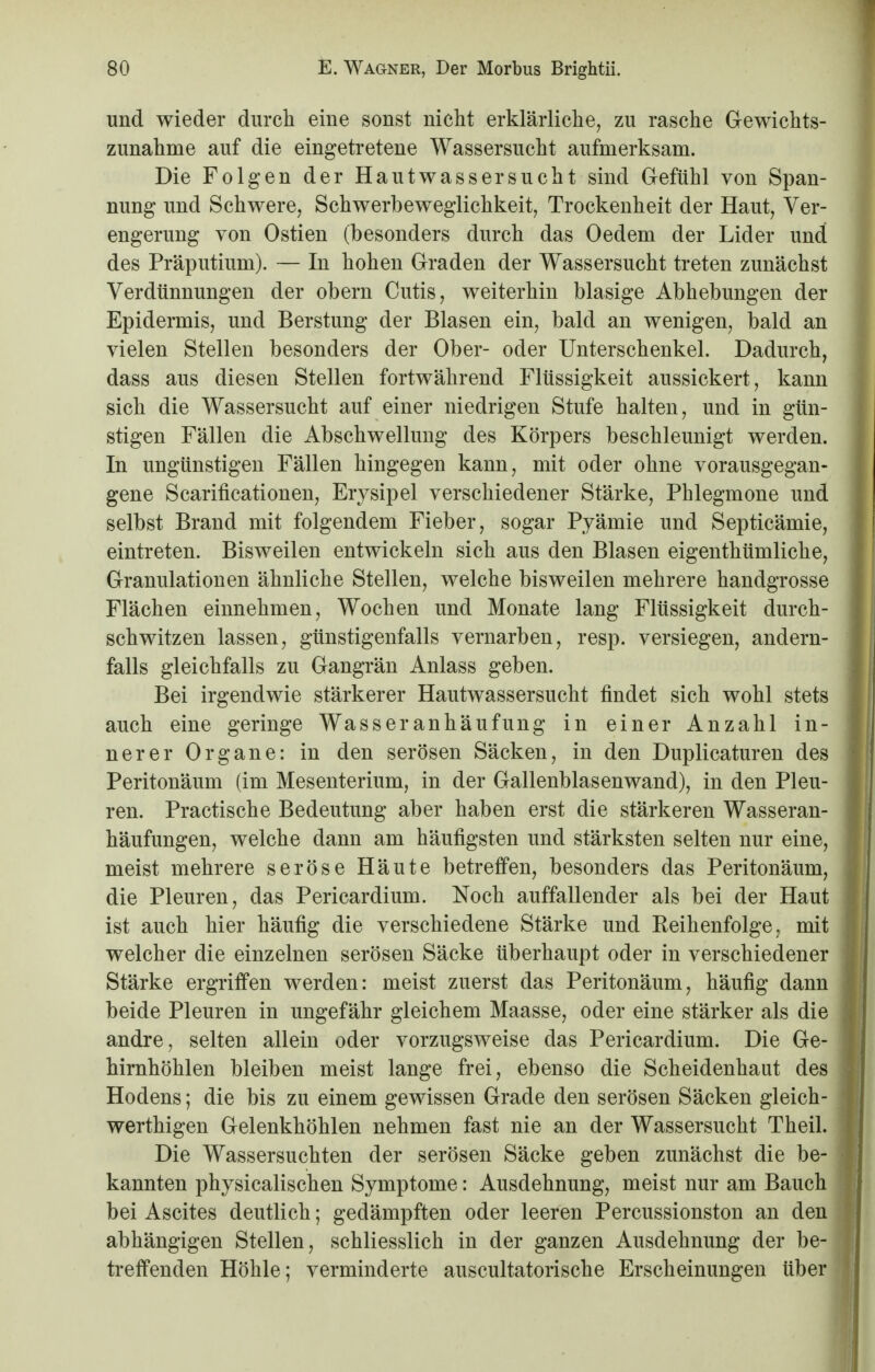 und wieder durch eine sonst nicht erklärliche, zu rasche Gewichts- zunahme auf die eingetretene Wassersucht aufmerksam. Die Folgen der Hautwassersucht sind Gefühl von Span- nung und Schwere, Schwerbeweglichkeit, Trockenheit der Haut, Ver- engerung von Ostien (besonders durch das Oedem der Lider und des Präputium). — In hohen Graden der Wassersucht treten zunächst Verdünnungen der obern Cutis, weiterhin blasige Abhebungen der Epidermis, und Berstung der Blasen ein, bald an wenigen, bald an vielen Stellen besonders der Ober- oder Unterschenkel. Dadurch, dass aus diesen Stellen fortwährend Flüssigkeit aussickert, kann sich die Wassersucht auf einer niedrigen Stufe halten, und in gün- stigen Fällen die Abschwellung des Körpers beschleunigt werden. In ungünstigen Fällen hingegen kann, mit oder ohne vorausgegan- gene Scarificationen, Erysipel verschiedener Stärke, Phlegmone und selbst Brand mit folgendem Fieber, sogar Pyämie und Septicämie, eintreten. Bisweilen entwickeln sich aus den Blasen eigenthümliche, Granulationen ähnliche Stellen, welche bisweilen mehrere handgrosse Flächen einnehmen, Wochen und Monate lang Flüssigkeit durch- schwitzen lassen, günstigenfalls vernarben, resp. versiegen, andern- falls gleichfalls zu Gangrän Anlass geben. Bei irgendwie stärkerer Hautwassersucht findet sich wohl stets auch eine geringe Wasseranhäufung in einer Anzahl in- nerer Organe: in den serösen Säcken, in den Duplicaturen des Peritonäum (im Mesenterium, in der Gallenblasenwand), in den Pleu- ren. Practische Bedeutung aber haben erst die stärkeren Wasseran- häufungen, welche dann am häufigsten und stärksten selten nur eine, meist mehrere seröse Häute betreffen, besonders das Peritonäum, die Pleuren, das Pericardium. Noch auffallender als bei der Haut ist auch hier häufig die verschiedene Stärke und Eeihenfolge. mit welcher die einzelnen serösen Säcke überhaupt oder in verschiedener Stärke ergriffen werden: meist zuerst das Peritonäum, häufig dann beide Pleuren in ungefähr gleichem Maasse, oder eine stärker als die andre, selten allein oder vorzugsweise das Pericardium. Die Ge- hirnhöhlen bleiben meist lange frei, ebenso die Scheidenhaut des Hodens; die bis zu einem gewissen Grade den serösen Säcken gleich- werthigen Gelenkhöhlen nehmen fast nie an der Wassersucht Theil. Die Wassersuchten der serösen Säcke geben zunächst die be- kannten physicalischen Symptome: Ausdehnung, meist nur am Bauch bei Ascites deutlich; gedämpften oder leeren Percussionston an den abhängigen Stellen, schliesslich in der ganzen Ausdehnung der be- treffenden Höhle; verminderte auscultatorische Erscheinungen über