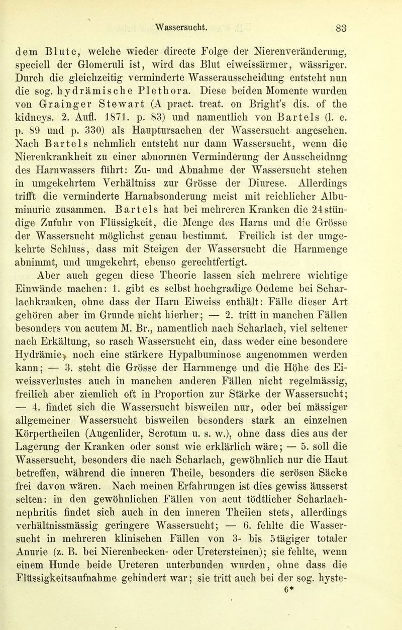 dem Blute, welche wieder directe Folge der Nierenveränderung, speciell der Glomernli ist, wird das Blut eiweissärmer, wässriger. Durch die gleichzeitig verminderte Wasserausscheidung entsteht nun die sog. hydrämische Plethora. Diese beiden Momente wurden von Grainger Stewart (A pract. treat. on Bright's dis. of the kidneys. 2. Aufl. 1871. p. 83) und namentlich von Bartels (1. c. p. 89 und p. 330) als Hauptursachen der Wassersucht angesehen. Nach Bartels nehmlich entsteht nur dann Wassersucht, wenn die Nierenkrankheit zu einer abnormen Verminderung der Ausscheidnng des Harnwassers führt: Zu- und Abnahme der Wassersucht stehen in umgekehrtem Verhältniss zur Grösse der Diurese. Allerdings trifft die verminderte Harnabsonderung meist mit reichlicher Albu- minurie zusammen. Bartels hat bei mehreren Kranken die 24 stün- dige Zufuhr von Flüssigkeit, die Menge des Harns und d'e Grösse der Wassersucht möglichst genau bestimmt. Freilich ist der umge- kehrte Schluss, dass mit Steigen der Wassersucht die Harnmenge abnimmt, und umgekehrt, ebenso gerechtfertigt. Aber auch gegen diese Theorie lassen sich mehrere wichtige Einwände machen: 1. gibt es selbst hochgradige Oedeme bei Schar- lachkranken, ohne dass der Harn Eiweiss enthält: Fälle dieser Art gehören aber im Grunde nicht hierher; — 2. tritt in manchen Fällen besonders von acutem M. Br., namentlich nach Scharlach, viel seltener nach Erkältung, so rasch Wassersucht ein, dass weder eine besondere Hydrämie> noch eine stärkere Hypalbuminose angenommen werden kann; — 3. steht die Grösse der Harnmenge und die Höhe des Ei- weissverlustes auch in manchen anderen Fällen nicht regelmässig, freilich aber ziemlich oft in Proportion zur Stärke der Wassersucht; — 4. findet sich die Wassersucht bisweilen nur, oder bei mässiger allgemeiner Wassersucht bisweilen besonders stark an einzelnen Körpertheilen (Augenlider, Scrotum u. s. w.), ohne dass dies aus der Lagerung der Kranken oder sonst wie erklärlich wäre; — 5. soll die Wassersucht, besonders die nach Scharlach, gewöhnlich nur die Haut betreffen, während die inneren Theile, besonders die serösen Säcke frei davon wären. Nach meinen Erfahrungen ist dies gewiss äusserst selten: in den gewöhnlichen Fällen von acut tödtlicher Scharlach- nephritis findet sich auch in den inneren Theiien stets, allerdings verhältnissmässig geringere Wassersucht; — 6. fehlte die Wasser- sucht in mehreren klinischen Fällen von 3- bis 5tägiger totaler Anurie (z. B. bei Nierenbecken- oder Uretersteinen); sie fehlte, wenn einem Hunde beide Ureteren unterbunden wurden, ohne dass die Flüssigkeitsaufnahme gehindert war; sie tritt auch bei der sog. hyste- 6*