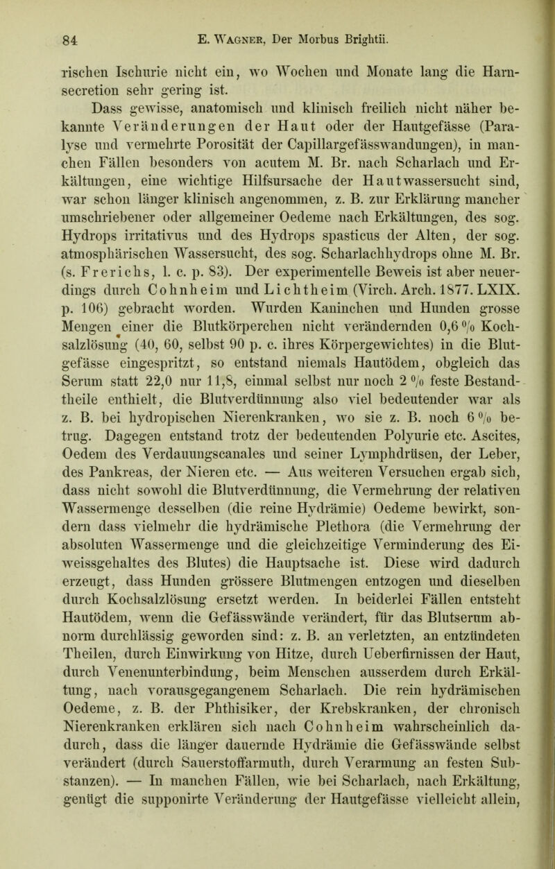 Tischen Ischurie nicht ein, wo Wochen und Monate lang* die Harn- secretion sehr gering ist. Dass gewisse, anatomisch und klinisch freilich nicht näher be- kannte Veränderungen der Haut oder der Hautgefässe (Para- lyse und vermehrte Porosität der Capillargefässwandungen), in man- chen Fällen besonders von acutem M. Br. nach Scharlach und Er- kältungen, eine wichtige Hilfsursache der Haut Wassersucht sind, war schon länger klinisch angenommen, z. B. zur Erklärung mancher umschriebener oder allgemeiner Oedeme nach Erkältungen, des sog. Hydrops irritativus und des Hydrops spasticus der Alten, der sog. atmosphärischen Wassersucht, des sog. Scharlachhydrops ohne M. Br. (s. Frerichs, 1. c. p. 83). Der experimentelle Beweis ist aber neuer- dings durch Cohnheim und Lichtheim (Virch. Arch. 1877. LXIX. p. 106) gebracht worden. Wurden Kaninchen und Hunden grosse Mengen einer die Blutkörperchen nicht verändernden 0,6 °/o Koch- salzlösung (40, 60, selbst 90 p. c. ihres Körpergewichtes) in die Blut- gefässe eingespritzt, so entstand niemals Hautödem, obgleich das Serum statt 22,0 nur 11,8, einmal selbst nur noch 2 °/o feste Bestand- teile enthielt, die Blutverdünnung also viel bedeutender war als z. B. bei hydropischen Nierenkranken, wo sie z. B. noch 6 % be- trug. Dagegen entstand trotz der bedeutenden Polyurie etc. Ascites, Oedem des Verdauungscanales und seiner Lymphdrüsen, der Leber, des Pankreas, der Nieren etc. — Aus weiteren Versuchen ergab sich, dass nicht sowohl die Blutverdünnung, die Vermehrung der relativen Wassermenge desselben (die reine Hydrämie) Oedeme bewirkt, son- dern dass vielmehr die hydrämische Plethora (die Vermehrung der absoluten Wassermenge und die gleichzeitige Verminderung des Ei- weissgehaltes des Blutes) die Hauptsache ist. Diese wird dadurch erzeugt, dass Hunden grössere Blutmengen entzogen und dieselben durch Kochsalzlösung ersetzt werden. In beiderlei Fällen entsteht Hautödem, wenn die Gefässwände verändert, für das Blutserum ab- norm durchlässig geworden sind: z. B. an verletzten, an entzündeten Theilen, durch Einwirkung von Hitze, durch Ueberfirnissen der Haut, durch Venenunterbindung, beim Menschen ausserdem durch Erkäl- tung, nach vorausgegangenem Scharlach. Die rein hydrämischen Oedeme, z. B. der Phthisiker, der Krebskranken, der chronisch Nierenkranken erklären sich nach Cohn he im wahrscheinlich da- durch, dass die länger dauernde Hydrämie die Gefässwände selbst verändert (durch Sauerstoffarmuth, durch Verarmung an festen Sub- stanzen). — In manchen Fällen, wie bei Scharlach, nach Erkältung, genügt die supponirte Veränderung der Hautgefässe vielleicht allein,