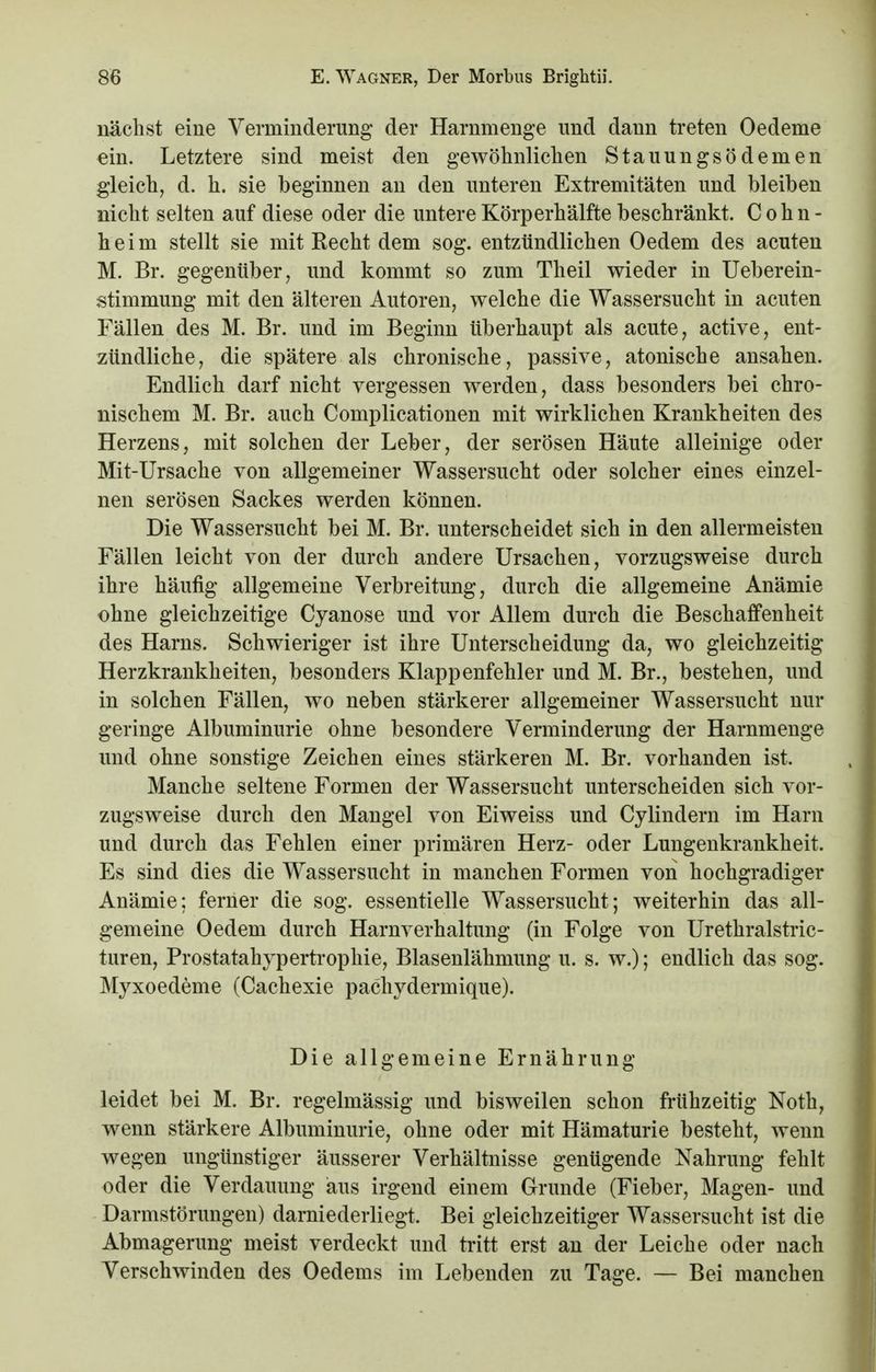 nächst eine Verminderung der Harnmenge und dann treten Oedeme ein. Letztere sind meist den gewöhnlichen Stauungsödemen gleich, d. h. sie beginnen an den unteren Extremitäten und bleiben nicht selten auf diese oder die untere Körperhälfte beschränkt. Cohn- heim stellt sie mit Recht dem sog. entzündlichen Oedem des acuten M. Br. gegenüber, und kommt so zum Theil wieder in Ueberein- stimmung mit den älteren Autoren, welche die Wassersucht in acuten Fällen des M. Br. und im Beginn überhaupt als acute, active, ent- zündliche, die spätere als chronische, passive, atonische ansahen. Endlich darf nicht vergessen werden, dass besonders bei chro- nischem M. Br. auch Complicationen mit wirklichen Krankheiten des Herzens, mit solchen der Leber, der serösen Häute alleinige oder Mit-Ursache von allgemeiner Wassersucht oder solcher eines einzel- nen serösen Sackes werden können. Die Wassersucht bei M. Br. unterscheidet sich in den allermeisten Fällen leicht von der durch andere Ursachen, vorzugsweise durch ihre häufig allgemeine Verbreitung, durch die allgemeine Anämie ohne gleichzeitige Cyanose und vor Allem durch die Beschaffenheit des Harns. Schwieriger ist ihre Unterscheidung da, wo gleichzeitig Herzkrankheiten, besonders Klappenfehler und M. Br., bestehen, und in solchen Fällen, wo neben stärkerer allgemeiner Wassersucht nur geringe Albuminurie ohne besondere Verminderung der Harnmenge und ohne sonstige Zeichen eines stärkeren M. Br. vorhanden ist. Manche seltene Formen der Wassersucht unterscheiden sich vor- zugsweise durch den Mangel von Eiweiss und Cylindern im Harn und durch das Fehlen einer primären Herz- oder Lungenkrankheit. Es sind dies die Wassersucht in manchen Formen von hochgradiger Anämie: ferner die sog. essentielle Wassersucht; weiterhin das all- gemeine Oedem durch Harnverhaltung (in Folge von Urethralstric- turen, Prostatahypertrophie, Blasenlähmung u. s. w.); endlich das sog. Myxoedeme (Cachexie pachydermique). Die allgemeine Ernährung leidet bei M. Br. regelmässig und bisweilen schon frühzeitig Noth, wenn stärkere Albuminurie, ohne oder mit Hämaturie besteht, wenn wegen ungünstiger äusserer Verhältnisse genügende Nahrung fehlt oder die Verdauung aus irgend einem Grunde (Fieber, Magen- und Darmstörungen) darniederliegt. Bei gleichzeitiger Wassersucht ist die Abmagerung meist verdeckt und tritt erst an der Leiche oder nach Verschwinden des Oedems im Lebenden zu Tage. — Bei manchen