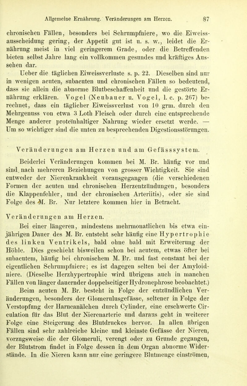 Allgemeine Ernährung. Veränderungen am Herzen. S7 chronischen Fällen, besonders bei Schrumpfniere, wo die Eiweiss- ausscheidung gering, der Appetit gut ist u. s. w.? leidet die Er- nährung meist in viel geringerem Grade, oder die Betreffenden bieten selbst Jahre lang ein vollkommen gesundes und kräftiges Aus- sehen dar. Ueber die täglichen Eiweissverluste s. p. 22. Dieselben sind nur in wenigen acuten, subacuten und chronischen Fällen so bedeutend, dass sie allein die abnorme Blutbeschaffenheit und die gestörte Er- nährung erklären. Vogel (Neubauer u. Vogel, L g. p. 267) be- rechnet, dass ein täglicher Eiweissverlust von 10 grm. durch den Mehrgenuss von etwa 3 Loth Fleisch oder durch eine entsprechende Menge anderer prote'inhaltiger Nahrung wieder ersetzt werde. — Um so wichtiger sind die unten zu besprechenden Digestionsstörungen. Veränderungen am Herzen und am Gefässsystem. Beiderlei Veränderungen kommen bei M. Br. häufig vor und sind„ nach mehreren Beziehungen von grosser Wichtigkeit. Sie sind entweder der Nierenkrankheit vorausgegangen (die verschiedenen Formen der acuten und chronischen Herzentzündungen, besonders die Klappenfehler, und der chronischen Arteriitis), oder sie sind Folge des M. Br. Nur letztere kommen hier in Betracht. Veränderungen am Herzen. Bei einer längeren, mindestens mehrmonatlichen bis etwa ein- jährigen Dauer des M. Br. entsteht sehr häufig eine Hypertrophie des linken Ventrikels, bald ohne bald mit Erweiterung der Höhle. Dies geschieht bisweilen schon bei acutem, etwas öfter bei subacutem, häufig bei chronischem M. Br. und fast constant bei der eigentlichen Schrumpfniere; es ist dagegen selten bei der Amyloid- niere. (Dieselbe Herzhypertrophie wird übrigens auch in manchen Fällen von länger dauernder doppelseitiger Hydronephrose beobachtet.) Beim acuten M. Br. besteht in Folge der entzündlichen Ver- änderungen, besonders der Glomerulusgefässe, seltener in Folge der Verstopfung der Harncanälchen durch Cylinder, eine erschwerte Cir- culation für das Blut der Nierenarterie und daraus geht in weiterer Folge eine Steigerung des Blutdruckes hervor. In allen übrigen Fällen sind sehr zahlreiche kleine und kleinste Gefässe der Nieren, vorzugsweise die der Glomeruli, verengt oder zu Grunde gegangen, der Blutstrom findet in Folge dessen in dem Organ abnorme Wider- stände. In die Nieren kann nur eine geringere Blutmenge einströmen,