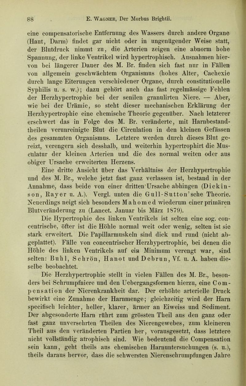 eine compensatorische Entfernung des Wassers durch andere Organe (Haut, Darm) findet gar nicht oder in ungenügender Weise statt, der Blutdruck nimmt zu, die Arterien zeigen eine abnorm hohe Spannung, der linke Ventrikel wird hypertrophisch. Ausnahmen hier- von bei längerer Dauer des M. Br. finden sich fast nur in Fällen von allgemein geschwächtem Organismus (hohes Alter, Cachexie durch lange Eiterungen verschiedener Organe, durch constitutionelle Syphilis u. s. w.); dazu gehört auch das fast regelmässige Fehlen der Herzhypertrophie bei der senilen granulirten Niere. — Aber, wie bei der Urämie, so steht dieser mechanischen Erklärung der Herzhypertrophie eine chemische Theorie gegenüber. Nach letzterer erschwert das in Folge des M. Br. veränderte, mit Harnbestand- theilen verunreinigte Blut die Circulation in den kleinen Gefässen des gesammten Organismus. Letztere werden durch dieses Blut ge- reizt, verengern sich desshalb, und weiterhin hypertrophirt die Mus- culatur der kleinen Arterien und die des normal weiten oder aus obiger Ursache erweiterten Herzens. Eine dritte Ansicht über das Verhältniss der Herzhypertrophie und des M. Br., welche jetzt fast ganz verlassen ist, bestand in der Annahme, dass beide von einer dritten Ursache abhingen (Dickin- son, Ray er u. A.). Vergl. unten die Gull-Sutton'sehe Theorie. Neuerdings neigt sich besonders Mahomed wiederum einer primären Blutveränderung zu (Lancet. Januar bis März 1879). Die Hypertrophie des linken Ventrikels ist selten eine sog. con- centrische, öfter ist die Höhle normal weit oder wenig, selten ist sie stark erweitert. Die Papillarmuskeln sind dick und rund (nicht ab- geplattet). Fälle von concentrischer Herzhypertrophie, bei denen die Höhle des linken Ventrikels auf ein Minimum verengt war, sind selten: Buhl, Schrön, Hanot und Debrun, Vf. u. A. haben die- selbe beobachtet. Die Herzhypertrophie stellt in vielen Fällen des M. Br., beson- ders bei Schrumpfniere und den Uebergangsformen hierzu, eine Com- pensation der Nierenkrankheit dar. Der erhöhte arterielle Druck bewirkt eine Zunahme der Harnmenge; gleichzeitig wird der Harn speeifisch leichter, heller, klarer, ärmer an Eiweiss und Sediment. Der abgesonderte Harn rührt zum grössten Theil aus den ganz oder fast ganz unversehrten Theilen des Nierengewebes, zum kleineren Theil aus den veränderten Partien her, vorausgesetzt, dass letztere nicht vollständig atrophisch sind. Wie bedeutend die Compensation sein kann, geht theils aus chemischen Harnuntersuchungen (s. u.), theils daraus hervor, dass die schwersten Nierenschrumpfungen Jahre