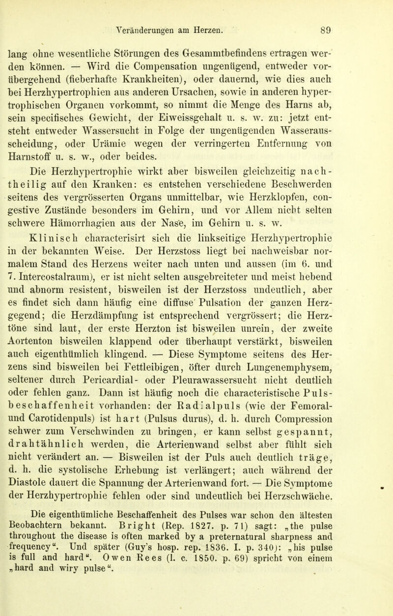 lang ohne wesentliche Störungen des Gesammtbefindens ertragen wer- den können. — Wird die Compensation ungenügend, entweder vor- übergehend (fieberhafte Krankheiten), oder dauernd, wie dies auch bei Herzhypertrophien aus anderen Ursachen, sowie in anderen hyper- trophischen Organen vorkommt, so nimmt die Menge des Harns ab, sein specifisches Gewicht, der Eiweissgehalt u. s. w. zu: jetzt ent- steht entweder Wassersucht in Folge der ungenügenden Wasseraus- scheidung, oder Urämie wegen der verringerten Entfernung von Harnstoff u. s. w., oder beides. Die Herzhypertrophie wirkt aber bisweilen gleichzeitig nach- theilig auf den Kranken: es entstehen verschiedene Beschwerden seitens des vergrösserten Organs unmittelbar, wie Herzklopfen, con- gestive Zustände besonders im Gehirn, und vor Allem nicht selten schwere Hämorrhagien aus der Nase, im Gehirn u. s. w. Klinisch characterisirt sich die linkseitige Herzhypertrophie in der bekannten Weise. Der Herzstoss liegt bei nachweisbar nor- malem Stand des Herzens weiter nach unten und aussen (im 6. und 7. Intercostalraum), er ist nicht selten ausgebreiteter und meist hebend und abnorm resistent, bisweilen ist der Herzstoss undeutlich, aber es findet sich dann häufig eine diffuse' Pulsation der ganzen Herz- gegend; die Herzdämpfung ist entsprechend vergrössert; die Herz- töne sind laut, der erste Herzton ist bisweilen unrein, der zweite Aortenton bisweilen klappend oder überhaupt verstärkt, bisweilen auch eigenthümlich klingend. — Diese Symptome seitens des Her- zens sind bisweilen bei Fettleibigen, öfter durch Lungenemphysem, seltener durch Pericardial- oder Pleurawassersucht nicht deutlich oder fehlen ganz. Dann ist häufig noch die characteristische Puls- beschaffenheit vorhanden: der Rad'alpuls (wie der Femoral- und Carotidenpuls) ist hart (Pulsus durus), d. h. durch Compression schwer zum Verschwinden zu bringen, er kann selbst gespannt, drahtähnlich werden, die Arterienwand selbst aber fühlt sich nicht verändert an. — Bisweilen ist der Puls auch deutlich träge, d. h. die systolische Erhebung ist verlängert; auch während der Diastole dauert die Spannung der Arterienwand fort. — Die Symptome der Herzhypertrophie fehlen oder sind undeutlich bei Herzschwäche. Die eigentümliche Beschaffenheit des Pulses war schon den ältesten Beobachtern bekannt. Bright (Rep. 1827. p. 71) sagt: „the pulse throughout the disease is often marked by a preternatural sharpness and frequency. Und später (Guy's hosp. rep. 1836. I. p. 340j: „bis pulse is füll and hard. Owen Rees (1. c. 1850. p. 69) spricht von einem „hard and wiry pulse.