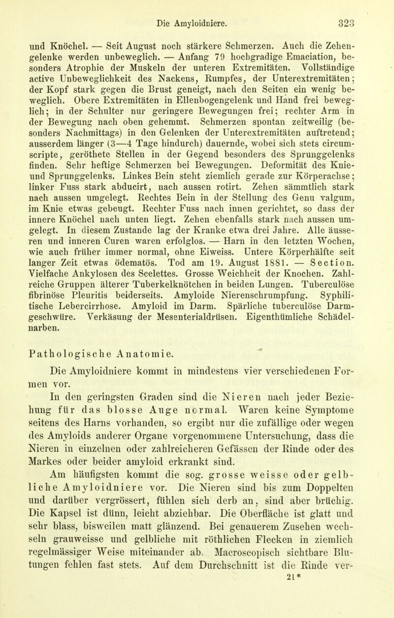 und Knöchel. — Seit August noch stärkere Schmerzen. Auch die Zehen- gelenke werden unbeweglich. — Anfang 79 hochgradige Emaciation, be- sonders Atrophie der Muskeln der unteren Extremitäten. Vollständige active Unbeweglichkeit des Nackens, Rumpfes, der Unterextremitäten; der Kopf stark gegen die Brust geneigt, nach den Seiten ein wenig be- weglich. Obere Extremitäten in Ellenbogengelenk und Hand frei beweg- lich; in der Schulter nur geringere Bewegungen frei; rechter Arm in der Bewegung nach oben gehemmt. Schmerzen spontan zeitweilig (be- sonders Nachmittags) in den Gelenken der Unterextremitäten auftretend; ausserdem länger (3—4 Tage hindurch) dauernde, wobei sich stets circum- scripte, geröthete Stellen in der Gegend besonders des Sprunggelenks finden. Sehr heftige Schmerzen bei Bewegungen. Deformität des Knie- und Sprunggelenks. Linkes Bein steht ziemlich gerade zur Körperachse: linker Fuss stark abducirt, nach aussen rotirt. Zehen sämmtlich stark nach aussen umgelegt. Rechtes Bein in der Stellung des Genu valgum, im Knie etwas gebeugt. Rechter Fuss nach innen gerichtet, so dass der innere Knöchel nach unten liegt. Zehen ebenfalls stark n;ich aussen um- gelegt. In diesem Zustande lag der Kranke etwa drei Jahre. Alle äusse- ren und inneren Curen waren erfolglos. — Harn in den letzten Wochen, wie auch früher immer normal, ohne Eiweiss. Untere Körperhälfte seit langer Zeit etwas ödematös. Tod am 19. August 1881. — Section. Vielfache Ankylosen des Scelettes. Grosse Weichheit der Knochen. Zahl- reiche Gruppen älterer Tuberkelknötchen in beiden Lungen. Tuberculöse fibrinöse Pleuritis beiderseits. Amyloide Nierenschrumpfung. Syphili- tische Lebercirrhose. Amyloid im Darm. Spärliche tuberculöse Darm- geschwüre. Verkäsung der Mesenterialdrüsen. Eigenthümliche Schädel- narben. Pathologische Anatomie. Die Amyloidniere kommt in mindestens vier verschiedenen For- men vor. In den geringsten Graden sind die Nieren nach jeder Bezie- hung für das blosse Auge ncrmal. Waren keine Symptome seitens des Harns vorhanden, so ergibt nur die zufällige oder wegen des Amyloids anderer Organe vorgenommene Untersuchung, dass die Nieren in einzelnen oder zahlreicheren Gefässen der Rinde oder des Markes oder beider amyloid erkrankt sind. Am häufigsten kommt die sog. grosse weisse oder gelb- liche Amyloidniere vor. Die Nieren sind bis zum Doppelten und darüber vergrössert, fühlen sich derb an, sind aber brüchig. Die Kapsel ist dünn, leicht abziehbar. Die Oberfläche ist glatt und sehr Mass, bisweilen matt glänzend. Bei genauerem Zusehen wech- seln grauweisse und gelbliche mit röthlichen Flecken in ziemlich regelmässiger Weise miteinander ab.. Macroscopisch sichtbare Blu- tungen fehlen fast stets. Auf dem Durchschnitt ist die Rinde ver- 2t*