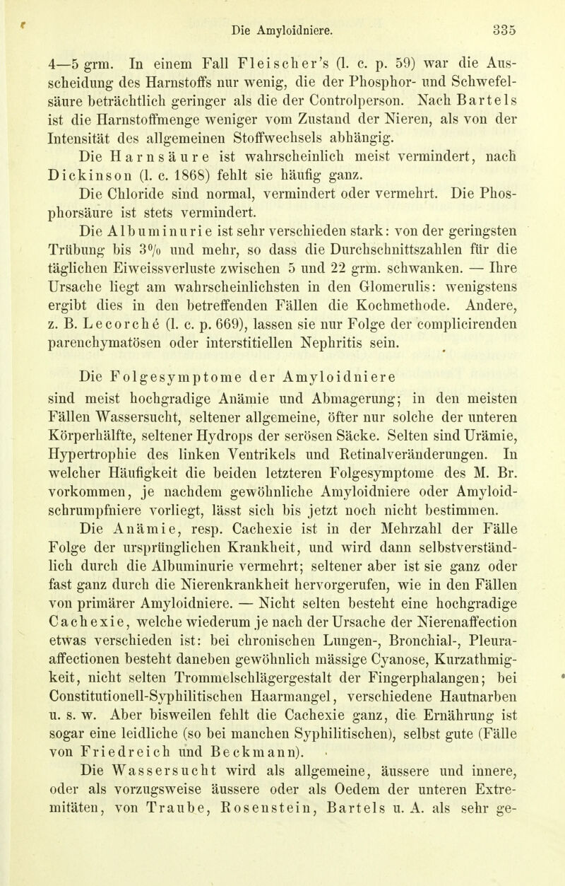 f Die Amyloidniere. 335 4—5 grm. In einem Fall Fl ei seh er's (1. c. p. 59) war die Aus- scheidung des Harnstoffs nur wenig, die der Phosphor- und Schwefel- säure beträchtlich geringer als die der Controlperson. Nach Bartels ist die Harnstoffmenge weniger vom Zustand der Nieren, als von der Intensität des allgemeinen Stoffwechsels abhängig. Die Harnsäure ist wahrscheinlich meist vermindert, nach Dickinson (1. c. 1868) fehlt sie häufig ganz. Die Chloride sind normal, vermindert oder vermehrt. Die Phos- phorsäure ist stets vermindert. Die Albuminurie ist sehr verschieden stark: von der geringsten Trübung bis 3% und mehr, so dass die Durchschnittszahlen für die täglichen Eiweissverluste zwischen 5 und 22 grm. schwanken. — Ihre Ursache liegt am wahrscheinlichsten in den Glomerulis: wenigstens ergibt dies in den betreffenden Fällen die Kochmethode. Andere, z. B. Le cor che (1. c. p. 669), lassen sie nur Folge der complicirenden parenchymatösen oder interstitiellen Nephritis sein. Die Folgesymptome der Amyloidniere sind meist hochgradige Anämie und Abmagerung; in den meisten Fällen Wassersucht, seltener allgemeine, öfter nur solche der unteren Körperhälfte, seltener Hydrops der serösen Säcke. Selten sind Urämie, Hypertrophie des linken Ventrikels und Retinalveränderungen. In welcher Häufigkeit die beiden letzteren Folgesymptome des M. Br. vorkommen, je nachdem gewöhnliche Amyloidniere oder Amyloid- schrumpfniere vorliegt, lässt sich bis jetzt noch nicht bestimmen. Die Anämie, resp. Cachexie ist in der Mehrzahl der Fälle Folge der ursprünglichen Krankheit, und wird dann selbstverständ- lich durch die Albuminurie vermehrt; seltener aber ist sie ganz oder fast ganz durch die Nierenkrankheit hervorgerufen, wie in den Fällen von primärer Amyloidniere. — Nicht selten besteht eine hochgradige Cachexie, welche wiederum je nach der Ursache der Nierenaffection etwas verschieden ist: bei chronischen Lungen-, Bronchial-, Pleura- affectionen besteht daneben gewöhnlich mässige Cyanose, Kurzathmig- keit, nicht selten Trommelschlägergestalt der Fingerphalangen; bei Constitutionell-Syphilitischen Haarmangel, verschiedene Hautnarben u. s. w. Aber bisweilen fehlt die Cachexie ganz, die Ernährung ist sogar eine leidliche (so bei manchen Syphilitischen), selbst gute (Fälle von Friedreich und Beckmann). Die Wassersucht wird als allgemeine, äussere und innere, oder als vorzugsweise äussere oder als Oedem der unteren Extre- mitäten, von Traube, Rosenstein, Bartels u. A. als sehr ge-