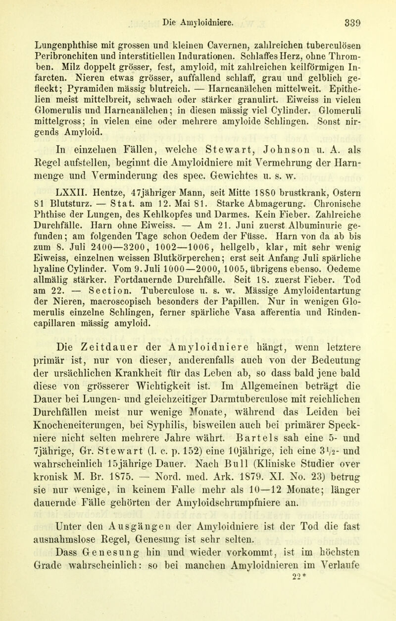 Lungenphthise mit grossen und kleinen Cavernen, zalilreichen tuberculösen Peribronchiten und interstitiellen Indurationen. Schlaffes Herz, ohne Throm- ben. Milz doppelt grösser, fest, amyloid, mit zahlreichen keilförmigen In- farcten. Nieren etwas grösser, auffallend schlaff, grau und gelblich ge- fleckt; Pyramiden massig blutreich. — Harncanälchen mittelweit. Epithe- lien meist mittelbreit, schwach oder stärker granulirt. Eiweiss in vielen Glomerulis und Harncanälchen; in diesen mässig viel Cylinder. Glomeruli mittelgross; in vielen eine oder mehrere amyloide Schlingen. Sonst nir- gends Amyloid. In einzelnen Fällen, welche Stewart, Johnson u. A. als Regel aufstellen, beginnt die Amyloidniere mit Vermehrung der Harn- menge und Verminderung des spec. Gewichtes u. s. w. LXXII. Hentze, 47jähriger Mann, seit Mitte 1880 brustkrank, Ostern 81 Blutsturz. — Stat. am 12. Mai 81. Starke Abmagerung. Chronische Phthise der Lungen, des Kehlkopfes und Darmes. Kein Fieber. Zahlreiche Durchfälle. Harn ohne Eiweiss. — Am 21. Juni zuerst Albuminurie ge- funden ; am folgenden Tage schon Oedem der Ftisse. Harn von da ab bis zum 8. Juli 2400—3200, 1002—1006, hellgelb, klar, mit sehr wenig Eiweiss, einzelnen weissen Blutkörperchen; erst seit Anfang Juli spärliche hyaline Cylinder. Vom 9. Juli 1000—2000, 1005, übrigens ebenso. Oedeme allmälig stärker. Fortdauernde Durchfälle. Seit 18. zuerst Fieber. Tod am 22. — Section. Tuberculose u. s. w. Mässige Amyloidentartung der Nieren, macroscopisch besonders der Papillen. Nur in wenigen Glo- merulis einzelne Schlingen, ferner spärliche Vasa afferentia und Rinden- capillaren mässig amyloid. Die Zeitdauer der Amyloidniere hängt, wenn letztere primär ist, nur von dieser, anderenfalls auch von der Bedeutung der ursächlichen Krankheit für das Leben ab, so dass bald jene bald diese von grösserer Wichtigkeit ist. Im Allgemeinen beträgt die Dauer bei Lungen- und gleichzeitiger Darmtuberculose mit reichlichen Durchfällen meist nur wenige Monate, während das Leiden bei Knocheneiterungen, bei Syphilis, bisweilen auch bei primärer Speck- niere nicht selten mehrere Jahre währt. Bartels sah eine 5- und 7jährige, Gr. Stewart (1. c. p. 152) eine 10jährige, ich eine und wahrscheinlich 15jährige Dauer. Nach Bull (Kliniske Studier over kronisk M. Br. 1875. — Nord. med. Ark. 1879. XL No. 23) betrug sie nur wenige, in keinem Falle mehr als 10—12 Monate; länger dauernde Fälle gehörten der Amyloidschrumpfniere an. Unter den Ausgängen der Amyloidniere ist der Tod die fast ausnahmslose Regel, Genesung ist sehr selten. Dass Genesung hin und wieder vorkommt, ist im höchsten Grade wahrscheinlich: so bei manchen Amyloidnieren im Verlaufe 22*