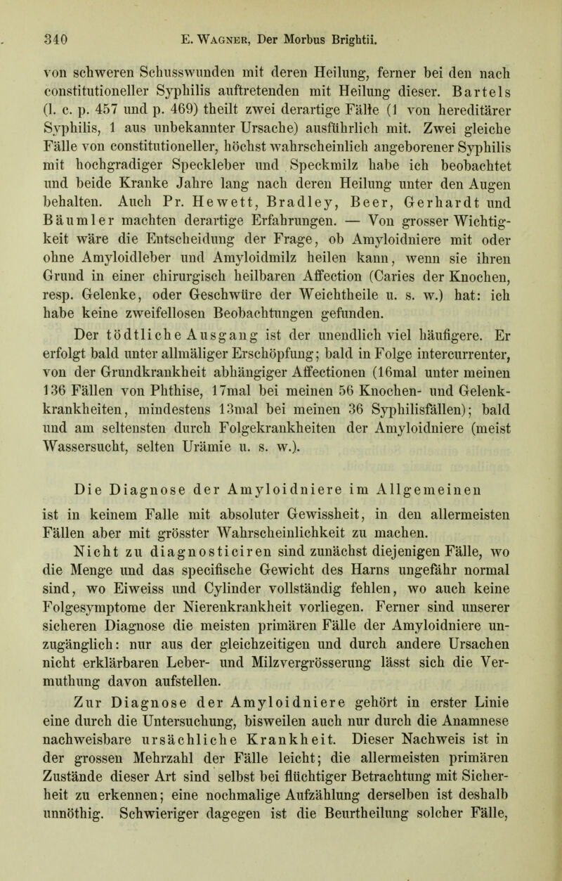 von schweren Schiisswunden mit deren Heilung, ferner bei den nach constitutioneller Syphilis auftretenden mit Heilung dieser. Bartels (1. c. p. 457 und p. 469) theilt zwei derartige Fälle (1 von hereditärer Syphilis, 1 aus unbekannter Ursache) ausführlich mit. Zwei gleiche Fälle von constitutioneller, höchst wahrscheinlich angeborener Syphilis mit hochgradiger Speckleber und Speckmilz habe ich beobachtet und beide Kranke Jahre lang nach deren Heilung unter den Augen behalten. Auch Pr. Hewett, Bradley, Beer, Gerhardt und Bäumler machten derartige Erfahrungen. — Von grosser Wichtig- keit wäre die Entscheidung der Frage, ob Amyloidniere mit oder ohne Amyloidleber und Amyloidmilz heilen kann, wenn sie ihren Grund in einer chirurgisch heilbaren Affection (Caries der Knochen, resp. Gelenke, oder Geschwüre der Weichtheile u. s. w.) hat: ich habe keine zweifellosen Beobachtungen gefunden. Der tödtliche Ausgang ist der unendlich viel häufigere. Er erfolgt bald unter allmäliger Erschöpfung; bald in Folge intercurrenter, von der Grundkrankheit abhängiger Affectionen (16mal unter meinen 136 Fällen von Phthise, 17mal bei meinen 56 Knochen- und Gelenk- krankheiten, mindestens 13mal bei meinen 36 Syphilisfällen); bald und am seltensten durch Folgekrankheiten der Amyloidniere (meist Wassersucht, selten Urämie u. s. w.). Die Diagnose der Amyloidniere im Allgemeinen ist in keinem Falle mit absoluter Gewissheit, in den allermeisten Fällen aber mit grösster Wahrscheinlichkeit zu machen. Nicht zu diagnosticiren sind zunächst diejenigen Fälle, wo die Menge und das specifische Gewicht des Harns ungefähr normal sind, wo Eiweiss und Cylinder vollständig fehlen, wo auch keine Folgesymptome der Nierenkrankheit vorliegen. Ferner sind unserer sicheren Diagnose die meisten primären Fälle der Amyloidniere un- zugänglich: nur aus der gleichzeitigen und durch andere Ursachen nicht erklärbaren Leber- und Milzvergrösserung lässt sich die Ver- muthung davon aufstellen. Zur Diagnose der Amyloidniere gehört in erster Linie eine durch die Untersuchung, bisweilen auch nur durch die Anamnese nachweisbare ursächliche Krankheit. Dieser Nachweis ist in der grossen Mehrzahl der Fälle leicht; die allermeisten primären Zustände dieser Art sind selbst bei flüchtiger Betrachtung mit Sicher- heit zu erkennen; eine nochmalige Aufzählung derselben ist deshalb unnöthig. Schwieriger dagegen ist die Beurtheilung solcher Fälle,