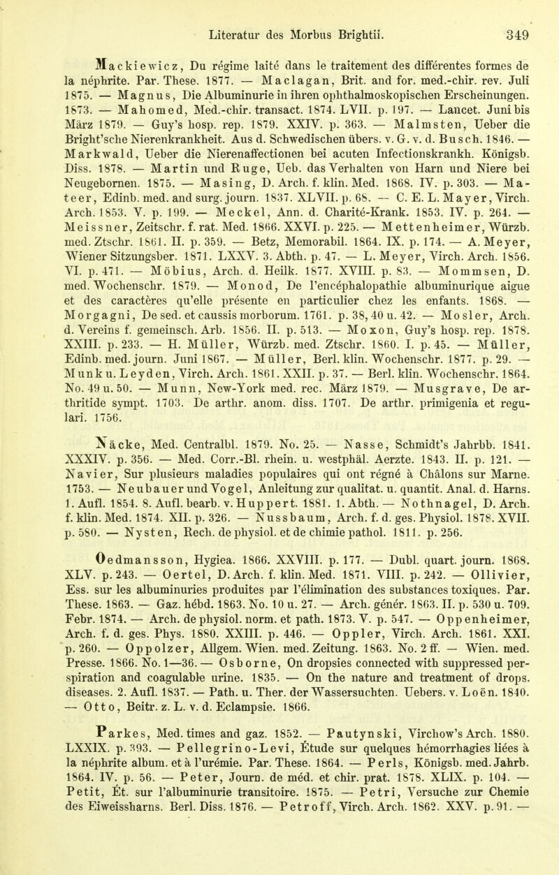 Mac kiewicz, Du regime laite clans le traitement des differentes formes de la nephrite. Par. These. 1877. — Maclagan, Brit. and for. med.-chir. rev. Juli 1875. — Magnus, Die Albuminurie in ihren ophthalmoskopischen Erscheinungen. 1873. — Mahomed, Med.-chir. transact. 1874. LVII. p. 197. — Lancet. Juni bis März 1879. — Guy's hosp. rep. 1879. XXIV. p. 363. — Malmsten, Ueber die Bright'sche Nierenkrankheit. Aus d. Schwedischen übers, v. G. v. d. Busch. 1846. — Markwald, Ueber die Nierenaffectionen bei acuten Infectionskrankh. Königsb. Diss. 1878. — Martin und Buge, Ueb. das Verhalten von Harn und Niere bei Neugebornen. 1875. — Masing, D. Arch. f. klin. Med. 1868. IV. p. 303. — Ma- teer, Edinb. med. and surg. journ. 1837. XLVII. p. 68. — C. E. L. May er, Virch. Arch. 1853. V. p. 199. — Meckel, Ann. d. Charite-Krank. 1853. IV. p. 264. — Meissner, Zeitschr. f. rat. Med. 1866. XXVI. p. 225. — Mettenheim er, Würzb. med.Ztschr. 18.61. IL p. 359. — Betz, Memorabil. 1864. IX. p. 174. — A.Meyer, Wiener Sitzungsber. 1871. LXXV. 3. Abth. p. 47. — L. Meyer, Virch. Arch. 1856. VI. p. 471. — Möbius, Arch. d. Heilk. 1877. XVIII. p. 83. — Mommsen, D. med. Wochenschr. 1879. — Monod, De l'encephalopathie albuminurique aigue et des caracteres qu'elle presente en particulier chez les enfants. 1868. — Morgagni, De sed. et caussis morborum. 1761. p. 38, 40 u. 42. — Mosler, Arch. d. Vereins f. gemeinsch. Arb. 1856. IL p. 513. — Moxon, Guy's hosp. rep. 1878. XXIII. p. 233. — H. Müller, Würzb. med. Ztschr. 1860. I. p. 45. — Müller, Edinb. med. journ. Juni 1867. — Müller, Berl. klin. Wochenschr. 1877. p. 29. — Münk u.Leyden, Virch. Arch. 1861. XXII. p. 37. — Berl. klin. Wochenschr. 1864. No.49u.50. — Munn, New-York med. rec. März 1879. — Musgrave, De ar- thritide sympt. 1703. De arthr. anom. diss. 1707. De arthr. primigenia et regu- lari. 1756. Näcke, Med. Centralbl. 1879. No. 25. — Nasse, Schmidt's Jahrbb. 1841. XXXIV. p. 356. — Med. Corr.-Bl. rhein. u. westphäl. Aerzte. 1843. IL p. 121. — Nävi er, Sur plusieurs maladies populaires qui ont regne ä Chälons sur Marne. 1753. — Neubauer und Vogel, Anleitung zur qualitat. u. quantit. Anal. d. Harns. 1. Aufl. 1854. 8. Aufl. bearb. v. Huppert. 1881. l.Abth. — Nothnagel, D. Arch. f. klin. Med. 1874. XII. p. 326. — Nussbaum, Arch. f. d. ges. Physiol. 1878. XVII. p. 580. — Nysten, Rech, de physiol. et de chimie pathol. 1811. p. 256. Oedmansson, Hygiea. 1866. XXVIII. p. 177. — Dubl. quart. journ. 1868. XLV. p.243. — Oertel, D.Arch. f. klin. Med. 1871. VIII. p. 242. — Ollivier, Ess. sur les albuminuries produites par l'elimination des substances toxiques. Par. These. 1863. — Gaz. hebd. 1863. No. 10 u. 27. — Arch. gener. 1863. II. p. 530 u. 709. Febr. 1874. — Arch. de physiol. norm, et path. 1873. V. p. 547. — Oppenheimer, Arch. f. d. ges. Phys. 1880. XXIII. p. 446. — Oppler, Virch. Arch. 1861. XXI. p. 260. — Oppolzer, Allgem. Wien. med. Zeitung. 1863. No. 2 ff. — Wien. med. Presse. 1866. No. 1—36. — Osborne, On dropsies connected with suppressed Per- spiration and coagulable urine. 1835. — On the nature and treatment of drops. diseases. 2. Aufl. 1837. — Path. u. Ther. der Wassersuchten. Uebers. v.Loen. 1840. — Otto, Beitr. z. L. v. d. Eclampsia 1866. Parkes, Med. times and gaz. 1852. — Pautynski, Virchow's Arch. 1880. LXXIX. p. 393. — Pellegrino-Levi, fitude sur quelques hemorrhagies Hees ä la nephrite album. et ä l'uremie. Par. These. 1864. — Perls, Königsb. med. Jahrb. 1864. IV. p. 56. — Peter, Journ. de med. et chir. prat. 1878. XLIX. p. 104. — Petit, £t. sur l'albuminurie transitoire. 1875. — Petri, Versuche zur Chemie des Eiweissharns. Berl. Diss. 1876. — Petroff, Virch. Arch. 1862. XXV. p.91.—