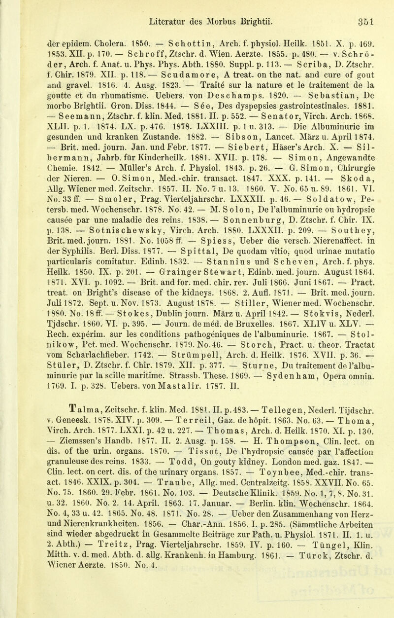 der epidem. Cholera. 1850. — Schottin, Arch. f. physiol. Heilk. 1851. X. p. 469. 1853. XII. p. 170. — Schroff,Ztschr. d. Wien. Aerzte. 1855. p. 480. — v. Schrö- der, Arch. f. Anat. u. Phys. Phys. Abth. 1880. Suppl. p. 113. — Scriba, D. Ztschr. f. Chir. 1879. XII. p. 118.— Scudamore, A treat. on the nat. and eure of gout and gravel. 1816. 4. Ausg. 1823. — Traite sur la nature et le traitement de la goutte et du rhumatisme. Uebers. von Deschamps, 1820. — Sebastian, De morbo Brightii. Gron. Diss. 1844. — See, Des dyspepsies gastrointestinales. 1881. — Seemann, Ztschr. f. klin. Med. 1881. II. p. 552. — Senator, Virch. Arch. 1868. XLII. p. 1. 1874. LX. p. 476. 1878. LXXIII. p. 1 u. 313. — Die Albuminurie im gesunden und kranken Zustande. 1882. — Sibson, Lancet. März u. April 1874. — Brit. med. journ. Jan. undFebr. 1877. — Siebert, Häser'sArch. X. — Sil- bermann, Jahrb. für Kinderheilk. 1881. XVII. p. 178. — Simon, Angewandte Chemie. 1842: — Müller's Arch. f. Physiol. 1843. p. 26. — G.Simon, Chirurgie der Nieren. — O.Simon, Med.-chir. transact. 1847. XXX. p. 141. — Skoda, Allg. Wiener med. Zeitschr. 1857. II. No. 7 u.13. 1860. V. No. 65 u. 89. 1861. VI. No. 33 ff. — Smoler, Prag. Vierteljahrschr. LXXXII. p. 46. — Soldatow, Pe- tersb. med. Wochenschr. 1878. No. 42. — M. S olon, De Falbuminurie ou hydropsie causee par une maladie des reins. 1838. — Sonnenburg, D. Ztschr. f. Chir. IX. p. 138. — Sotnischewsky, Virch. Arch. 1880. LXXXII. p. 209. — Southey, Brit. med. journ. 1881. No. 1058 ff. — Spiess, Ueber die versch. Nierenaffect. in der Syphilis. Berl. Diss. 1877. — Spittal, De quodam vitio, quod urinae mutatio particularis comitatur. Edinb. 1832. — Stannius und Scheven, Arch. f. phys. Heilk. 1850. IX. p. 201. — Grainger Stewart, Edinb. med. journ. Augustl864. 1871. XVI. p. 1092. — Brit. and for. med. chir. rev. Juli 1866. Juni 1867. — Pract. treat. on Bright's disease of the kidneys. 1S68. 2. Aufl. 1871. — Brit. med. journ. Juli 1872. Sept. u. Nov. 1873. August 1878. — Stiller, Wiener med. Wochenschr. 1880. No. 18 ff. — Stokes, Dublin journ. März u. April 1842. — Stokvis, Nederl. Tjdschr. 1860, VI. p. 395. — Journ. de med. de Bruxelles. 1867. XLIV u. XLV. — Rech, experim. sur les conditions pathogeniques de l'albuminurie. 1867. — Stol- nikow, Pet. med. Wochenschr. 1879. No.46. — Storch, Pract. u. theor. Tractat vom Scharlachfieber. 1742. — Strümpell, Arch. d. Heilk. 1876. XVII. p. 36. — Stüler, D. Ztschr. f. Chir. 1879. XII. p. 377. — Sturne, Du traitement d* l'albu- minurie par la scille maritime. Strassb. These. 1869.— Sydenham, Opera omnia. 1769. I. p. 328. Uebers. vonMastalir. 1787. II. Talma, Zeitschr. f. klin. Med. 188t. II. p.483. — Teliegen, Nederl. Tijdschr. v. Geneesk. 1878. XIV. p. 309. — Terreil, Gaz. dehöpit. 1863. No. 63. — Thoma, Virch. Arch. 1877. LXXI. p. 42 u. 227. — Thomas, Arch. d. Heilk. 1870. XI. p. 130. — Ziemssen's Handb. 1877. II. 2. Ausg. p. 158. — H. Thompson, Clin. lect. on dis. of the urin. organs. 1870. — Tissot, De l'hydropsie causee par Faffection granuleuse des reins. 1833. — Todd, On gouty kidney. London med. gaz. 1847. — Clin. lect. on cert. dis. of the nrinary organs. 1857. — Toynbee, Med.-chir. trans- act. 1846. XXIX. p. 304. — Traube, Allg. med. Centralzeitg. 1858. XXVII. No. 65. No.75. 1860. 29. Febr. 1861. No. 103. — Deutsche Klinik. 1859. No. 1, 7, 8. No. 31. u. 32. 1860. No. 2. 14. April. 1863. 17. Januar. — Berlin, klin. Wochenschr. 1864. No. 4, 33 u. 42. 1865. No. 48. 1871. No. 28. — Ueber den Zusammenhang von Herz- und Nierenkrankheiten. 1856. — Char.-Ann. 1856. I. p. 285. (Sämmtliche Arbeiten sind wieder abgedruckt in Gesammelte Beiträge zur Path. u. Physiol. 1871. II. 1. u. 2. Abth.) — Treitz, Prag. Vierteljahrschr. 1859. IV. p. 160. — Tüngel, Klin. Mitth. v. d. med. Abth. d. allg. Krankenh. in Hamburg. 1861. — Türck, Ztschr. d. Wiener Aerzte. 1850. No. 4.