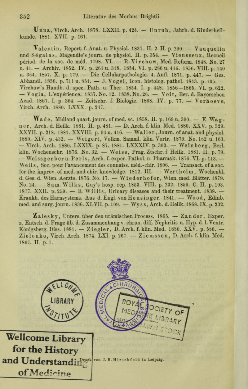 Unna, Yirch. Arch. 1S7S. LXXII. p. 424. — Unruh, Jahrb. d. Kinderheil- kunde. 1881. XVII. p. 161. Valentin, Repert. f. Anat. u. Physiol. 1837. II. 2. H. p. 290. — Vauquelin und Segala>. Magendie's journ. de physiol. II. p. 354. — Vieusseux, Recueil period. de la soc. de med. 1798. VI. — R. Vir chow, Med. Reform. 184S. No. 27 u. 4L— Archiv. 1S52. IV. p. 261 u. 318. 1854. VI. p. 256 u. 416. 1856. VIII. p. 140 u. 364. 1857. X. p. 179. — Die Cellularpathologie. 4. Aufl. 1871. p. 447. — Ges. Abhandl. 1S56. p. 711 u. 851. — J.Vogel, Icon. histolog. pathol. 1843. p. 105. — Virchow's Handb. d. spec. Path. u. Ther. 1554. I. p. 448. 1556—1865. VI. p. 622. — Vogla, L'experience. 1537. No. 12. 1838. No. 26. — Voit, Ber. d. Bayersehen Acad. 1867. I. p. 364. — Zeitschr. f. Biologie. 1868. IV. p. 77. — Yorhoeve, Yirch. Arch. 1SS0. LXXX. p. 247. Wade, Midlandquart.journ.ofmed.se. 1858. II. p. 169 u. 390. — E.Wag- ner, Arch. d. Heilk. 1861. II. p. 451. — D. Arch. f. klin. Med. 1880. XXV. p. 529. XXVII. p.218. 1881. XXYIII. p.94u. 416. — Waller, Journ. of anat. and physiol. 1880. XIV. p.432. — Weigert, Yolkm. Samml. klin. Yortr. 1879. No. 162 u. 163. — Yirch. Arch. 1880. LXXIX. p. 87. 1881. LXXXIY. p. 303. — Weinberg, Berl. klin. Wochenschr. 1876. No. 32. — Weiss, Prag. Ztschr. f. Heilk. 1881. II. p. 79. — Weissgerber u. Perls, Arch. f. exper. Pathol. u. Pharmak. 1876. VI. p. 113. — Wells, Soc. pourl'avancement des connaiss. med.-chir. 1806. — Transact. of a soc. for the improv. of med. and chir. knowledge. 1812. III. — Wertheim, Wochenbl. d. Ges. d. Wien. Aerzte. 1S76. No. 17. — Wiederhofer, Wien. med. Blätter. 1879. No. 24. — Sam. Wilks, Guy's hosp. rep. 1853. VIII. p. 232. 1856. C. II. p. 103. 1577. XXII. p. 259. — R. Willis, Urinary diseases and their treatment. 1838. — Krankh. des Harnsystems. Aus d. Engl, von Heus in ger. 1841. — Wood, Edinb. med. and surg. journ. 1836. XLVH. p. 109. — Wyss, Arch. d.Heilk. 1868. IX. p. 232. Zalesky, Unters, über den urämischen Process. 1865. — Zander, Exper. z. Entsch. d. Frage üb. d. Zusammenhang v. chron. diff. Nephritis u. Hyp. d. 1. Yentr. Königsberg. Diss. 1581. — Ziegler, D. Arch. f. klin. Med. 1880. XXV. p. 5i>6. — Zielonko, Yirch. Arch. 1874. LXI. p. 267. — Ziemssen, D. Arch. f. klin. Med. 1867. H. p. 1. Wellcome Library for the History and Understandiirf von J. B. Hir<ckfeld in Leipzig.