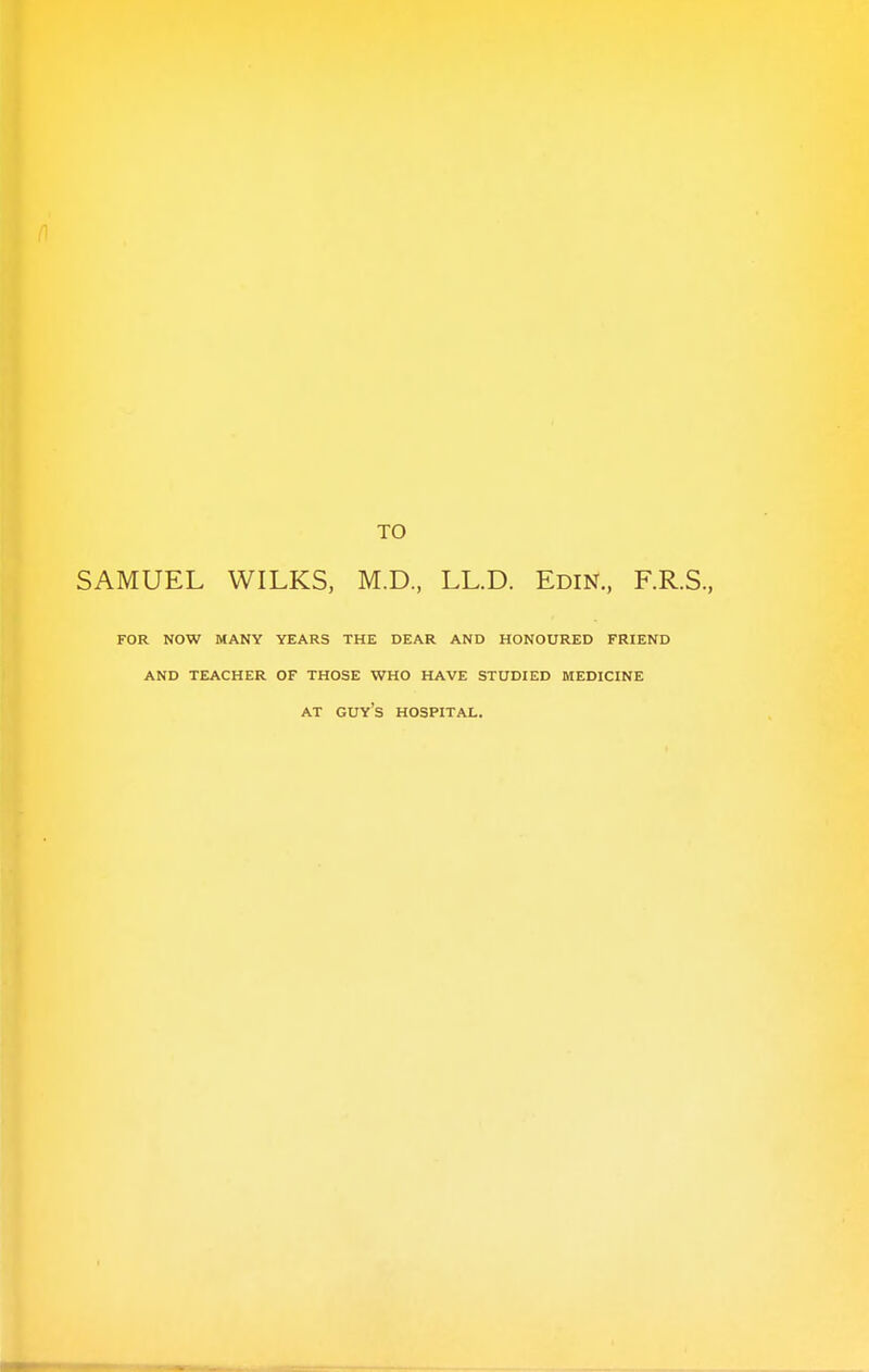 TO SAMUEL WILKS, M.D, LL.D. Edin., F.R.S., FOR NOW MANY YEARS THE DEAR AND HONOURED FRIEND AND TEACHER OF THOSE WHO HAVE STUDIED MEDICINE AT GUYS HOSPITAL.