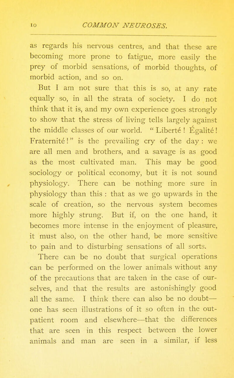 as regards his nervous centres, and that these are becoming more prone to fatigue, more easily the prey of morbid sensations, of morbid thoughts, of morbid action, and so on. But I am not sure that this is so, at any rate equally so, in all the strata of society. I do not think that it is, and my own experience goes strongly to show that the stress of living tells largely against the middle classes of our world.  Liberte ! Egalite! Fraternite!  is the prevailing cry of the day : we are all men and brothers, and a savage is as good as the most cultivated man. This may be good sociology or political economy, but it is not sound physiology. There can be nothing more sure in physiology than this : that as we go upwards in the scale of creation, so the nervous system becomes more highly strung. But if, on the one hand, it becomes more intense in the enjoyment of pleasure, it must also, on the other hand, be more sensitive to pain and to disturbing sensations of all sorts. There can be no doubt that surgical operations can be performed on the lower animals without any of the precautions that are taken in the case of our- selves, and that the results are astonishingly good all the same. I think there can also be no doubt— one has seen illustrations of it so often in the out- patient room and elsewhere—that the differences that are seen in this respect between the lower animals and man are seen in a similar, if less