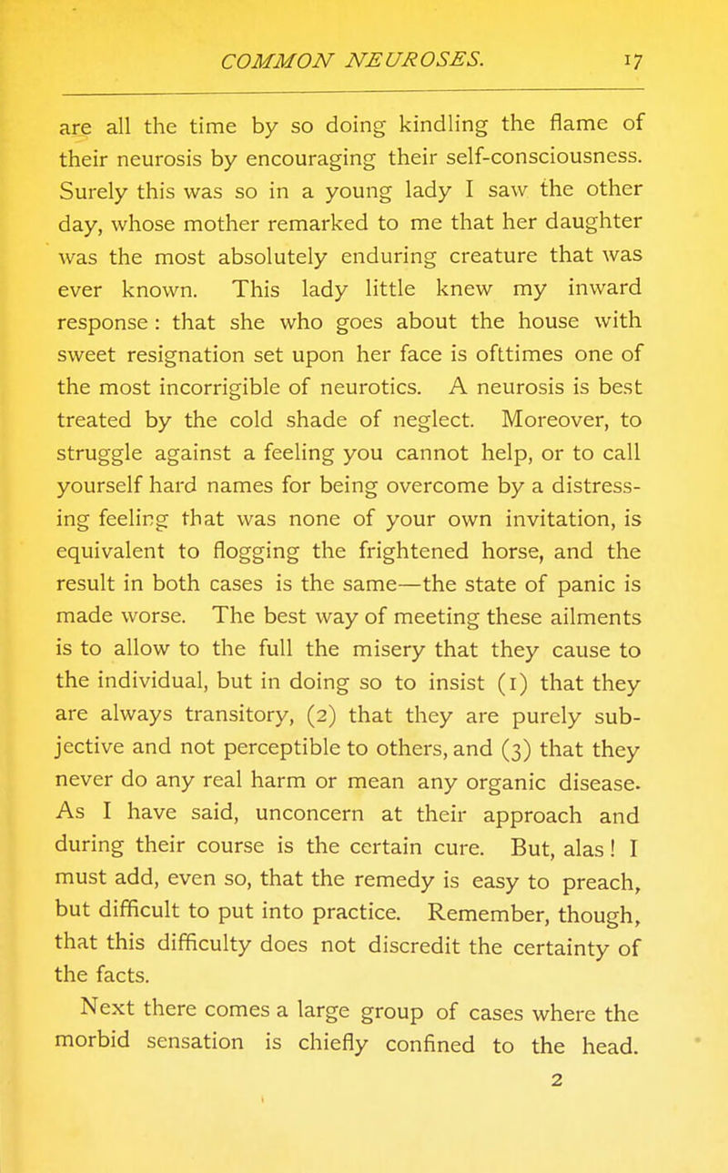 are all the time by so doing kindling the flame of their neurosis by encouraging their self-consciousness. Surely this was so in a young lady I saw the other day, whose mother remarked to me that her daughter was the most absolutely enduring creature that was ever known. This lady little knew my inward response : that she who goes about the house with sweet resignation set upon her face is ofttimes one of the most incorrigible of neurotics. A neurosis is best treated by the cold shade of neglect. Moreover, to struggle against a feeling you cannot help, or to call yourself hard names for being overcome by a distress- ing feeling that was none of your own invitation, is equivalent to flogging the frightened horse, and the result in both cases is the same—the state of panic is made worse. The best way of meeting these ailments is to allow to the full the misery that they cause to the individual, but in doing so to insist (1) that they are always transitory, (2) that they are purely sub- jective and not perceptible to others, and (3) that they never do any real harm or mean any organic disease. As I have said, unconcern at their approach and during their course is the certain cure. But, alas! I must add, even so, that the remedy is easy to preach, but difficult to put into practice. Remember, though, that this difficulty does not discredit the certainty of the facts. Next there comes a large group of cases where the morbid sensation is chiefly confined to the head. 2