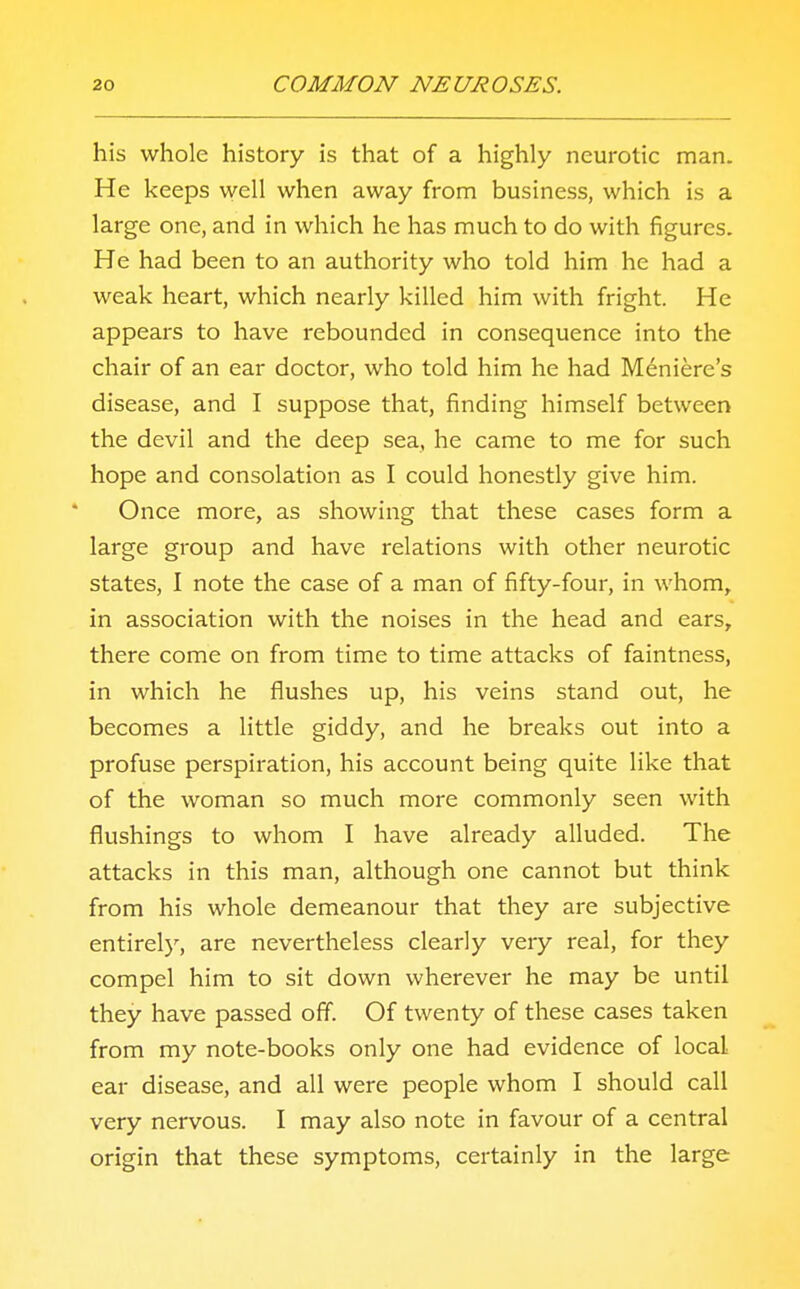 his whole history is that of a highly neurotic man. He keeps well when away from business, which is a large one, and in which he has much to do with figures. He had been to an authority who told him he had a weak heart, which nearly killed him with fright. He appears to have rebounded in consequence into the chair of an ear doctor, who told him he had Meniere's disease, and I suppose that, finding himself between the devil and the deep sea, he came to me for such hope and consolation as I could honestly give him. Once more, as showing that these cases form a large group and have relations with other neurotic states, I note the case of a man of fifty-four, in whom, in association with the noises in the head and ears, there come on from time to time attacks of faintness, in which he flushes up, his veins stand out, he becomes a little giddy, and he breaks out into a profuse perspiration, his account being quite like that of the woman so much more commonly seen with flushings to whom I have already alluded. The attacks in this man, although one cannot but think from his whole demeanour that they are subjective entirely, are nevertheless clearly very real, for they compel him to sit down wherever he may be until they have passed off. Of twenty of these cases taken from my note-books only one had evidence of local ear disease, and all were people whom I should call very nervous. I may also note in favour of a central origin that these symptoms, certainly in the large